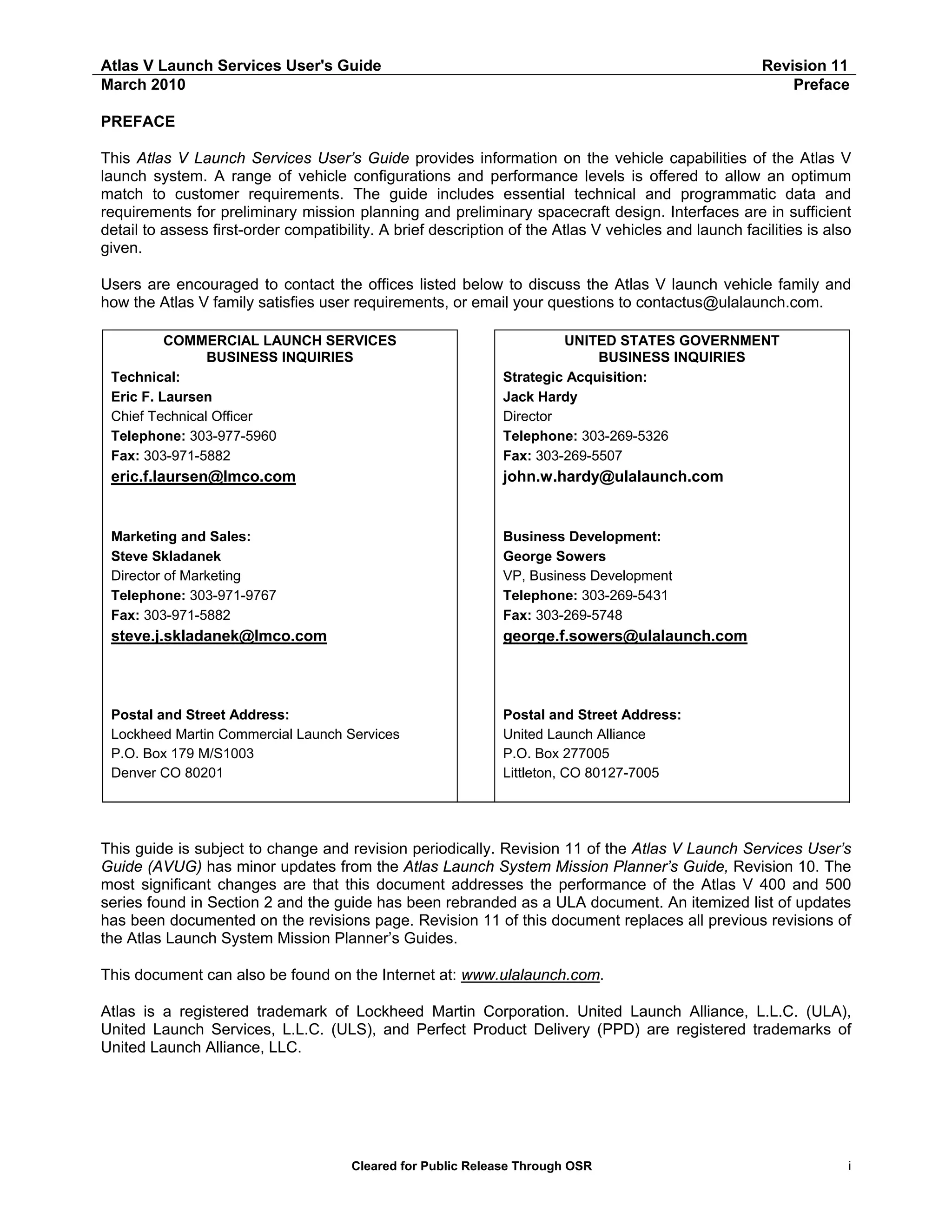 Atlas V Launch Services User's Guide
March 2010

Revision 11
Preface

PREFACE
This Atlas V Launch Services User’s Guide provides information on the vehicle capabilities of the Atlas V
launch system. A range of vehicle configurations and performance levels is offered to allow an optimum
match to customer requirements. The guide includes essential technical and programmatic data and
requirements for preliminary mission planning and preliminary spacecraft design. Interfaces are in sufficient
detail to assess first-order compatibility. A brief description of the Atlas V vehicles and launch facilities is also
given.
Users are encouraged to contact the offices listed below to discuss the Atlas V launch vehicle family and
how the Atlas V family satisfies user requirements, or email your questions to contactus@ulalaunch.com.
COMMERCIAL LAUNCH SERVICES
BUSINESS INQUIRIES
Technical:
Eric F. Laursen
Chief Technical Officer
Telephone: 303-977-5960
Fax: 303-971-5882

UNITED STATES GOVERNMENT
BUSINESS INQUIRIES
Strategic Acquisition:
Jack Hardy
Director
Telephone: 303-269-5326
Fax: 303-269-5507

eric.f.laursen@lmco.com

john.w.hardy@ulalaunch.com

Marketing and Sales:
Steve Skladanek
Director of Marketing
Telephone: 303-971-9767
Fax: 303-971-5882

Business Development:
George Sowers
VP, Business Development
Telephone: 303-269-5431
Fax: 303-269-5748

steve.j.skladanek@lmco.com

george.f.sowers@ulalaunch.com

Postal and Street Address:
Lockheed Martin Commercial Launch Services
P.O. Box 179 M/S1003
Denver CO 80201

Postal and Street Address:
United Launch Alliance
P.O. Box 277005
Littleton, CO 80127-7005

This guide is subject to change and revision periodically. Revision 11 of the Atlas V Launch Services User’s
Guide (AVUG) has minor updates from the Atlas Launch System Mission Planner’s Guide, Revision 10. The
most significant changes are that this document addresses the performance of the Atlas V 400 and 500
series found in Section 2 and the guide has been rebranded as a ULA document. An itemized list of updates
has been documented on the revisions page. Revision 11 of this document replaces all previous revisions of
the Atlas Launch System Mission Planner’s Guides.
This document can also be found on the Internet at: www.ulalaunch.com.
Atlas is a registered trademark of Lockheed Martin Corporation. United Launch Alliance, L.L.C. (ULA),
United Launch Services, L.L.C. (ULS), and Perfect Product Delivery (PPD) are registered trademarks of
United Launch Alliance, LLC.

Cleared for Public Release Through OSR

i

 