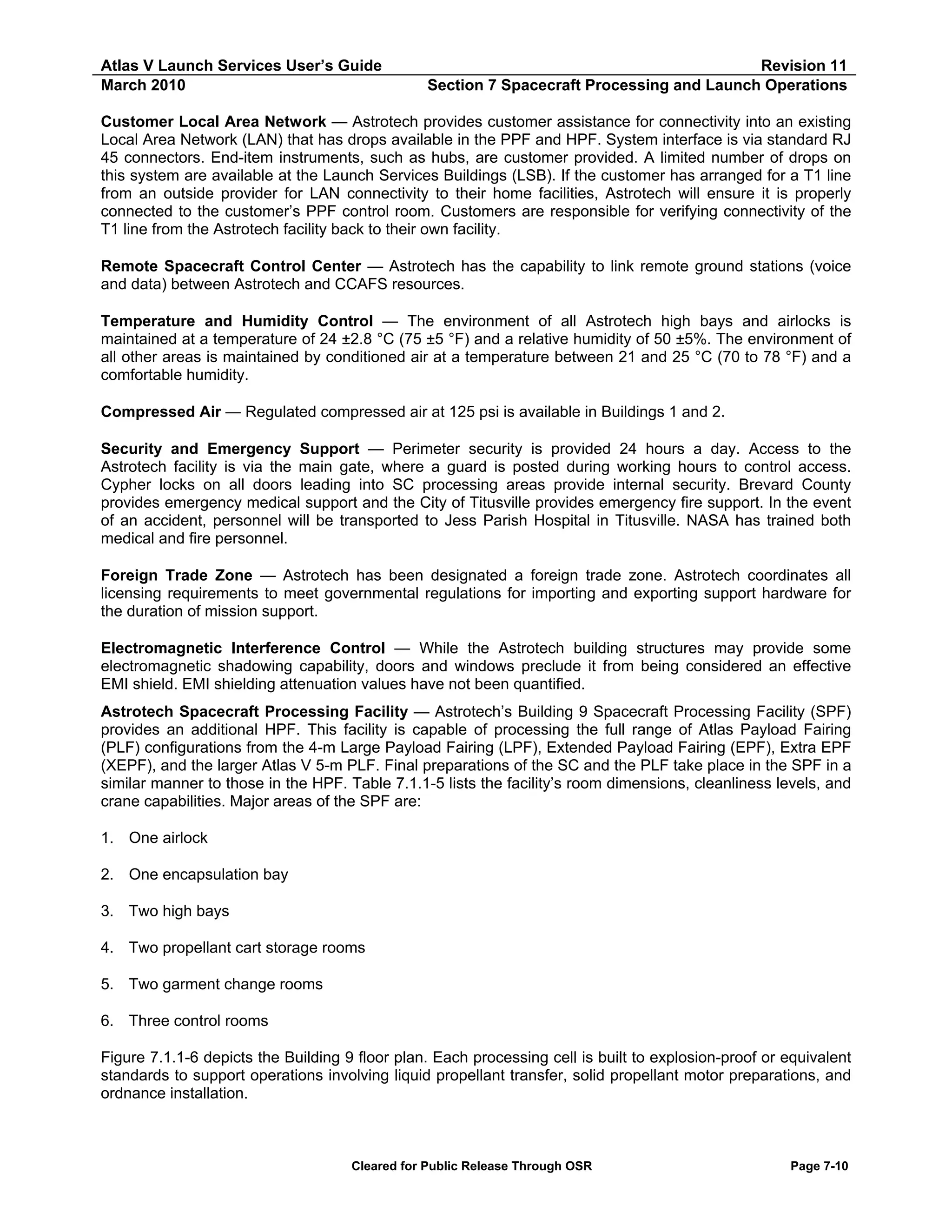 Atlas V Launch Services User’s Guide
March 2010

Revision 11
Section 7 Spacecraft Processing and Launch Operations

Customer Local Area Network — Astrotech provides customer assistance for connectivity into an existing
Local Area Network (LAN) that has drops available in the PPF and HPF. System interface is via standard RJ
45 connectors. End-item instruments, such as hubs, are customer provided. A limited number of drops on
this system are available at the Launch Services Buildings (LSB). If the customer has arranged for a T1 line
from an outside provider for LAN connectivity to their home facilities, Astrotech will ensure it is properly
connected to the customer’s PPF control room. Customers are responsible for verifying connectivity of the
T1 line from the Astrotech facility back to their own facility.
Remote Spacecraft Control Center — Astrotech has the capability to link remote ground stations (voice
and data) between Astrotech and CCAFS resources.
Temperature and Humidity Control — The environment of all Astrotech high bays and airlocks is
maintained at a temperature of 24 ±2.8 °C (75 ±5 °F) and a relative humidity of 50 ±5%. The environment of
all other areas is maintained by conditioned air at a temperature between 21 and 25 °C (70 to 78 °F) and a
comfortable humidity.
Compressed Air — Regulated compressed air at 125 psi is available in Buildings 1 and 2.
Security and Emergency Support — Perimeter security is provided 24 hours a day. Access to the
Astrotech facility is via the main gate, where a guard is posted during working hours to control access.
Cypher locks on all doors leading into SC processing areas provide internal security. Brevard County
provides emergency medical support and the City of Titusville provides emergency fire support. In the event
of an accident, personnel will be transported to Jess Parish Hospital in Titusville. NASA has trained both
medical and fire personnel.
Foreign Trade Zone — Astrotech has been designated a foreign trade zone. Astrotech coordinates all
licensing requirements to meet governmental regulations for importing and exporting support hardware for
the duration of mission support.
Electromagnetic Interference Control — While the Astrotech building structures may provide some
electromagnetic shadowing capability, doors and windows preclude it from being considered an effective
EMI shield. EMI shielding attenuation values have not been quantified.
Astrotech Spacecraft Processing Facility — Astrotech’s Building 9 Spacecraft Processing Facility (SPF)
provides an additional HPF. This facility is capable of processing the full range of Atlas Payload Fairing
(PLF) configurations from the 4-m Large Payload Fairing (LPF), Extended Payload Fairing (EPF), Extra EPF
(XEPF), and the larger Atlas V 5-m PLF. Final preparations of the SC and the PLF take place in the SPF in a
similar manner to those in the HPF. Table 7.1.1-5 lists the facility’s room dimensions, cleanliness levels, and
crane capabilities. Major areas of the SPF are:
1. One airlock
2. One encapsulation bay
3. Two high bays
4. Two propellant cart storage rooms
5. Two garment change rooms
6. Three control rooms
Figure 7.1.1-6 depicts the Building 9 floor plan. Each processing cell is built to explosion-proof or equivalent
standards to support operations involving liquid propellant transfer, solid propellant motor preparations, and
ordnance installation.

Cleared for Public Release Through OSR

Page 7-10

 