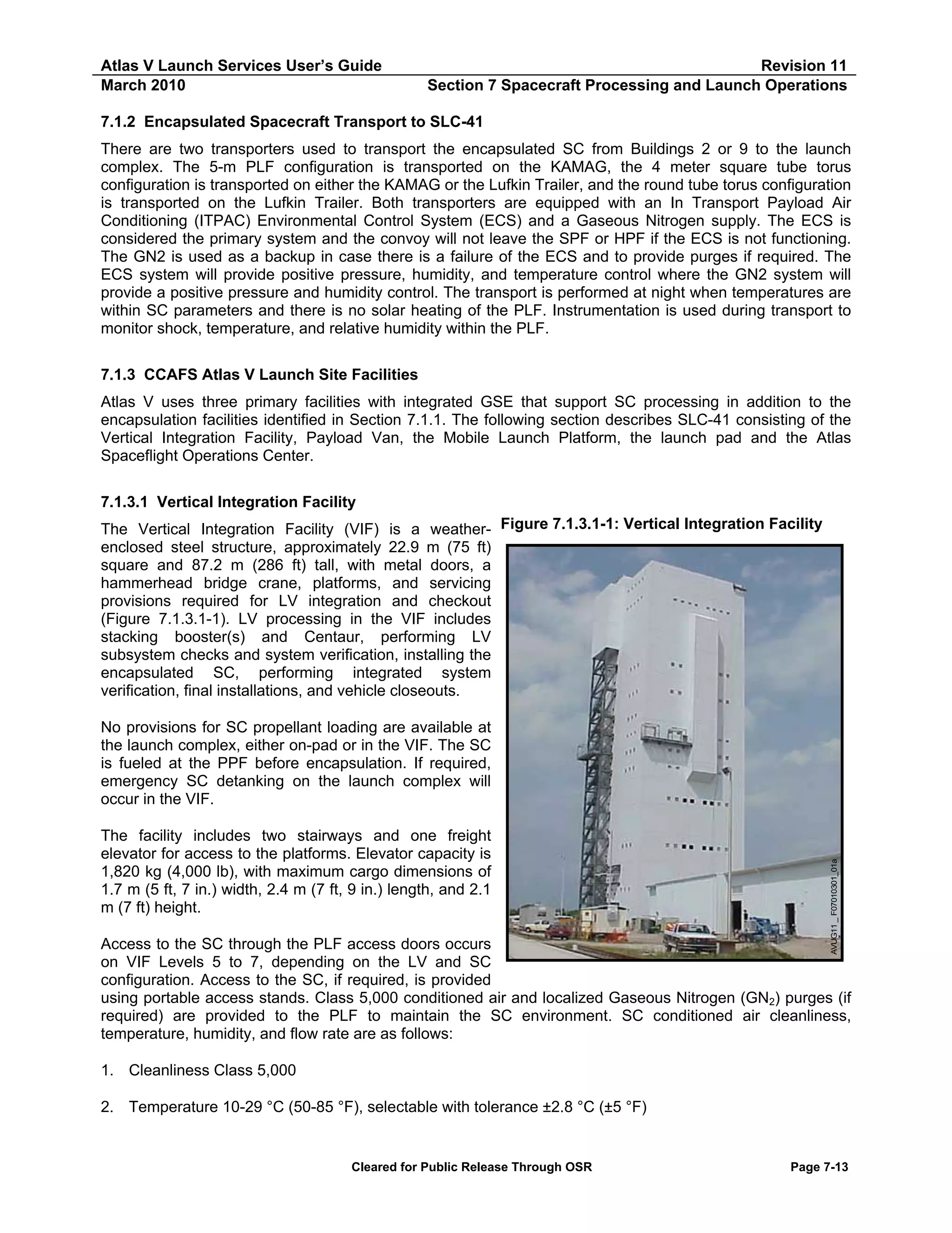 Atlas V Launch Services User’s Guide
March 2010

Revision 11
Section 7 Spacecraft Processing and Launch Operations

7.1.2 Encapsulated Spacecraft Transport to SLC-41
There are two transporters used to transport the encapsulated SC from Buildings 2 or 9 to the launch
complex. The 5-m PLF configuration is transported on the KAMAG, the 4 meter square tube torus
configuration is transported on either the KAMAG or the Lufkin Trailer, and the round tube torus configuration
is transported on the Lufkin Trailer. Both transporters are equipped with an In Transport Payload Air
Conditioning (ITPAC) Environmental Control System (ECS) and a Gaseous Nitrogen supply. The ECS is
considered the primary system and the convoy will not leave the SPF or HPF if the ECS is not functioning.
The GN2 is used as a backup in case there is a failure of the ECS and to provide purges if required. The
ECS system will provide positive pressure, humidity, and temperature control where the GN2 system will
provide a positive pressure and humidity control. The transport is performed at night when temperatures are
within SC parameters and there is no solar heating of the PLF. Instrumentation is used during transport to
monitor shock, temperature, and relative humidity within the PLF.
7.1.3 CCAFS Atlas V Launch Site Facilities
Atlas V uses three primary facilities with integrated GSE that support SC processing in addition to the
encapsulation facilities identified in Section 7.1.1. The following section describes SLC-41 consisting of the
Vertical Integration Facility, Payload Van, the Mobile Launch Platform, the launch pad and the Atlas
Spaceflight Operations Center.
7.1.3.1 Vertical Integration Facility
The Vertical Integration Facility (VIF) is a weather- Figure 7.1.3.1-1: Vertical Integration Facility
enclosed steel structure, approximately 22.9 m (75 ft)
square and 87.2 m (286 ft) tall, with metal doors, a
hammerhead bridge crane, platforms, and servicing
provisions required for LV integration and checkout
(Figure 7.1.3.1-1). LV processing in the VIF includes
stacking booster(s) and Centaur, performing LV
subsystem checks and system verification, installing the
encapsulated SC, performing integrated system
verification, final installations, and vehicle closeouts.

The facility includes two stairways and one freight
elevator for access to the platforms. Elevator capacity is
1,820 kg (4,000 lb), with maximum cargo dimensions of
1.7 m (5 ft, 7 in.) width, 2.4 m (7 ft, 9 in.) length, and 2.1
m (7 ft) height.

AVUG11 _ F07010301_01a

No provisions for SC propellant loading are available at
the launch complex, either on-pad or in the VIF. The SC
is fueled at the PPF before encapsulation. If required,
emergency SC detanking on the launch complex will
occur in the VIF.

Access to the SC through the PLF access doors occurs
on VIF Levels 5 to 7, depending on the LV and SC
configuration. Access to the SC, if required, is provided
using portable access stands. Class 5,000 conditioned air and localized Gaseous Nitrogen (GN2) purges (if
required) are provided to the PLF to maintain the SC environment. SC conditioned air cleanliness,
temperature, humidity, and flow rate are as follows:
1. Cleanliness Class 5,000
2. Temperature 10-29 °C (50-85 °F), selectable with tolerance ±2.8 °C (±5 °F)

Cleared for Public Release Through OSR

Page 7-13

 