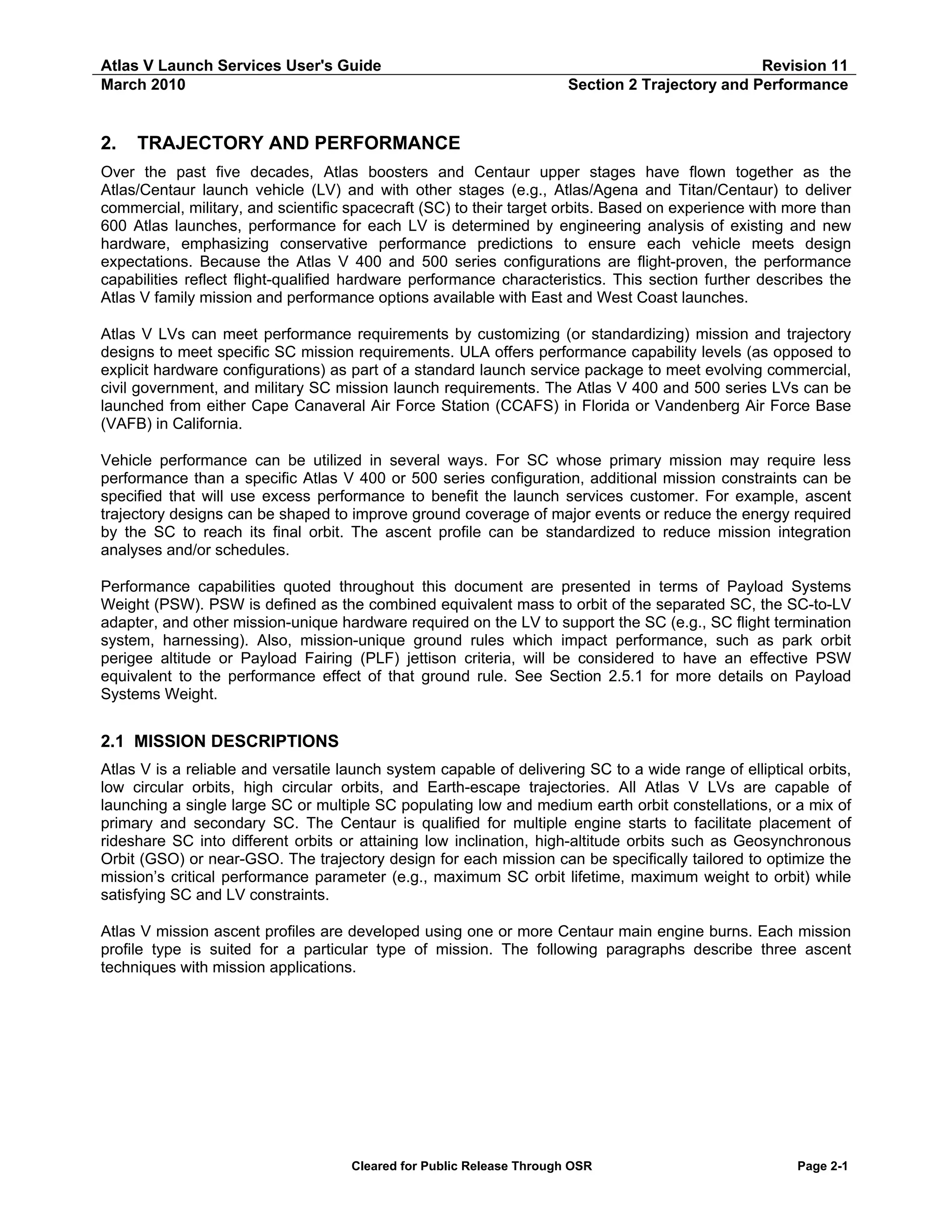 Atlas V Launch Services User's Guide
March 2010

2.

Revision 11
Section 2 Trajectory and Performance

TRAJECTORY AND PERFORMANCE

Over the past five decades, Atlas boosters and Centaur upper stages have flown together as the
Atlas/Centaur launch vehicle (LV) and with other stages (e.g., Atlas/Agena and Titan/Centaur) to deliver
commercial, military, and scientific spacecraft (SC) to their target orbits. Based on experience with more than
600 Atlas launches, performance for each LV is determined by engineering analysis of existing and new
hardware, emphasizing conservative performance predictions to ensure each vehicle meets design
expectations. Because the Atlas V 400 and 500 series configurations are flight-proven, the performance
capabilities reflect flight-qualified hardware performance characteristics. This section further describes the
Atlas V family mission and performance options available with East and West Coast launches.
Atlas V LVs can meet performance requirements by customizing (or standardizing) mission and trajectory
designs to meet specific SC mission requirements. ULA offers performance capability levels (as opposed to
explicit hardware configurations) as part of a standard launch service package to meet evolving commercial,
civil government, and military SC mission launch requirements. The Atlas V 400 and 500 series LVs can be
launched from either Cape Canaveral Air Force Station (CCAFS) in Florida or Vandenberg Air Force Base
(VAFB) in California.
Vehicle performance can be utilized in several ways. For SC whose primary mission may require less
performance than a specific Atlas V 400 or 500 series configuration, additional mission constraints can be
specified that will use excess performance to benefit the launch services customer. For example, ascent
trajectory designs can be shaped to improve ground coverage of major events or reduce the energy required
by the SC to reach its final orbit. The ascent profile can be standardized to reduce mission integration
analyses and/or schedules.
Performance capabilities quoted throughout this document are presented in terms of Payload Systems
Weight (PSW). PSW is defined as the combined equivalent mass to orbit of the separated SC, the SC-to-LV
adapter, and other mission-unique hardware required on the LV to support the SC (e.g., SC flight termination
system, harnessing). Also, mission-unique ground rules which impact performance, such as park orbit
perigee altitude or Payload Fairing (PLF) jettison criteria, will be considered to have an effective PSW
equivalent to the performance effect of that ground rule. See Section 2.5.1 for more details on Payload
Systems Weight.

2.1 MISSION DESCRIPTIONS
Atlas V is a reliable and versatile launch system capable of delivering SC to a wide range of elliptical orbits,
low circular orbits, high circular orbits, and Earth-escape trajectories. All Atlas V LVs are capable of
launching a single large SC or multiple SC populating low and medium earth orbit constellations, or a mix of
primary and secondary SC. The Centaur is qualified for multiple engine starts to facilitate placement of
rideshare SC into different orbits or attaining low inclination, high-altitude orbits such as Geosynchronous
Orbit (GSO) or near-GSO. The trajectory design for each mission can be specifically tailored to optimize the
mission’s critical performance parameter (e.g., maximum SC orbit lifetime, maximum weight to orbit) while
satisfying SC and LV constraints.
Atlas V mission ascent profiles are developed using one or more Centaur main engine burns. Each mission
profile type is suited for a particular type of mission. The following paragraphs describe three ascent
techniques with mission applications.

Cleared for Public Release Through OSR

Page 2-1

 