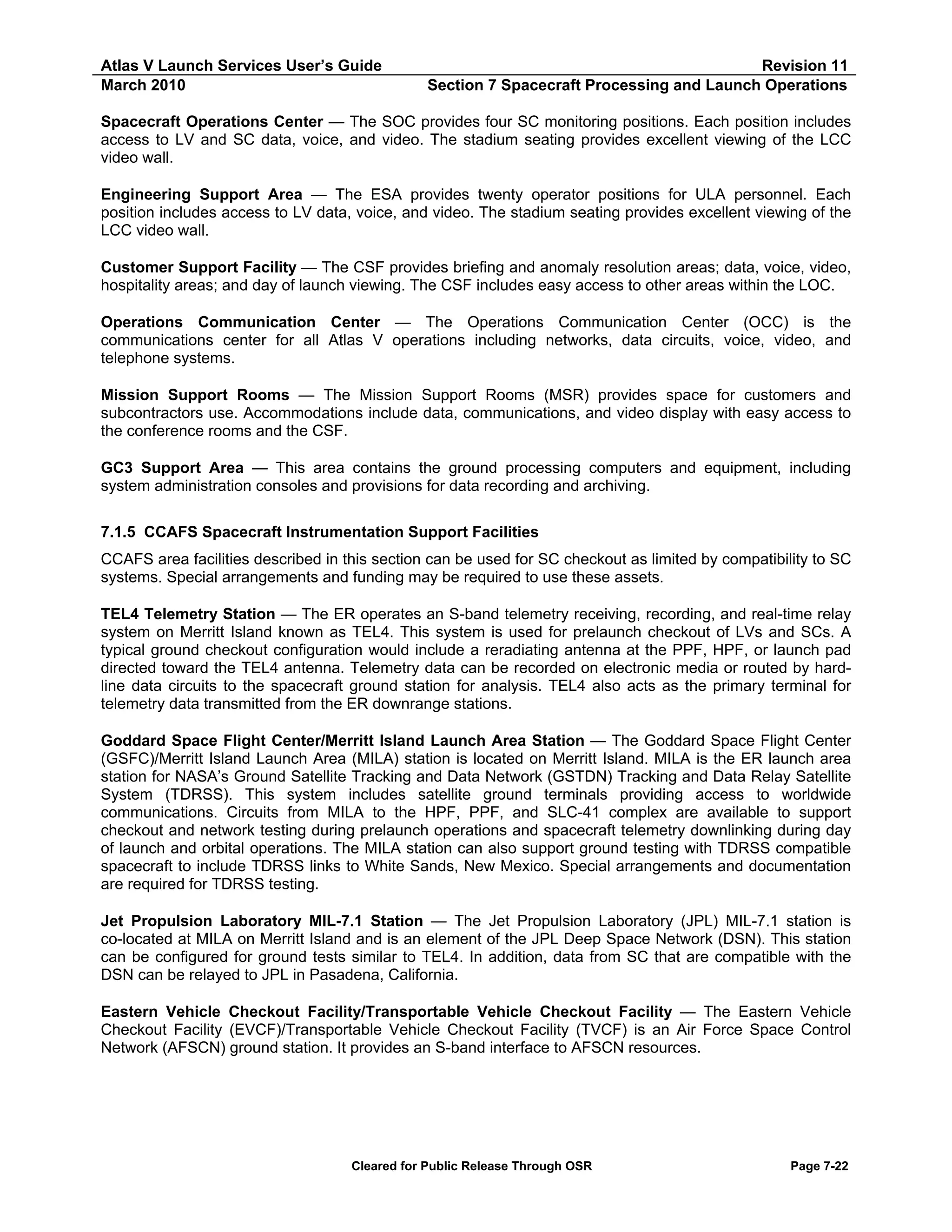 Atlas V Launch Services User’s Guide
March 2010

Revision 11
Section 7 Spacecraft Processing and Launch Operations

Spacecraft Operations Center — The SOC provides four SC monitoring positions. Each position includes
access to LV and SC data, voice, and video. The stadium seating provides excellent viewing of the LCC
video wall.
Engineering Support Area — The ESA provides twenty operator positions for ULA personnel. Each
position includes access to LV data, voice, and video. The stadium seating provides excellent viewing of the
LCC video wall.
Customer Support Facility — The CSF provides briefing and anomaly resolution areas; data, voice, video,
hospitality areas; and day of launch viewing. The CSF includes easy access to other areas within the LOC.
Operations Communication Center — The Operations Communication Center (OCC) is the
communications center for all Atlas V operations including networks, data circuits, voice, video, and
telephone systems.
Mission Support Rooms — The Mission Support Rooms (MSR) provides space for customers and
subcontractors use. Accommodations include data, communications, and video display with easy access to
the conference rooms and the CSF.
GC3 Support Area — This area contains the ground processing computers and equipment, including
system administration consoles and provisions for data recording and archiving.
7.1.5 CCAFS Spacecraft Instrumentation Support Facilities
CCAFS area facilities described in this section can be used for SC checkout as limited by compatibility to SC
systems. Special arrangements and funding may be required to use these assets.
TEL4 Telemetry Station — The ER operates an S-band telemetry receiving, recording, and real-time relay
system on Merritt Island known as TEL4. This system is used for prelaunch checkout of LVs and SCs. A
typical ground checkout configuration would include a reradiating antenna at the PPF, HPF, or launch pad
directed toward the TEL4 antenna. Telemetry data can be recorded on electronic media or routed by hardline data circuits to the spacecraft ground station for analysis. TEL4 also acts as the primary terminal for
telemetry data transmitted from the ER downrange stations.
Goddard Space Flight Center/Merritt Island Launch Area Station — The Goddard Space Flight Center
(GSFC)/Merritt Island Launch Area (MILA) station is located on Merritt Island. MILA is the ER launch area
station for NASA’s Ground Satellite Tracking and Data Network (GSTDN) Tracking and Data Relay Satellite
System (TDRSS). This system includes satellite ground terminals providing access to worldwide
communications. Circuits from MILA to the HPF, PPF, and SLC-41 complex are available to support
checkout and network testing during prelaunch operations and spacecraft telemetry downlinking during day
of launch and orbital operations. The MILA station can also support ground testing with TDRSS compatible
spacecraft to include TDRSS links to White Sands, New Mexico. Special arrangements and documentation
are required for TDRSS testing.
Jet Propulsion Laboratory MIL-7.1 Station — The Jet Propulsion Laboratory (JPL) MIL-7.1 station is
co-located at MILA on Merritt Island and is an element of the JPL Deep Space Network (DSN). This station
can be configured for ground tests similar to TEL4. In addition, data from SC that are compatible with the
DSN can be relayed to JPL in Pasadena, California.
Eastern Vehicle Checkout Facility/Transportable Vehicle Checkout Facility — The Eastern Vehicle
Checkout Facility (EVCF)/Transportable Vehicle Checkout Facility (TVCF) is an Air Force Space Control
Network (AFSCN) ground station. It provides an S-band interface to AFSCN resources.

Cleared for Public Release Through OSR

Page 7-22

 