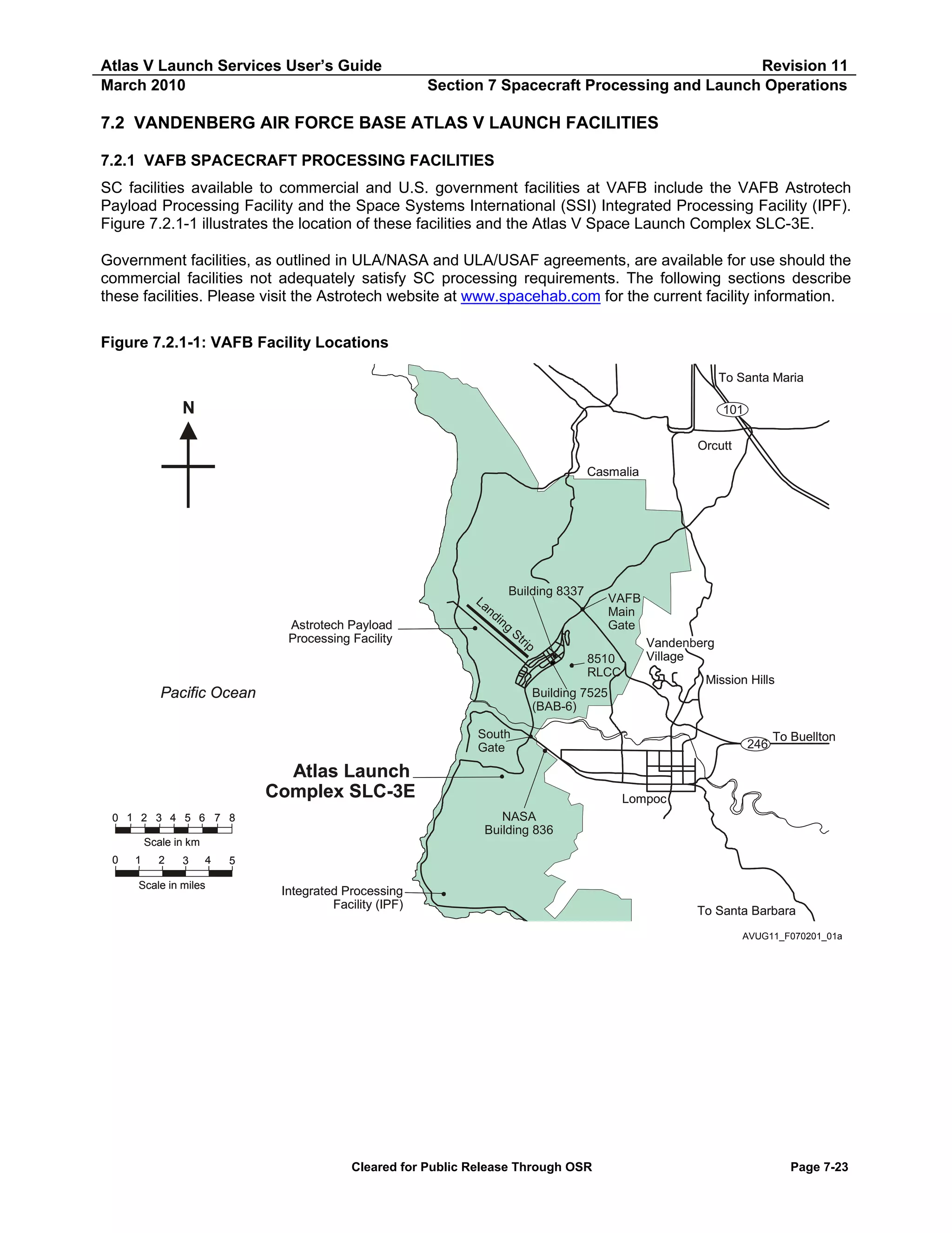 Atlas V Launch Services User’s Guide
March 2010

Revision 11
Section 7 Spacecraft Processing and Launch Operations

7.2 VANDENBERG AIR FORCE BASE ATLAS V LAUNCH FACILITIES
7.2.1 VAFB SPACECRAFT PROCESSING FACILITIES
SC facilities available to commercial and U.S. government facilities at VAFB include the VAFB Astrotech
Payload Processing Facility and the Space Systems International (SSI) Integrated Processing Facility (IPF).
Figure 7.2.1-1 illustrates the location of these facilities and the Atlas V Space Launch Complex SLC-3E.
Government facilities, as outlined in ULA/NASA and ULA/USAF agreements, are available for use should the
commercial facilities not adequately satisfy SC processing requirements. The following sections describe
these facilities. Please visit the Astrotech website at www.spacehab.com for the current facility information.
Figure 7.2.1-1: VAFB Facility Locations
To Santa Maria

N

101
Orcutt
Casmalia

Astrotech Payload
Processing Facility

Building 8337
La
nd
in
g
St
rip

VAFB
Main
Gate
8510
RLCC

Pacific Ocean

Vandenberg
Village
Mission Hills

Building 7525
(BAB-6)
South
Gate

Atlas Launch
Complex SLC-3E

246

To Buellton

Lompoc
NASA
Building 836

0 1 2 3 4 5 6 7 8
Scale in km
0

1

2

3

4

Scale in miles

5

Integrated Processing
Facility (IPF)

To Santa Barbara
AVUG11_F070201_01a

Cleared for Public Release Through OSR

Page 7-23

 