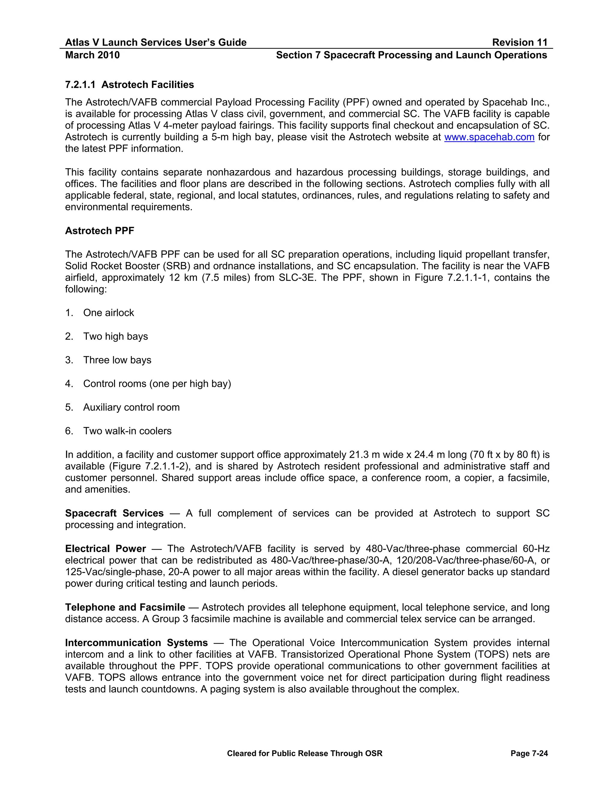 Atlas V Launch Services User’s Guide
March 2010

Revision 11
Section 7 Spacecraft Processing and Launch Operations

7.2.1.1 Astrotech Facilities
The Astrotech/VAFB commercial Payload Processing Facility (PPF) owned and operated by Spacehab Inc.,
is available for processing Atlas V class civil, government, and commercial SC. The VAFB facility is capable
of processing Atlas V 4-meter payload fairings. This facility supports final checkout and encapsulation of SC.
Astrotech is currently building a 5-m high bay, please visit the Astrotech website at www.spacehab.com for
the latest PPF information.
This facility contains separate nonhazardous and hazardous processing buildings, storage buildings, and
offices. The facilities and floor plans are described in the following sections. Astrotech complies fully with all
applicable federal, state, regional, and local statutes, ordinances, rules, and regulations relating to safety and
environmental requirements.
Astrotech PPF
The Astrotech/VAFB PPF can be used for all SC preparation operations, including liquid propellant transfer,
Solid Rocket Booster (SRB) and ordnance installations, and SC encapsulation. The facility is near the VAFB
airfield, approximately 12 km (7.5 miles) from SLC-3E. The PPF, shown in Figure 7.2.1.1-1, contains the
following:
1. One airlock
2. Two high bays
3. Three low bays
4. Control rooms (one per high bay)
5. Auxiliary control room
6. Two walk-in coolers
In addition, a facility and customer support office approximately 21.3 m wide x 24.4 m long (70 ft x by 80 ft) is
available (Figure 7.2.1.1-2), and is shared by Astrotech resident professional and administrative staff and
customer personnel. Shared support areas include office space, a conference room, a copier, a facsimile,
and amenities.
Spacecraft Services — A full complement of services can be provided at Astrotech to support SC
processing and integration.
Electrical Power — The Astrotech/VAFB facility is served by 480-Vac/three-phase commercial 60-Hz
electrical power that can be redistributed as 480-Vac/three-phase/30-A, 120/208-Vac/three-phase/60-A, or
125-Vac/single-phase, 20-A power to all major areas within the facility. A diesel generator backs up standard
power during critical testing and launch periods.
Telephone and Facsimile — Astrotech provides all telephone equipment, local telephone service, and long
distance access. A Group 3 facsimile machine is available and commercial telex service can be arranged.
Intercommunication Systems — The Operational Voice Intercommunication System provides internal
intercom and a link to other facilities at VAFB. Transistorized Operational Phone System (TOPS) nets are
available throughout the PPF. TOPS provide operational communications to other government facilities at
VAFB. TOPS allows entrance into the government voice net for direct participation during flight readiness
tests and launch countdowns. A paging system is also available throughout the complex.

Cleared for Public Release Through OSR

Page 7-24

 