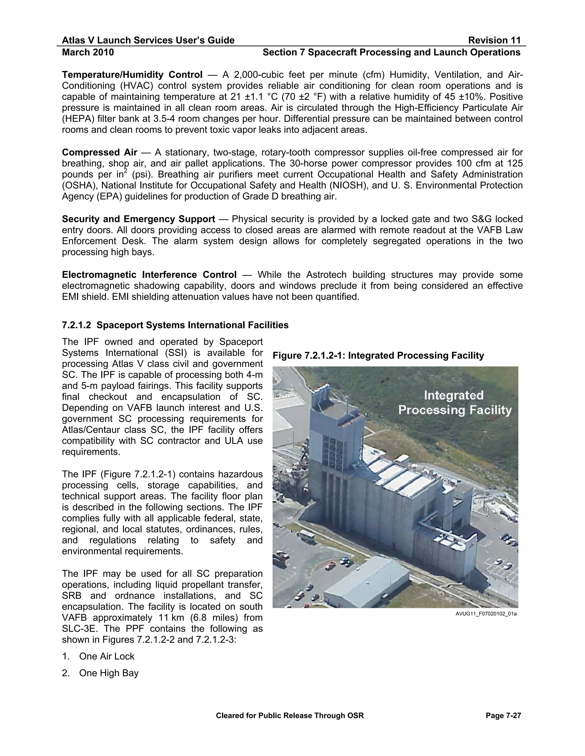Atlas V Launch Services User’s Guide
March 2010

Revision 11
Section 7 Spacecraft Processing and Launch Operations

Temperature/Humidity Control — A 2,000-cubic feet per minute (cfm) Humidity, Ventilation, and AirConditioning (HVAC) control system provides reliable air conditioning for clean room operations and is
capable of maintaining temperature at 21 ±1.1 °C (70 ±2 °F) with a relative humidity of 45 ±10%. Positive
pressure is maintained in all clean room areas. Air is circulated through the High-Efficiency Particulate Air
(HEPA) filter bank at 3.5-4 room changes per hour. Differential pressure can be maintained between control
rooms and clean rooms to prevent toxic vapor leaks into adjacent areas.
Compressed Air — A stationary, two-stage, rotary-tooth compressor supplies oil-free compressed air for
breathing, shop air, and air pallet applications. The 30-horse power compressor provides 100 cfm at 125
pounds per in2 (psi). Breathing air purifiers meet current Occupational Health and Safety Administration
(OSHA), National Institute for Occupational Safety and Health (NIOSH), and U. S. Environmental Protection
Agency (EPA) guidelines for production of Grade D breathing air.
Security and Emergency Support — Physical security is provided by a locked gate and two S&G locked
entry doors. All doors providing access to closed areas are alarmed with remote readout at the VAFB Law
Enforcement Desk. The alarm system design allows for completely segregated operations in the two
processing high bays.
Electromagnetic Interference Control — While the Astrotech building structures may provide some
electromagnetic shadowing capability, doors and windows preclude it from being considered an effective
EMI shield. EMI shielding attenuation values have not been quantified.
7.2.1.2 Spaceport Systems International Facilities
The IPF owned and operated by Spaceport
Systems International (SSI) is available for
processing Atlas V class civil and government
SC. The IPF is capable of processing both 4-m
and 5-m payload fairings. This facility supports
final checkout and encapsulation of SC.
Depending on VAFB launch interest and U.S.
government SC processing requirements for
Atlas/Centaur class SC, the IPF facility offers
compatibility with SC contractor and ULA use
requirements.

Figure 7.2.1.2-1: Integrated Processing Facility

The IPF (Figure 7.2.1.2-1) contains hazardous
processing cells, storage capabilities, and
technical support areas. The facility floor plan
is described in the following sections. The IPF
complies fully with all applicable federal, state,
regional, and local statutes, ordinances, rules,
and regulations relating to safety and
environmental requirements.
The IPF may be used for all SC preparation
operations, including liquid propellant transfer,
SRB and ordnance installations, and SC
encapsulation. The facility is located on south
VAFB approximately 11 km (6.8 miles) from
SLC-3E. The PPF contains the following as
shown in Figures 7.2.1.2-2 and 7.2.1.2-3:

AVUG11_F07020102_01a

1. One Air Lock
2. One High Bay

Cleared for Public Release Through OSR

Page 7-27

 