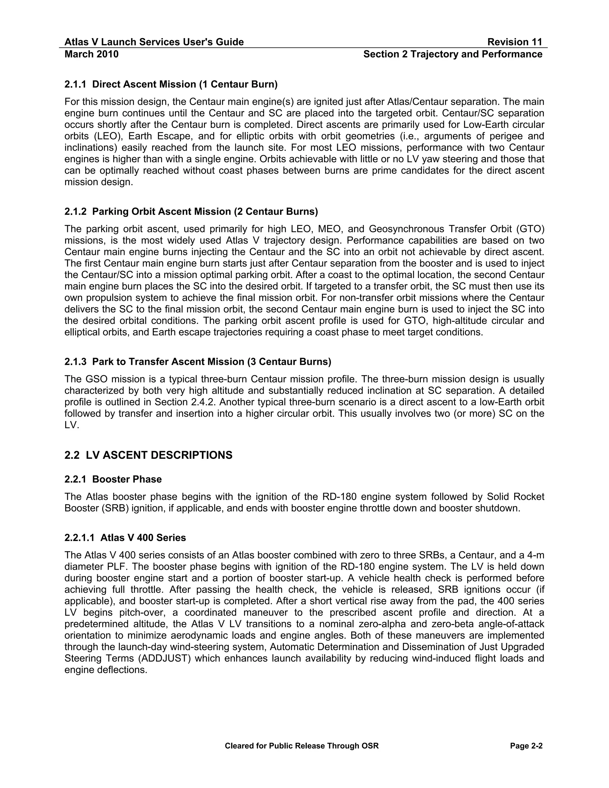 Atlas V Launch Services User's Guide
March 2010

Revision 11
Section 2 Trajectory and Performance

2.1.1 Direct Ascent Mission (1 Centaur Burn)
For this mission design, the Centaur main engine(s) are ignited just after Atlas/Centaur separation. The main
engine burn continues until the Centaur and SC are placed into the targeted orbit. Centaur/SC separation
occurs shortly after the Centaur burn is completed. Direct ascents are primarily used for Low-Earth circular
orbits (LEO), Earth Escape, and for elliptic orbits with orbit geometries (i.e., arguments of perigee and
inclinations) easily reached from the launch site. For most LEO missions, performance with two Centaur
engines is higher than with a single engine. Orbits achievable with little or no LV yaw steering and those that
can be optimally reached without coast phases between burns are prime candidates for the direct ascent
mission design.
2.1.2 Parking Orbit Ascent Mission (2 Centaur Burns)
The parking orbit ascent, used primarily for high LEO, MEO, and Geosynchronous Transfer Orbit (GTO)
missions, is the most widely used Atlas V trajectory design. Performance capabilities are based on two
Centaur main engine burns injecting the Centaur and the SC into an orbit not achievable by direct ascent.
The first Centaur main engine burn starts just after Centaur separation from the booster and is used to inject
the Centaur/SC into a mission optimal parking orbit. After a coast to the optimal location, the second Centaur
main engine burn places the SC into the desired orbit. If targeted to a transfer orbit, the SC must then use its
own propulsion system to achieve the final mission orbit. For non-transfer orbit missions where the Centaur
delivers the SC to the final mission orbit, the second Centaur main engine burn is used to inject the SC into
the desired orbital conditions. The parking orbit ascent profile is used for GTO, high-altitude circular and
elliptical orbits, and Earth escape trajectories requiring a coast phase to meet target conditions.
2.1.3 Park to Transfer Ascent Mission (3 Centaur Burns)
The GSO mission is a typical three-burn Centaur mission profile. The three-burn mission design is usually
characterized by both very high altitude and substantially reduced inclination at SC separation. A detailed
profile is outlined in Section 2.4.2. Another typical three-burn scenario is a direct ascent to a low-Earth orbit
followed by transfer and insertion into a higher circular orbit. This usually involves two (or more) SC on the
LV.

2.2 LV ASCENT DESCRIPTIONS
2.2.1 Booster Phase
The Atlas booster phase begins with the ignition of the RD-180 engine system followed by Solid Rocket
Booster (SRB) ignition, if applicable, and ends with booster engine throttle down and booster shutdown.
2.2.1.1 Atlas V 400 Series
The Atlas V 400 series consists of an Atlas booster combined with zero to three SRBs, a Centaur, and a 4-m
diameter PLF. The booster phase begins with ignition of the RD-180 engine system. The LV is held down
during booster engine start and a portion of booster start-up. A vehicle health check is performed before
achieving full throttle. After passing the health check, the vehicle is released, SRB ignitions occur (if
applicable), and booster start-up is completed. After a short vertical rise away from the pad, the 400 series
LV begins pitch-over, a coordinated maneuver to the prescribed ascent profile and direction. At a
predetermined altitude, the Atlas V LV transitions to a nominal zero-alpha and zero-beta angle-of-attack
orientation to minimize aerodynamic loads and engine angles. Both of these maneuvers are implemented
through the launch-day wind-steering system, Automatic Determination and Dissemination of Just Upgraded
Steering Terms (ADDJUST) which enhances launch availability by reducing wind-induced flight loads and
engine deflections.

Cleared for Public Release Through OSR

Page 2-2

 