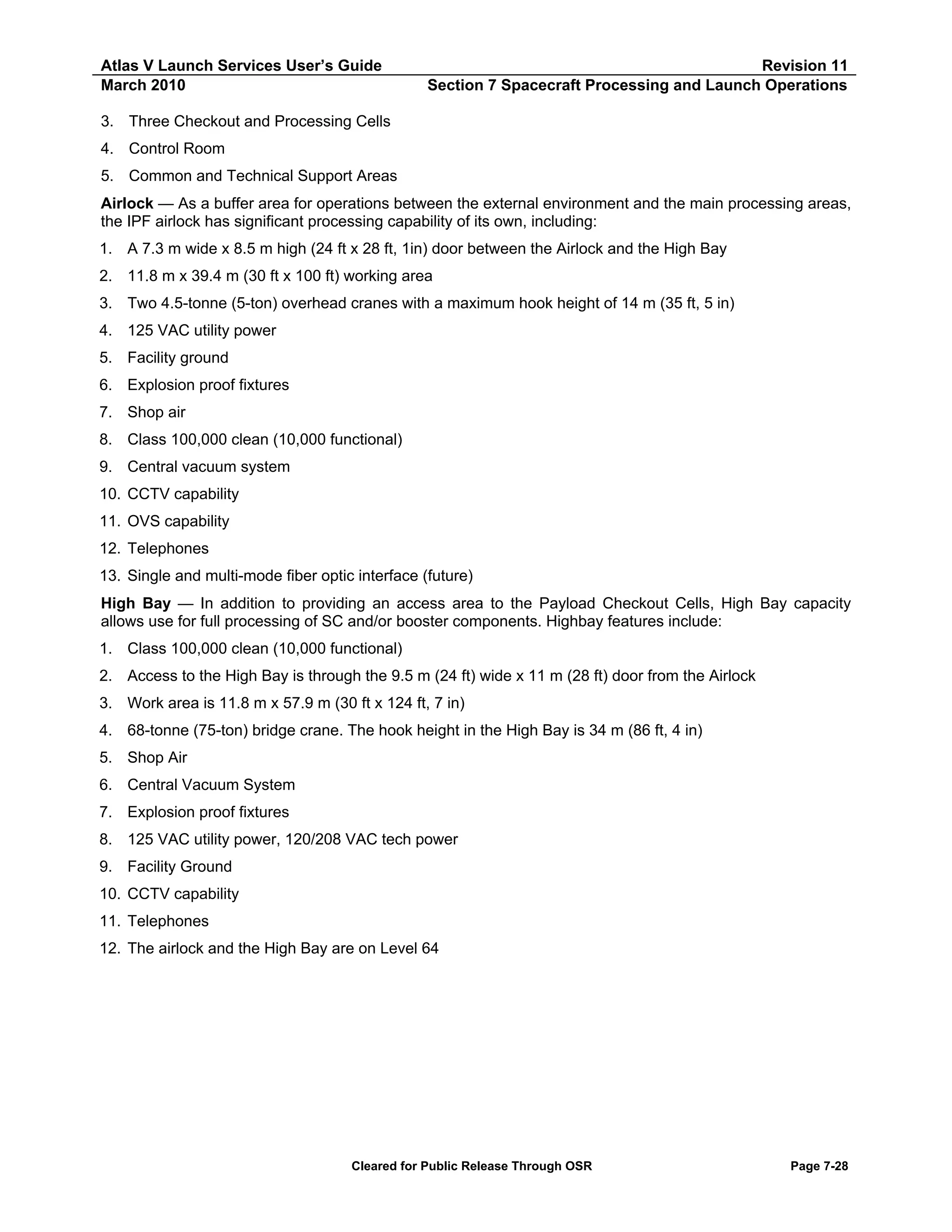 Atlas V Launch Services User’s Guide
March 2010

Revision 11
Section 7 Spacecraft Processing and Launch Operations

3. Three Checkout and Processing Cells
4. Control Room
5. Common and Technical Support Areas
Airlock — As a buffer area for operations between the external environment and the main processing areas,
the IPF airlock has significant processing capability of its own, including:
1. A 7.3 m wide x 8.5 m high (24 ft x 28 ft, 1in) door between the Airlock and the High Bay
2. 11.8 m x 39.4 m (30 ft x 100 ft) working area
3. Two 4.5-tonne (5-ton) overhead cranes with a maximum hook height of 14 m (35 ft, 5 in)
4. 125 VAC utility power
5. Facility ground
6. Explosion proof fixtures
7. Shop air
8. Class 100,000 clean (10,000 functional)
9. Central vacuum system
10. CCTV capability
11. OVS capability
12. Telephones
13. Single and multi-mode fiber optic interface (future)
High Bay — In addition to providing an access area to the Payload Checkout Cells, High Bay capacity
allows use for full processing of SC and/or booster components. Highbay features include:
1. Class 100,000 clean (10,000 functional)
2. Access to the High Bay is through the 9.5 m (24 ft) wide x 11 m (28 ft) door from the Airlock
3. Work area is 11.8 m x 57.9 m (30 ft x 124 ft, 7 in)
4. 68-tonne (75-ton) bridge crane. The hook height in the High Bay is 34 m (86 ft, 4 in)
5. Shop Air
6. Central Vacuum System
7. Explosion proof fixtures
8. 125 VAC utility power, 120/208 VAC tech power
9. Facility Ground
10. CCTV capability
11. Telephones
12. The airlock and the High Bay are on Level 64

Cleared for Public Release Through OSR

Page 7-28

 