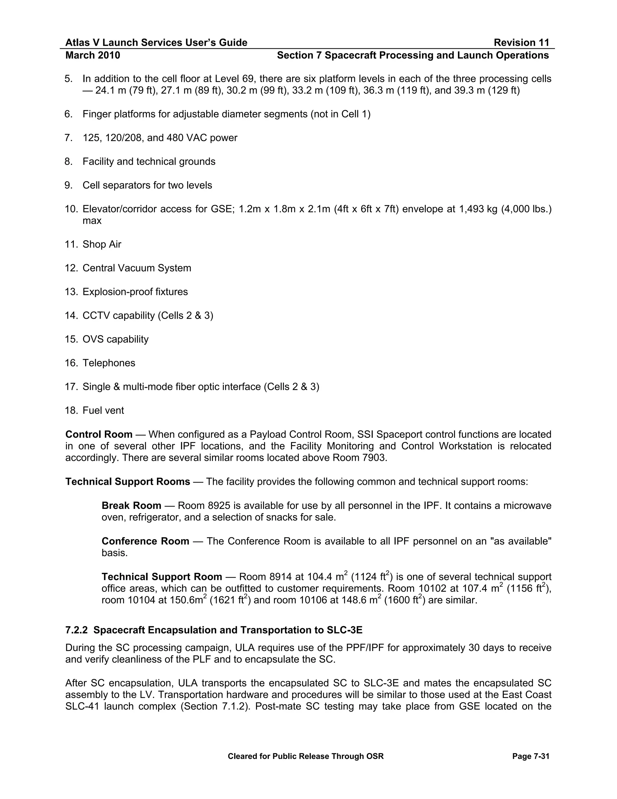 Atlas V Launch Services User’s Guide
March 2010

Revision 11
Section 7 Spacecraft Processing and Launch Operations

5. In addition to the cell floor at Level 69, there are six platform levels in each of the three processing cells
— 24.1 m (79 ft), 27.1 m (89 ft), 30.2 m (99 ft), 33.2 m (109 ft), 36.3 m (119 ft), and 39.3 m (129 ft)
6. Finger platforms for adjustable diameter segments (not in Cell 1)
7. 125, 120/208, and 480 VAC power
8. Facility and technical grounds
9. Cell separators for two levels
10. Elevator/corridor access for GSE; 1.2m x 1.8m x 2.1m (4ft x 6ft x 7ft) envelope at 1,493 kg (4,000 lbs.)
max
11. Shop Air
12. Central Vacuum System
13. Explosion-proof fixtures
14. CCTV capability (Cells 2 & 3)
15. OVS capability
16. Telephones
17. Single & multi-mode fiber optic interface (Cells 2 & 3)
18. Fuel vent
Control Room — When configured as a Payload Control Room, SSI Spaceport control functions are located
in one of several other IPF locations, and the Facility Monitoring and Control Workstation is relocated
accordingly. There are several similar rooms located above Room 7903.
Technical Support Rooms — The facility provides the following common and technical support rooms:
Break Room — Room 8925 is available for use by all personnel in the IPF. It contains a microwave
oven, refrigerator, and a selection of snacks for sale.
Conference Room — The Conference Room is available to all IPF personnel on an "as available"
basis.
Technical Support Room — Room 8914 at 104.4 m2 (1124 ft2) is one of several technical support
office areas, which can be outfitted to customer requirements. Room 10102 at 107.4 m2 (1156 ft2),
room 10104 at 150.6m2 (1621 ft2) and room 10106 at 148.6 m2 (1600 ft2) are similar.
7.2.2 Spacecraft Encapsulation and Transportation to SLC-3E
During the SC processing campaign, ULA requires use of the PPF/IPF for approximately 30 days to receive
and verify cleanliness of the PLF and to encapsulate the SC.
After SC encapsulation, ULA transports the encapsulated SC to SLC-3E and mates the encapsulated SC
assembly to the LV. Transportation hardware and procedures will be similar to those used at the East Coast
SLC-41 launch complex (Section 7.1.2). Post-mate SC testing may take place from GSE located on the

Cleared for Public Release Through OSR

Page 7-31

 