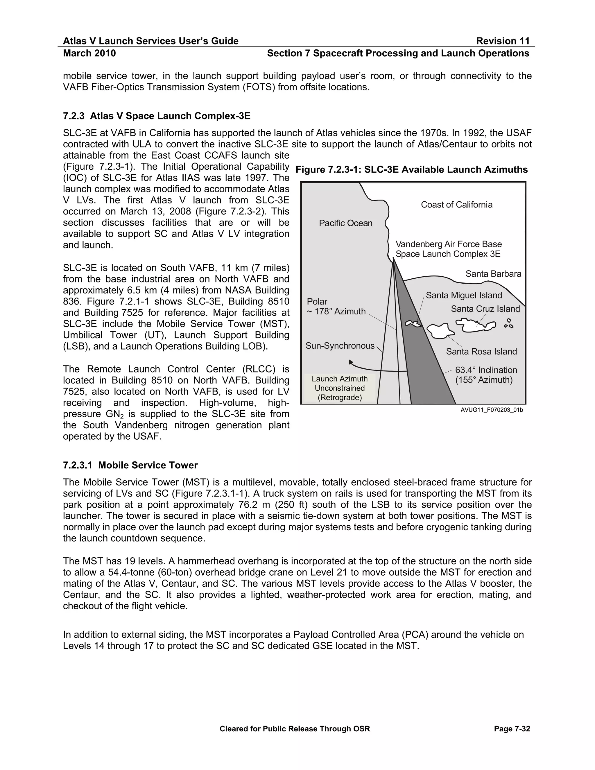 Atlas V Launch Services User’s Guide
March 2010

Revision 11
Section 7 Spacecraft Processing and Launch Operations

mobile service tower, in the launch support building payload user’s room, or through connectivity to the
VAFB Fiber-Optics Transmission System (FOTS) from offsite locations.
7.2.3 Atlas V Space Launch Complex-3E
SLC-3E at VAFB in California has supported the launch of Atlas vehicles since the 1970s. In 1992, the USAF
contracted with ULA to convert the inactive SLC-3E site to support the launch of Atlas/Centaur to orbits not
attainable from the East Coast CCAFS launch site
(Figure 7.2.3-1). The Initial Operational Capability Figure 7.2.3-1: SLC-3E Available Launch Azimuths
(IOC) of SLC-3E for Atlas IIAS was late 1997. The
launch complex was modified to accommodate Atlas
V LVs. The first Atlas V launch from SLC-3E
Coast of California
occurred on March 13, 2008 (Figure 7.2.3-2). This
section discusses facilities that are or will be
Pacific Ocean
available to support SC and Atlas V LV integration
Vandenberg Air Force Base
and launch.
Space Launch Complex 3E

SLC-3E is located on South VAFB, 11 km (7 miles)
from the base industrial area on North VAFB and
approximately 6.5 km (4 miles) from NASA Building
836. Figure 7.2.1-1 shows SLC-3E, Building 8510
and Building 7525 for reference. Major facilities at
SLC-3E include the Mobile Service Tower (MST),
Umbilical Tower (UT), Launch Support Building
(LSB), and a Launch Operations Building LOB).
The Remote Launch Control Center (RLCC) is
located in Building 8510 on North VAFB. Building
7525, also located on North VAFB, is used for LV
receiving and inspection. High-volume, highpressure GN2 is supplied to the SLC-3E site from
the South Vandenberg nitrogen generation plant
operated by the USAF.

Santa Barbara
Polar
~ 178° Azimuth

Sun-Synchronous

Launch Azimuth
Launch Azimuth
Unconstrained
Unconstrained
(Retrograde)

Santa Miguel Island
Santa Cruz Island

Santa Rosa Island
63.4° Inclination
(155° Azimuth)

AVUG11_F070203_01b

7.2.3.1 Mobile Service Tower
The Mobile Service Tower (MST) is a multilevel, movable, totally enclosed steel-braced frame structure for
servicing of LVs and SC (Figure 7.2.3.1-1). A truck system on rails is used for transporting the MST from its
park position at a point approximately 76.2 m (250 ft) south of the LSB to its service position over the
launcher. The tower is secured in place with a seismic tie-down system at both tower positions. The MST is
normally in place over the launch pad except during major systems tests and before cryogenic tanking during
the launch countdown sequence.
The MST has 19 levels. A hammerhead overhang is incorporated at the top of the structure on the north side
to allow a 54.4-tonne (60-ton) overhead bridge crane on Level 21 to move outside the MST for erection and
mating of the Atlas V, Centaur, and SC. The various MST levels provide access to the Atlas V booster, the
Centaur, and the SC. It also provides a lighted, weather-protected work area for erection, mating, and
checkout of the flight vehicle.
In addition to external siding, the MST incorporates a Payload Controlled Area (PCA) around the vehicle on
Levels 14 through 17 to protect the SC and SC dedicated GSE located in the MST.

Cleared for Public Release Through OSR

Page 7-32

 