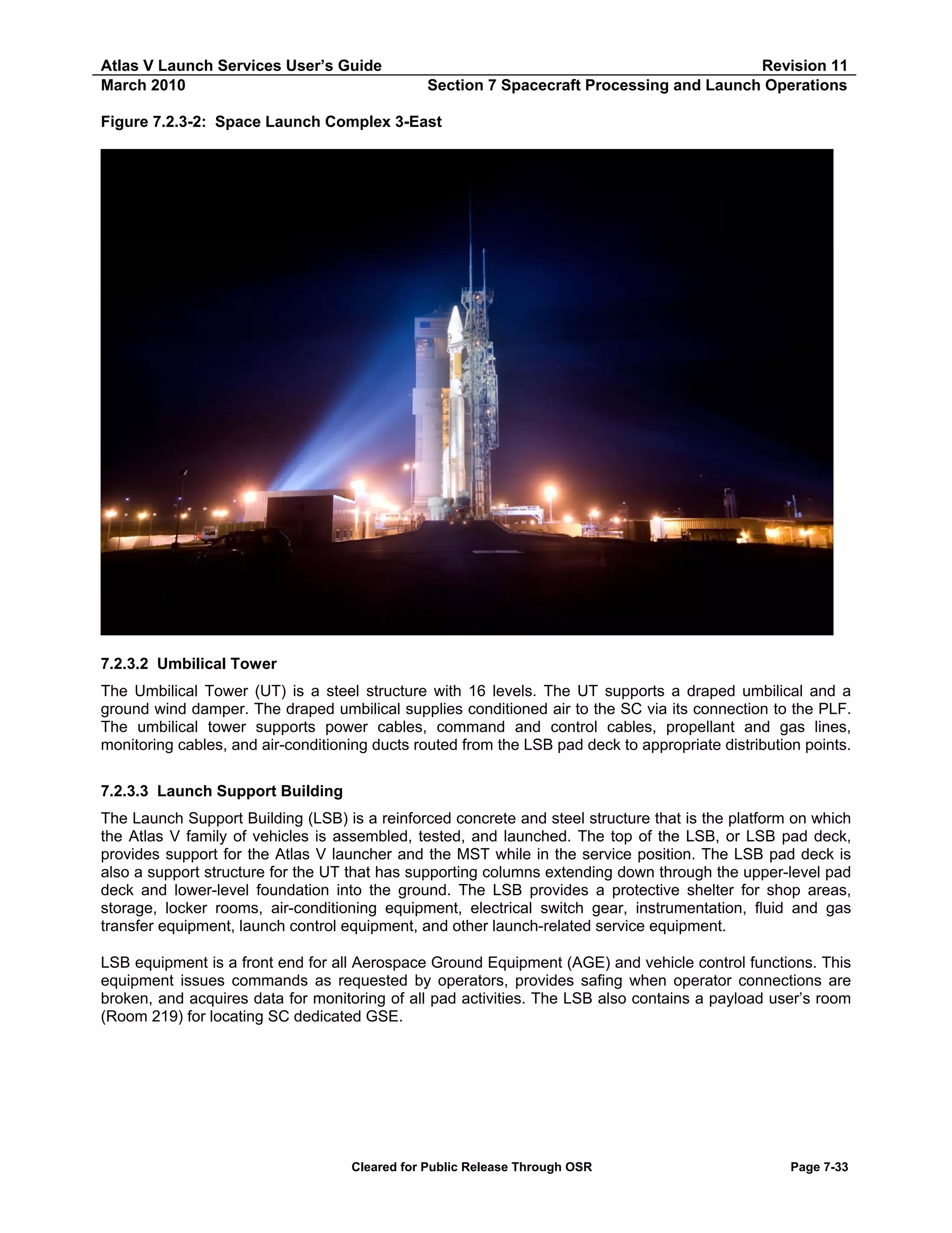 Atlas V Launch Services User’s Guide
March 2010

Revision 11
Section 7 Spacecraft Processing and Launch Operations

Figure 7.2.3-2: Space Launch Complex 3-East

7.2.3.2 Umbilical Tower
The Umbilical Tower (UT) is a steel structure with 16 levels. The UT supports a draped umbilical and a
ground wind damper. The draped umbilical supplies conditioned air to the SC via its connection to the PLF.
The umbilical tower supports power cables, command and control cables, propellant and gas lines,
monitoring cables, and air-conditioning ducts routed from the LSB pad deck to appropriate distribution points.
7.2.3.3 Launch Support Building
The Launch Support Building (LSB) is a reinforced concrete and steel structure that is the platform on which
the Atlas V family of vehicles is assembled, tested, and launched. The top of the LSB, or LSB pad deck,
provides support for the Atlas V launcher and the MST while in the service position. The LSB pad deck is
also a support structure for the UT that has supporting columns extending down through the upper-level pad
deck and lower-level foundation into the ground. The LSB provides a protective shelter for shop areas,
storage, locker rooms, air-conditioning equipment, electrical switch gear, instrumentation, fluid and gas
transfer equipment, launch control equipment, and other launch-related service equipment.
LSB equipment is a front end for all Aerospace Ground Equipment (AGE) and vehicle control functions. This
equipment issues commands as requested by operators, provides safing when operator connections are
broken, and acquires data for monitoring of all pad activities. The LSB also contains a payload user’s room
(Room 219) for locating SC dedicated GSE.

Cleared for Public Release Through OSR

Page 7-33

 