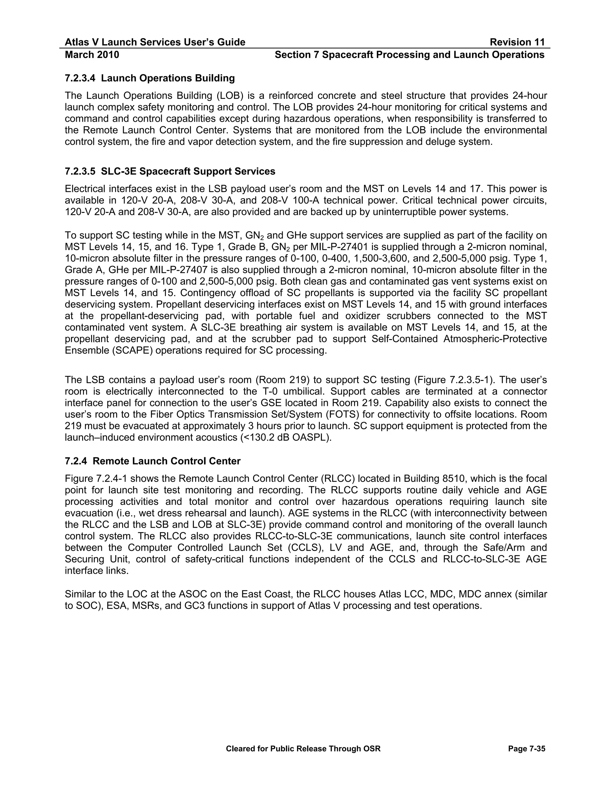 Atlas V Launch Services User’s Guide
March 2010

Revision 11
Section 7 Spacecraft Processing and Launch Operations

7.2.3.4 Launch Operations Building
The Launch Operations Building (LOB) is a reinforced concrete and steel structure that provides 24-hour
launch complex safety monitoring and control. The LOB provides 24-hour monitoring for critical systems and
command and control capabilities except during hazardous operations, when responsibility is transferred to
the Remote Launch Control Center. Systems that are monitored from the LOB include the environmental
control system, the fire and vapor detection system, and the fire suppression and deluge system.
7.2.3.5 SLC-3E Spacecraft Support Services
Electrical interfaces exist in the LSB payload user’s room and the MST on Levels 14 and 17. This power is
available in 120-V 20-A, 208-V 30-A, and 208-V 100-A technical power. Critical technical power circuits,
120-V 20-A and 208-V 30-A, are also provided and are backed up by uninterruptible power systems.
To support SC testing while in the MST, GN2 and GHe support services are supplied as part of the facility on
MST Levels 14, 15, and 16. Type 1, Grade B, GN2 per MIL-P-27401 is supplied through a 2-micron nominal,
10-micron absolute filter in the pressure ranges of 0-100, 0-400, 1,500-3,600, and 2,500-5,000 psig. Type 1,
Grade A, GHe per MIL-P-27407 is also supplied through a 2-micron nominal, 10-micron absolute filter in the
pressure ranges of 0-100 and 2,500-5,000 psig. Both clean gas and contaminated gas vent systems exist on
MST Levels 14, and 15. Contingency offload of SC propellants is supported via the facility SC propellant
deservicing system. Propellant deservicing interfaces exist on MST Levels 14, and 15 with ground interfaces
at the propellant-deservicing pad, with portable fuel and oxidizer scrubbers connected to the MST
contaminated vent system. A SLC-3E breathing air system is available on MST Levels 14, and 15, at the
propellant deservicing pad, and at the scrubber pad to support Self-Contained Atmospheric-Protective
Ensemble (SCAPE) operations required for SC processing.
The LSB contains a payload user’s room (Room 219) to support SC testing (Figure 7.2.3.5-1). The user’s
room is electrically interconnected to the T-0 umbilical. Support cables are terminated at a connector
interface panel for connection to the user’s GSE located in Room 219. Capability also exists to connect the
user’s room to the Fiber Optics Transmission Set/System (FOTS) for connectivity to offsite locations. Room
219 must be evacuated at approximately 3 hours prior to launch. SC support equipment is protected from the
launch–induced environment acoustics (<130.2 dB OASPL).
7.2.4 Remote Launch Control Center
Figure 7.2.4-1 shows the Remote Launch Control Center (RLCC) located in Building 8510, which is the focal
point for launch site test monitoring and recording. The RLCC supports routine daily vehicle and AGE
processing activities and total monitor and control over hazardous operations requiring launch site
evacuation (i.e., wet dress rehearsal and launch). AGE systems in the RLCC (with interconnectivity between
the RLCC and the LSB and LOB at SLC-3E) provide command control and monitoring of the overall launch
control system. The RLCC also provides RLCC-to-SLC-3E communications, launch site control interfaces
between the Computer Controlled Launch Set (CCLS), LV and AGE, and, through the Safe/Arm and
Securing Unit, control of safety-critical functions independent of the CCLS and RLCC-to-SLC-3E AGE
interface links.
Similar to the LOC at the ASOC on the East Coast, the RLCC houses Atlas LCC, MDC, MDC annex (similar
to SOC), ESA, MSRs, and GC3 functions in support of Atlas V processing and test operations.

Cleared for Public Release Through OSR

Page 7-35

 