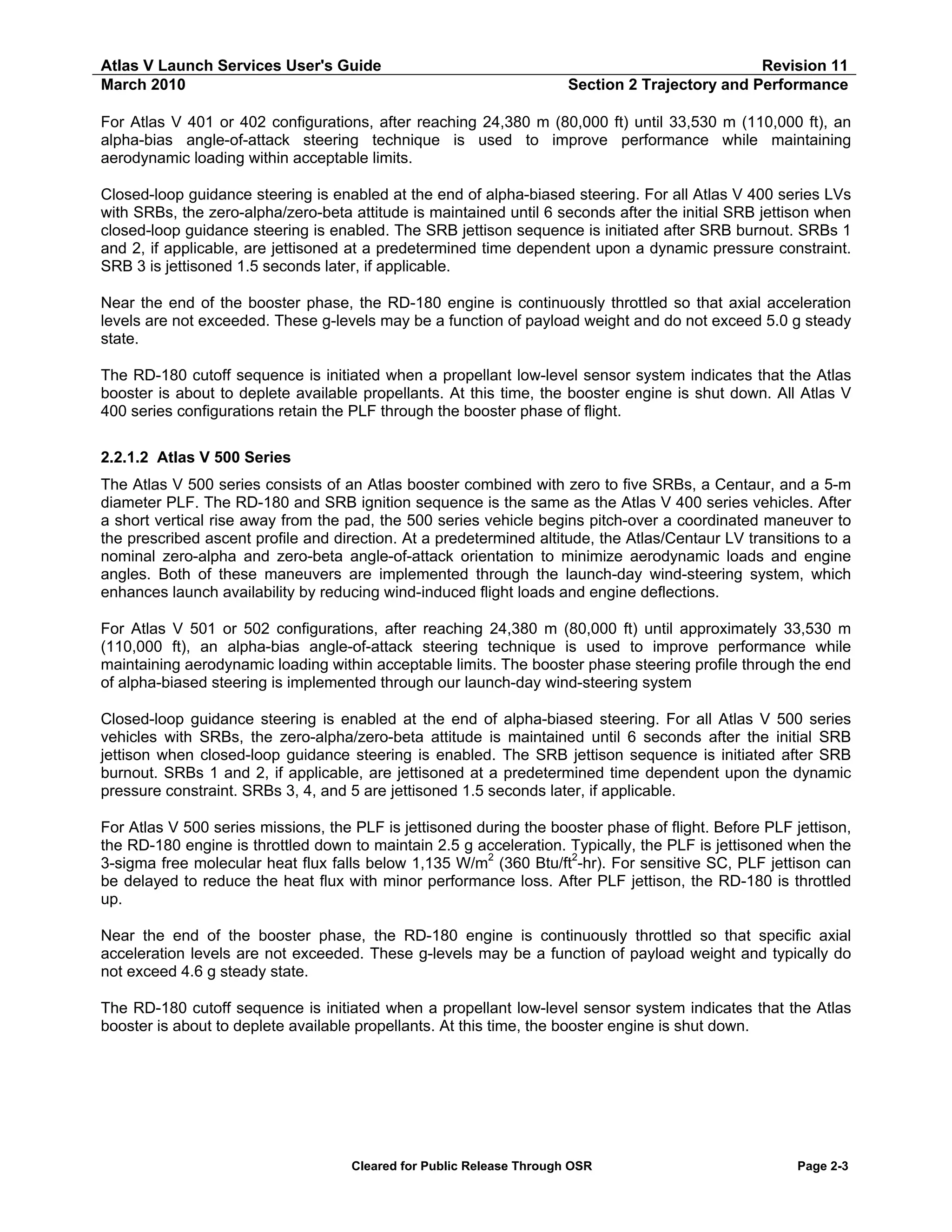 Atlas V Launch Services User's Guide
March 2010

Revision 11
Section 2 Trajectory and Performance

For Atlas V 401 or 402 configurations, after reaching 24,380 m (80,000 ft) until 33,530 m (110,000 ft), an
alpha-bias angle-of-attack steering technique is used to improve performance while maintaining
aerodynamic loading within acceptable limits.
Closed-loop guidance steering is enabled at the end of alpha-biased steering. For all Atlas V 400 series LVs
with SRBs, the zero-alpha/zero-beta attitude is maintained until 6 seconds after the initial SRB jettison when
closed-loop guidance steering is enabled. The SRB jettison sequence is initiated after SRB burnout. SRBs 1
and 2, if applicable, are jettisoned at a predetermined time dependent upon a dynamic pressure constraint.
SRB 3 is jettisoned 1.5 seconds later, if applicable.
Near the end of the booster phase, the RD-180 engine is continuously throttled so that axial acceleration
levels are not exceeded. These g-levels may be a function of payload weight and do not exceed 5.0 g steady
state.
The RD-180 cutoff sequence is initiated when a propellant low-level sensor system indicates that the Atlas
booster is about to deplete available propellants. At this time, the booster engine is shut down. All Atlas V
400 series configurations retain the PLF through the booster phase of flight.
2.2.1.2 Atlas V 500 Series
The Atlas V 500 series consists of an Atlas booster combined with zero to five SRBs, a Centaur, and a 5-m
diameter PLF. The RD-180 and SRB ignition sequence is the same as the Atlas V 400 series vehicles. After
a short vertical rise away from the pad, the 500 series vehicle begins pitch-over a coordinated maneuver to
the prescribed ascent profile and direction. At a predetermined altitude, the Atlas/Centaur LV transitions to a
nominal zero-alpha and zero-beta angle-of-attack orientation to minimize aerodynamic loads and engine
angles. Both of these maneuvers are implemented through the launch-day wind-steering system, which
enhances launch availability by reducing wind-induced flight loads and engine deflections.
For Atlas V 501 or 502 configurations, after reaching 24,380 m (80,000 ft) until approximately 33,530 m
(110,000 ft), an alpha-bias angle-of-attack steering technique is used to improve performance while
maintaining aerodynamic loading within acceptable limits. The booster phase steering profile through the end
of alpha-biased steering is implemented through our launch-day wind-steering system
Closed-loop guidance steering is enabled at the end of alpha-biased steering. For all Atlas V 500 series
vehicles with SRBs, the zero-alpha/zero-beta attitude is maintained until 6 seconds after the initial SRB
jettison when closed-loop guidance steering is enabled. The SRB jettison sequence is initiated after SRB
burnout. SRBs 1 and 2, if applicable, are jettisoned at a predetermined time dependent upon the dynamic
pressure constraint. SRBs 3, 4, and 5 are jettisoned 1.5 seconds later, if applicable.
For Atlas V 500 series missions, the PLF is jettisoned during the booster phase of flight. Before PLF jettison,
the RD-180 engine is throttled down to maintain 2.5 g acceleration. Typically, the PLF is jettisoned when the
2
2
3-sigma free molecular heat flux falls below 1,135 W/m (360 Btu/ft -hr). For sensitive SC, PLF jettison can
be delayed to reduce the heat flux with minor performance loss. After PLF jettison, the RD-180 is throttled
up.
Near the end of the booster phase, the RD-180 engine is continuously throttled so that specific axial
acceleration levels are not exceeded. These g-levels may be a function of payload weight and typically do
not exceed 4.6 g steady state.
The RD-180 cutoff sequence is initiated when a propellant low-level sensor system indicates that the Atlas
booster is about to deplete available propellants. At this time, the booster engine is shut down.

Cleared for Public Release Through OSR

Page 2-3

 
