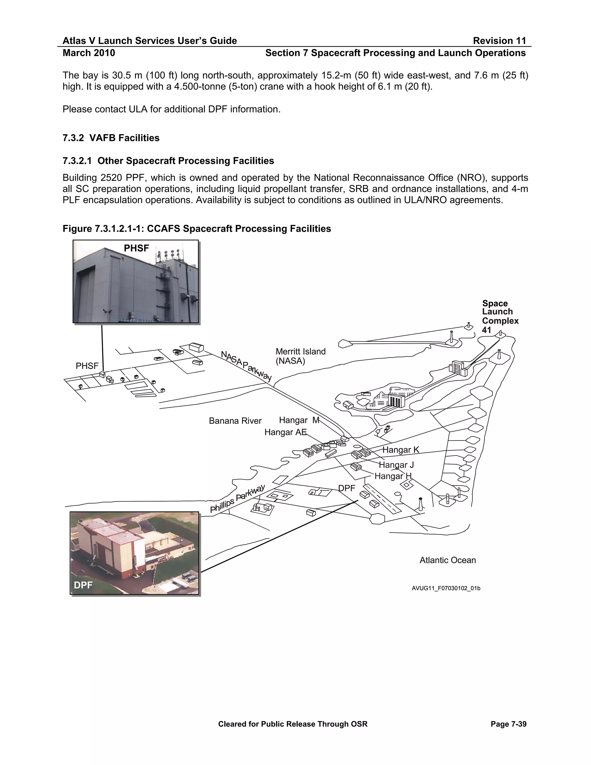 Atlas V Launch Services User’s Guide
March 2010

Revision 11
Section 7 Spacecraft Processing and Launch Operations

The bay is 30.5 m (100 ft) long north-south, approximately 15.2-m (50 ft) wide east-west, and 7.6 m (25 ft)
high. It is equipped with a 4.500-tonne (5-ton) crane with a hook height of 6.1 m (20 ft).
Please contact ULA for additional DPF information.
7.3.2 VAFB Facilities
7.3.2.1 Other Spacecraft Processing Facilities
Building 2520 PPF, which is owned and operated by the National Reconnaissance Office (NRO), supports
all SC preparation operations, including liquid propellant transfer, SRB and ordnance installations, and 4-m
PLF encapsulation operations. Availability is subject to conditions as outlined in ULA/NRO agreements.
Figure 7.3.1.2.1-1: CCAFS Spacecraft Processing Facilities
PHSF

Space
Launch
Complex
41

PHSF

Merritt Island
NA
SA
(NASA)
Par
kw
ay

Banana River

Hangar M
Hangar AE
Hangar K
Hangar J
Hangar H

y
kwa
Par
lips
Phil

DPF

Atlantic Ocean

DPF

AVUG11_F07030102_01b

Cleared for Public Release Through OSR

Page 7-39

 