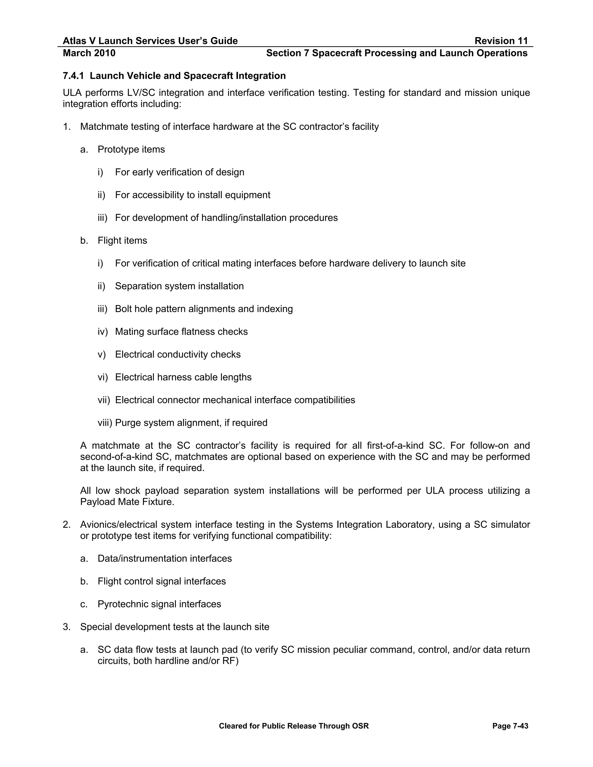 Atlas V Launch Services User’s Guide
March 2010

Revision 11
Section 7 Spacecraft Processing and Launch Operations

7.4.1 Launch Vehicle and Spacecraft Integration
ULA performs LV/SC integration and interface verification testing. Testing for standard and mission unique
integration efforts including:
1. Matchmate testing of interface hardware at the SC contractor’s facility
a. Prototype items
i)

For early verification of design

ii)

For accessibility to install equipment

iii) For development of handling/installation procedures
b. Flight items
i)

For verification of critical mating interfaces before hardware delivery to launch site

ii)

Separation system installation

iii) Bolt hole pattern alignments and indexing
iv) Mating surface flatness checks
v) Electrical conductivity checks
vi) Electrical harness cable lengths
vii) Electrical connector mechanical interface compatibilities
viii) Purge system alignment, if required
A matchmate at the SC contractor’s facility is required for all first-of-a-kind SC. For follow-on and
second-of-a-kind SC, matchmates are optional based on experience with the SC and may be performed
at the launch site, if required.
All low shock payload separation system installations will be performed per ULA process utilizing a
Payload Mate Fixture.
2. Avionics/electrical system interface testing in the Systems Integration Laboratory, using a SC simulator
or prototype test items for verifying functional compatibility:
a. Data/instrumentation interfaces
b. Flight control signal interfaces
c.

Pyrotechnic signal interfaces

3. Special development tests at the launch site
a. SC data flow tests at launch pad (to verify SC mission peculiar command, control, and/or data return
circuits, both hardline and/or RF)

Cleared for Public Release Through OSR

Page 7-43

 