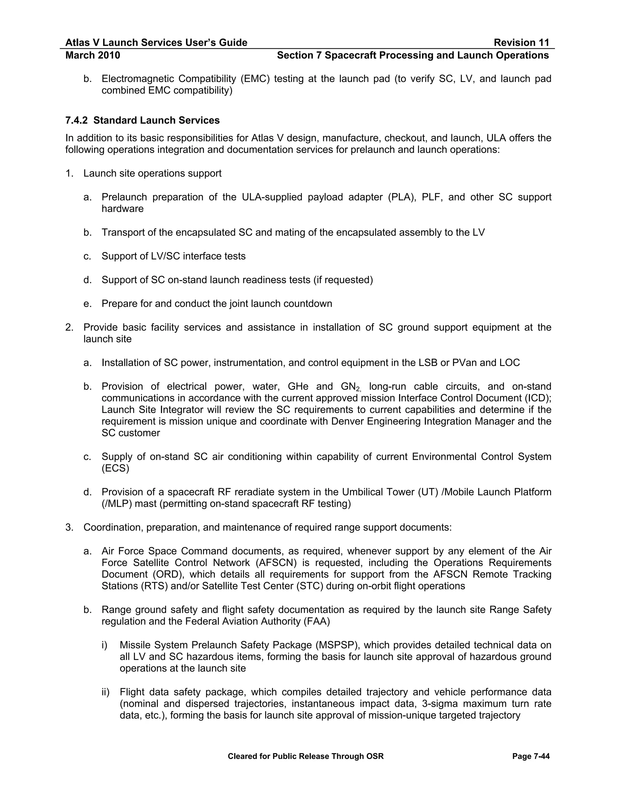 Atlas V Launch Services User’s Guide
March 2010

Revision 11
Section 7 Spacecraft Processing and Launch Operations

b. Electromagnetic Compatibility (EMC) testing at the launch pad (to verify SC, LV, and launch pad
combined EMC compatibility)
7.4.2 Standard Launch Services
In addition to its basic responsibilities for Atlas V design, manufacture, checkout, and launch, ULA offers the
following operations integration and documentation services for prelaunch and launch operations:
1. Launch site operations support
a. Prelaunch preparation of the ULA-supplied payload adapter (PLA), PLF, and other SC support
hardware
b. Transport of the encapsulated SC and mating of the encapsulated assembly to the LV
c.

Support of LV/SC interface tests

d. Support of SC on-stand launch readiness tests (if requested)
e. Prepare for and conduct the joint launch countdown
2. Provide basic facility services and assistance in installation of SC ground support equipment at the
launch site
a. Installation of SC power, instrumentation, and control equipment in the LSB or PVan and LOC
b. Provision of electrical power, water, GHe and GN2, long-run cable circuits, and on-stand
communications in accordance with the current approved mission Interface Control Document (ICD);
Launch Site Integrator will review the SC requirements to current capabilities and determine if the
requirement is mission unique and coordinate with Denver Engineering Integration Manager and the
SC customer
c.

Supply of on-stand SC air conditioning within capability of current Environmental Control System
(ECS)

d. Provision of a spacecraft RF reradiate system in the Umbilical Tower (UT) /Mobile Launch Platform
(/MLP) mast (permitting on-stand spacecraft RF testing)
3. Coordination, preparation, and maintenance of required range support documents:
a. Air Force Space Command documents, as required, whenever support by any element of the Air
Force Satellite Control Network (AFSCN) is requested, including the Operations Requirements
Document (ORD), which details all requirements for support from the AFSCN Remote Tracking
Stations (RTS) and/or Satellite Test Center (STC) during on-orbit flight operations
b. Range ground safety and flight safety documentation as required by the launch site Range Safety
regulation and the Federal Aviation Authority (FAA)
i)

Missile System Prelaunch Safety Package (MSPSP), which provides detailed technical data on
all LV and SC hazardous items, forming the basis for launch site approval of hazardous ground
operations at the launch site

ii)

Flight data safety package, which compiles detailed trajectory and vehicle performance data
(nominal and dispersed trajectories, instantaneous impact data, 3-sigma maximum turn rate
data, etc.), forming the basis for launch site approval of mission-unique targeted trajectory

Cleared for Public Release Through OSR

Page 7-44

 