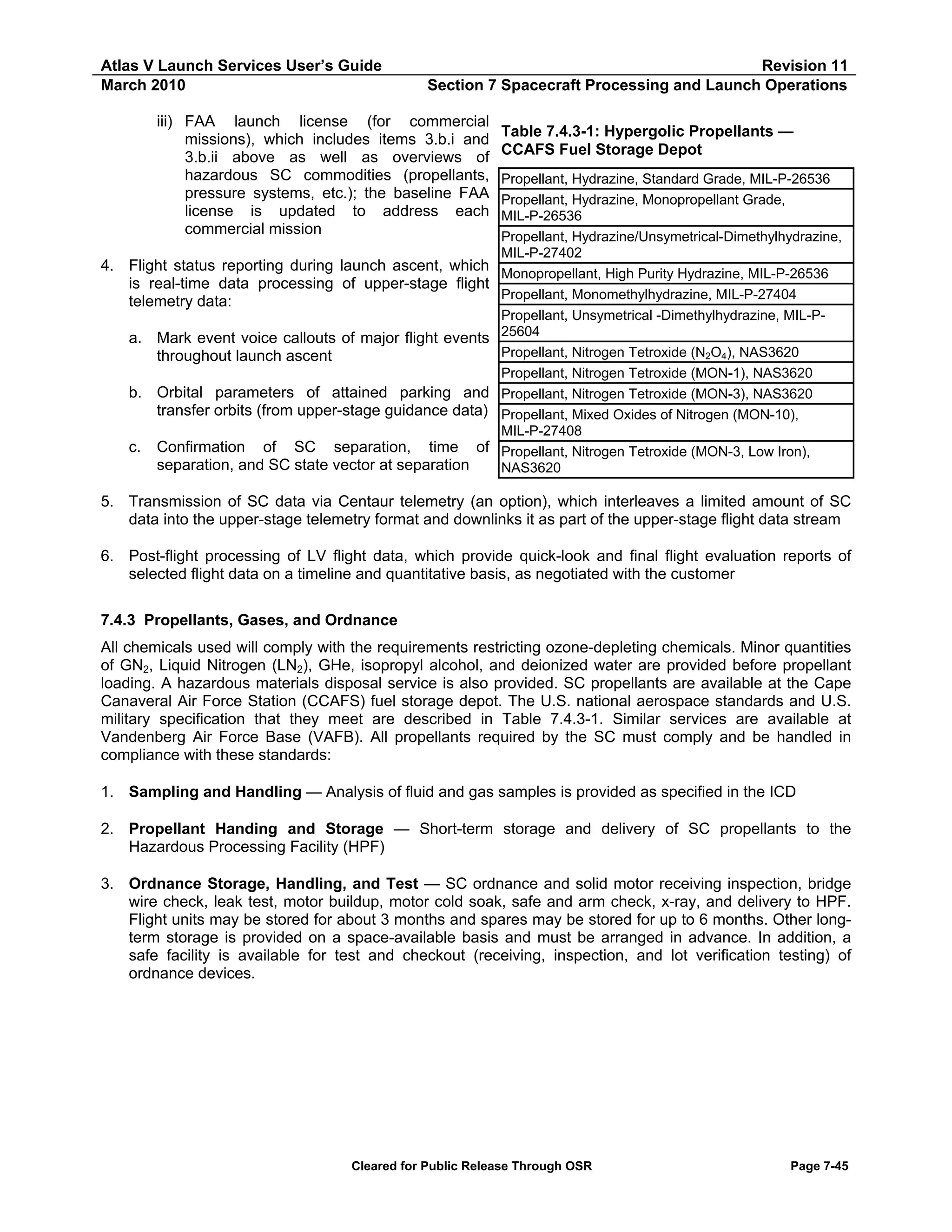 Atlas V Launch Services User’s Guide
March 2010

Revision 11
Section 7 Spacecraft Processing and Launch Operations

iii) FAA launch license (for commercial
missions), which includes items 3.b.i and
3.b.ii above as well as overviews of
hazardous SC commodities (propellants,
pressure systems, etc.); the baseline FAA
license is updated to address each
commercial mission
4. Flight status reporting during launch ascent, which
is real-time data processing of upper-stage flight
telemetry data:
a. Mark event voice callouts of major flight events
throughout launch ascent
b. Orbital parameters of attained parking and
transfer orbits (from upper-stage guidance data)
c.

Confirmation of SC separation, time of
separation, and SC state vector at separation

Table 7.4.3-1: Hypergolic Propellants —
CCAFS Fuel Storage Depot
Propellant, Hydrazine, Standard Grade, MIL-P-26536
Propellant, Hydrazine, Monopropellant Grade,
MIL-P-26536
Propellant, Hydrazine/Unsymetrical-Dimethylhydrazine,
MIL-P-27402
Monopropellant, High Purity Hydrazine, MIL-P-26536
Propellant, Monomethylhydrazine, MIL-P-27404
Propellant, Unsymetrical -Dimethylhydrazine, MIL-P25604
Propellant, Nitrogen Tetroxide (N2O4), NAS3620
Propellant, Nitrogen Tetroxide (MON-1), NAS3620
Propellant, Nitrogen Tetroxide (MON-3), NAS3620
Propellant, Mixed Oxides of Nitrogen (MON-10),
MIL-P-27408
Propellant, Nitrogen Tetroxide (MON-3, Low Iron),
NAS3620

5. Transmission of SC data via Centaur telemetry (an option), which interleaves a limited amount of SC
data into the upper-stage telemetry format and downlinks it as part of the upper-stage flight data stream
6. Post-flight processing of LV flight data, which provide quick-look and final flight evaluation reports of
selected flight data on a timeline and quantitative basis, as negotiated with the customer
7.4.3 Propellants, Gases, and Ordnance
All chemicals used will comply with the requirements restricting ozone-depleting chemicals. Minor quantities
of GN2, Liquid Nitrogen (LN2), GHe, isopropyl alcohol, and deionized water are provided before propellant
loading. A hazardous materials disposal service is also provided. SC propellants are available at the Cape
Canaveral Air Force Station (CCAFS) fuel storage depot. The U.S. national aerospace standards and U.S.
military specification that they meet are described in Table 7.4.3-1. Similar services are available at
Vandenberg Air Force Base (VAFB). All propellants required by the SC must comply and be handled in
compliance with these standards:
1. Sampling and Handling — Analysis of fluid and gas samples is provided as specified in the ICD
2. Propellant Handing and Storage — Short-term storage and delivery of SC propellants to the
Hazardous Processing Facility (HPF)
3. Ordnance Storage, Handling, and Test — SC ordnance and solid motor receiving inspection, bridge
wire check, leak test, motor buildup, motor cold soak, safe and arm check, x-ray, and delivery to HPF.
Flight units may be stored for about 3 months and spares may be stored for up to 6 months. Other longterm storage is provided on a space-available basis and must be arranged in advance. In addition, a
safe facility is available for test and checkout (receiving, inspection, and lot verification testing) of
ordnance devices.

Cleared for Public Release Through OSR

Page 7-45

 