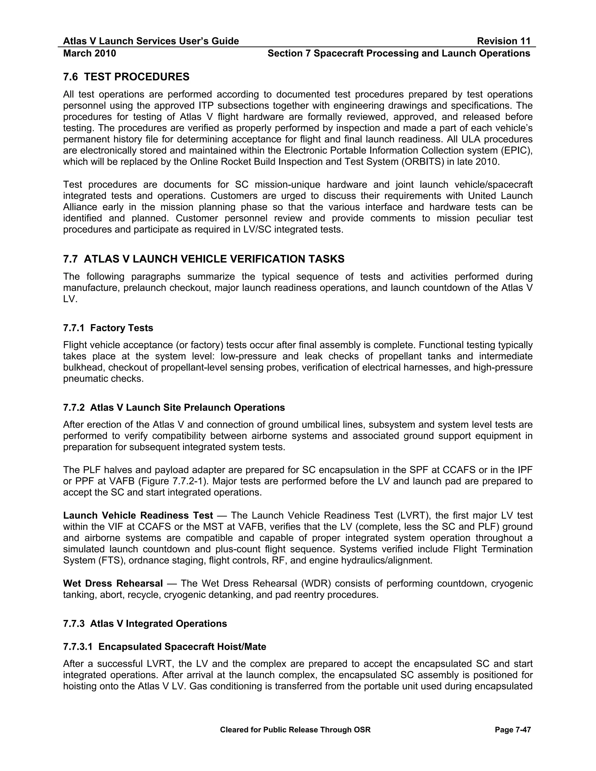 Atlas V Launch Services User’s Guide
March 2010

Revision 11
Section 7 Spacecraft Processing and Launch Operations

7.6 TEST PROCEDURES
All test operations are performed according to documented test procedures prepared by test operations
personnel using the approved ITP subsections together with engineering drawings and specifications. The
procedures for testing of Atlas V flight hardware are formally reviewed, approved, and released before
testing. The procedures are verified as properly performed by inspection and made a part of each vehicle’s
permanent history file for determining acceptance for flight and final launch readiness. All ULA procedures
are electronically stored and maintained within the Electronic Portable Information Collection system (EPIC),
which will be replaced by the Online Rocket Build Inspection and Test System (ORBITS) in late 2010.
Test procedures are documents for SC mission-unique hardware and joint launch vehicle/spacecraft
integrated tests and operations. Customers are urged to discuss their requirements with United Launch
Alliance early in the mission planning phase so that the various interface and hardware tests can be
identified and planned. Customer personnel review and provide comments to mission peculiar test
procedures and participate as required in LV/SC integrated tests.

7.7 ATLAS V LAUNCH VEHICLE VERIFICATION TASKS
The following paragraphs summarize the typical sequence of tests and activities performed during
manufacture, prelaunch checkout, major launch readiness operations, and launch countdown of the Atlas V
LV.
7.7.1 Factory Tests
Flight vehicle acceptance (or factory) tests occur after final assembly is complete. Functional testing typically
takes place at the system level: low-pressure and leak checks of propellant tanks and intermediate
bulkhead, checkout of propellant-level sensing probes, verification of electrical harnesses, and high-pressure
pneumatic checks.
7.7.2 Atlas V Launch Site Prelaunch Operations
After erection of the Atlas V and connection of ground umbilical lines, subsystem and system level tests are
performed to verify compatibility between airborne systems and associated ground support equipment in
preparation for subsequent integrated system tests.
The PLF halves and payload adapter are prepared for SC encapsulation in the SPF at CCAFS or in the IPF
or PPF at VAFB (Figure 7.7.2-1). Major tests are performed before the LV and launch pad are prepared to
accept the SC and start integrated operations.
Launch Vehicle Readiness Test — The Launch Vehicle Readiness Test (LVRT), the first major LV test
within the VIF at CCAFS or the MST at VAFB, verifies that the LV (complete, less the SC and PLF) ground
and airborne systems are compatible and capable of proper integrated system operation throughout a
simulated launch countdown and plus-count flight sequence. Systems verified include Flight Termination
System (FTS), ordnance staging, flight controls, RF, and engine hydraulics/alignment.
Wet Dress Rehearsal — The Wet Dress Rehearsal (WDR) consists of performing countdown, cryogenic
tanking, abort, recycle, cryogenic detanking, and pad reentry procedures.
7.7.3 Atlas V Integrated Operations
7.7.3.1 Encapsulated Spacecraft Hoist/Mate
After a successful LVRT, the LV and the complex are prepared to accept the encapsulated SC and start
integrated operations. After arrival at the launch complex, the encapsulated SC assembly is positioned for
hoisting onto the Atlas V LV. Gas conditioning is transferred from the portable unit used during encapsulated

Cleared for Public Release Through OSR

Page 7-47

 