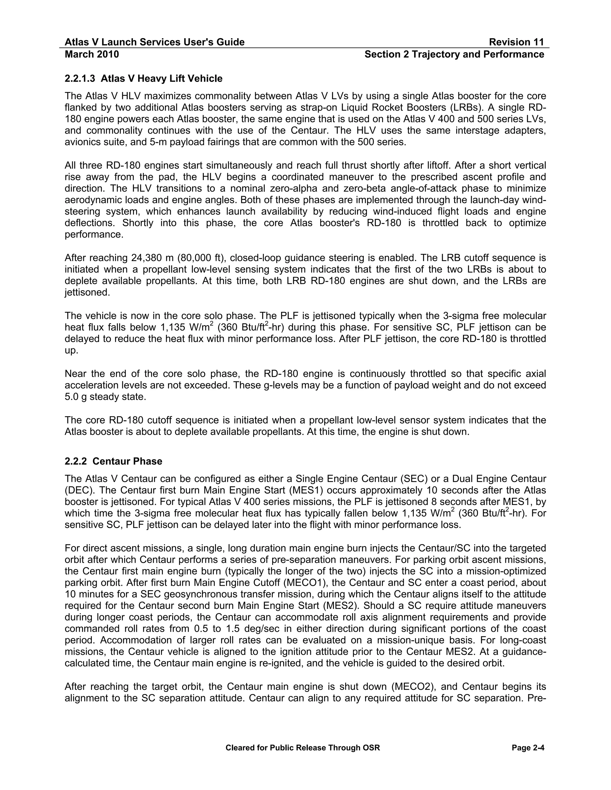 Atlas V Launch Services User's Guide
March 2010

Revision 11
Section 2 Trajectory and Performance

2.2.1.3 Atlas V Heavy Lift Vehicle
The Atlas V HLV maximizes commonality between Atlas V LVs by using a single Atlas booster for the core
flanked by two additional Atlas boosters serving as strap-on Liquid Rocket Boosters (LRBs). A single RD180 engine powers each Atlas booster, the same engine that is used on the Atlas V 400 and 500 series LVs,
and commonality continues with the use of the Centaur. The HLV uses the same interstage adapters,
avionics suite, and 5-m payload fairings that are common with the 500 series.
All three RD-180 engines start simultaneously and reach full thrust shortly after liftoff. After a short vertical
rise away from the pad, the HLV begins a coordinated maneuver to the prescribed ascent profile and
direction. The HLV transitions to a nominal zero-alpha and zero-beta angle-of-attack phase to minimize
aerodynamic loads and engine angles. Both of these phases are implemented through the launch-day windsteering system, which enhances launch availability by reducing wind-induced flight loads and engine
deflections. Shortly into this phase, the core Atlas booster's RD-180 is throttled back to optimize
performance.
After reaching 24,380 m (80,000 ft), closed-loop guidance steering is enabled. The LRB cutoff sequence is
initiated when a propellant low-level sensing system indicates that the first of the two LRBs is about to
deplete available propellants. At this time, both LRB RD-180 engines are shut down, and the LRBs are
jettisoned.
The vehicle is now in the core solo phase. The PLF is jettisoned typically when the 3-sigma free molecular
heat flux falls below 1,135 W/m2 (360 Btu/ft2-hr) during this phase. For sensitive SC, PLF jettison can be
delayed to reduce the heat flux with minor performance loss. After PLF jettison, the core RD-180 is throttled
up.
Near the end of the core solo phase, the RD-180 engine is continuously throttled so that specific axial
acceleration levels are not exceeded. These g-levels may be a function of payload weight and do not exceed
5.0 g steady state.
The core RD-180 cutoff sequence is initiated when a propellant low-level sensor system indicates that the
Atlas booster is about to deplete available propellants. At this time, the engine is shut down.
2.2.2 Centaur Phase
The Atlas V Centaur can be configured as either a Single Engine Centaur (SEC) or a Dual Engine Centaur
(DEC). The Centaur first burn Main Engine Start (MES1) occurs approximately 10 seconds after the Atlas
booster is jettisoned. For typical Atlas V 400 series missions, the PLF is jettisoned 8 seconds after MES1, by
which time the 3-sigma free molecular heat flux has typically fallen below 1,135 W/m2 (360 Btu/ft2-hr). For
sensitive SC, PLF jettison can be delayed later into the flight with minor performance loss.
For direct ascent missions, a single, long duration main engine burn injects the Centaur/SC into the targeted
orbit after which Centaur performs a series of pre-separation maneuvers. For parking orbit ascent missions,
the Centaur first main engine burn (typically the longer of the two) injects the SC into a mission-optimized
parking orbit. After first burn Main Engine Cutoff (MECO1), the Centaur and SC enter a coast period, about
10 minutes for a SEC geosynchronous transfer mission, during which the Centaur aligns itself to the attitude
required for the Centaur second burn Main Engine Start (MES2). Should a SC require attitude maneuvers
during longer coast periods, the Centaur can accommodate roll axis alignment requirements and provide
commanded roll rates from 0.5 to 1.5 deg/sec in either direction during significant portions of the coast
period. Accommodation of larger roll rates can be evaluated on a mission-unique basis. For long-coast
missions, the Centaur vehicle is aligned to the ignition attitude prior to the Centaur MES2. At a guidancecalculated time, the Centaur main engine is re-ignited, and the vehicle is guided to the desired orbit.
After reaching the target orbit, the Centaur main engine is shut down (MECO2), and Centaur begins its
alignment to the SC separation attitude. Centaur can align to any required attitude for SC separation. Pre-

Cleared for Public Release Through OSR

Page 2-4

 