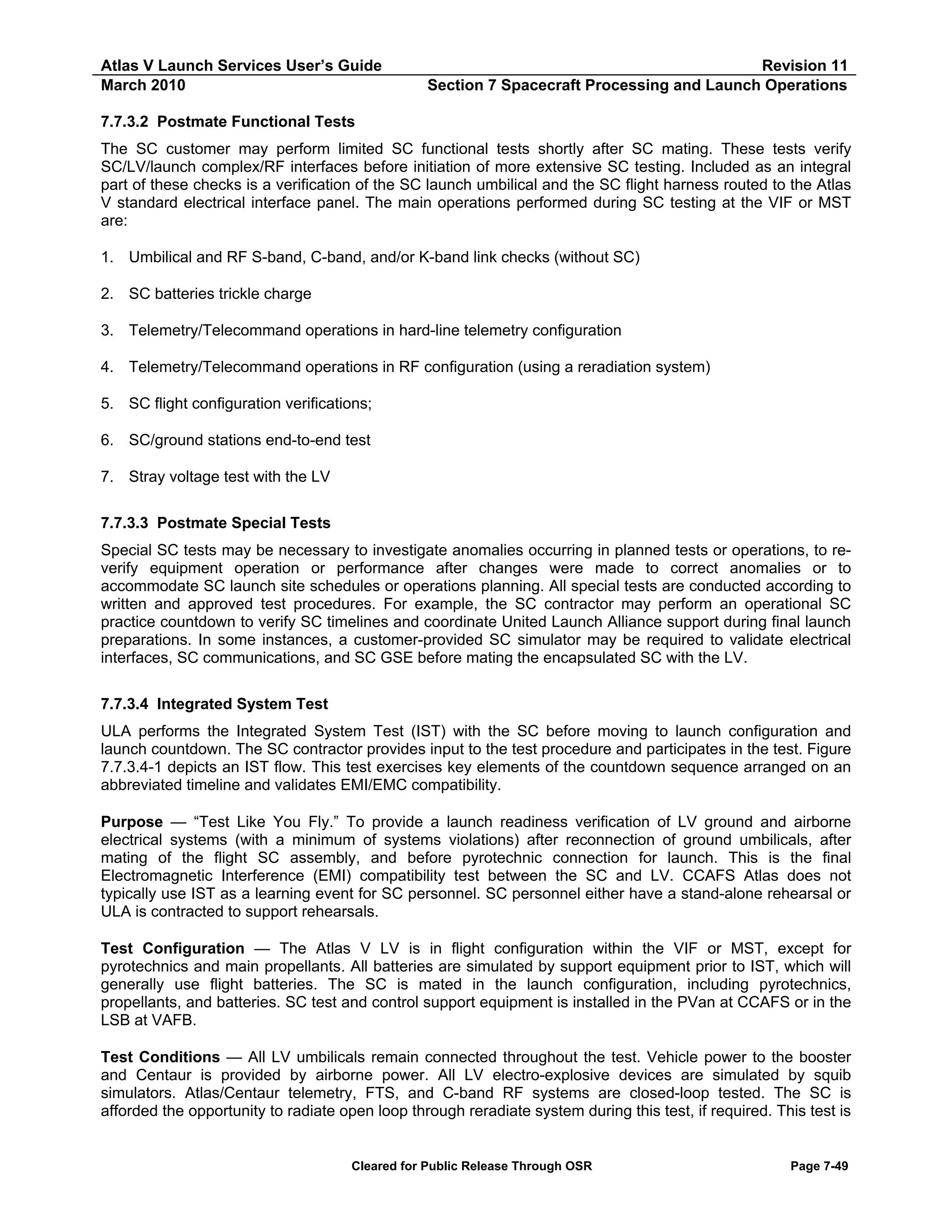Atlas V Launch Services User’s Guide
March 2010

Revision 11
Section 7 Spacecraft Processing and Launch Operations

7.7.3.2 Postmate Functional Tests
The SC customer may perform limited SC functional tests shortly after SC mating. These tests verify
SC/LV/launch complex/RF interfaces before initiation of more extensive SC testing. Included as an integral
part of these checks is a verification of the SC launch umbilical and the SC flight harness routed to the Atlas
V standard electrical interface panel. The main operations performed during SC testing at the VIF or MST
are:
1. Umbilical and RF S-band, C-band, and/or K-band link checks (without SC)
2. SC batteries trickle charge
3. Telemetry/Telecommand operations in hard-line telemetry configuration
4. Telemetry/Telecommand operations in RF configuration (using a reradiation system)
5. SC flight configuration verifications;
6. SC/ground stations end-to-end test
7. Stray voltage test with the LV
7.7.3.3 Postmate Special Tests
Special SC tests may be necessary to investigate anomalies occurring in planned tests or operations, to reverify equipment operation or performance after changes were made to correct anomalies or to
accommodate SC launch site schedules or operations planning. All special tests are conducted according to
written and approved test procedures. For example, the SC contractor may perform an operational SC
practice countdown to verify SC timelines and coordinate United Launch Alliance support during final launch
preparations. In some instances, a customer-provided SC simulator may be required to validate electrical
interfaces, SC communications, and SC GSE before mating the encapsulated SC with the LV.
7.7.3.4 Integrated System Test
ULA performs the Integrated System Test (IST) with the SC before moving to launch configuration and
launch countdown. The SC contractor provides input to the test procedure and participates in the test. Figure
7.7.3.4-1 depicts an IST flow. This test exercises key elements of the countdown sequence arranged on an
abbreviated timeline and validates EMI/EMC compatibility.
Purpose — “Test Like You Fly.” To provide a launch readiness verification of LV ground and airborne
electrical systems (with a minimum of systems violations) after reconnection of ground umbilicals, after
mating of the flight SC assembly, and before pyrotechnic connection for launch. This is the final
Electromagnetic Interference (EMI) compatibility test between the SC and LV. CCAFS Atlas does not
typically use IST as a learning event for SC personnel. SC personnel either have a stand-alone rehearsal or
ULA is contracted to support rehearsals.
Test Configuration — The Atlas V LV is in flight configuration within the VIF or MST, except for
pyrotechnics and main propellants. All batteries are simulated by support equipment prior to IST, which will
generally use flight batteries. The SC is mated in the launch configuration, including pyrotechnics,
propellants, and batteries. SC test and control support equipment is installed in the PVan at CCAFS or in the
LSB at VAFB.
Test Conditions — All LV umbilicals remain connected throughout the test. Vehicle power to the booster
and Centaur is provided by airborne power. All LV electro-explosive devices are simulated by squib
simulators. Atlas/Centaur telemetry, FTS, and C-band RF systems are closed-loop tested. The SC is
afforded the opportunity to radiate open loop through reradiate system during this test, if required. This test is

Cleared for Public Release Through OSR

Page 7-49

 
