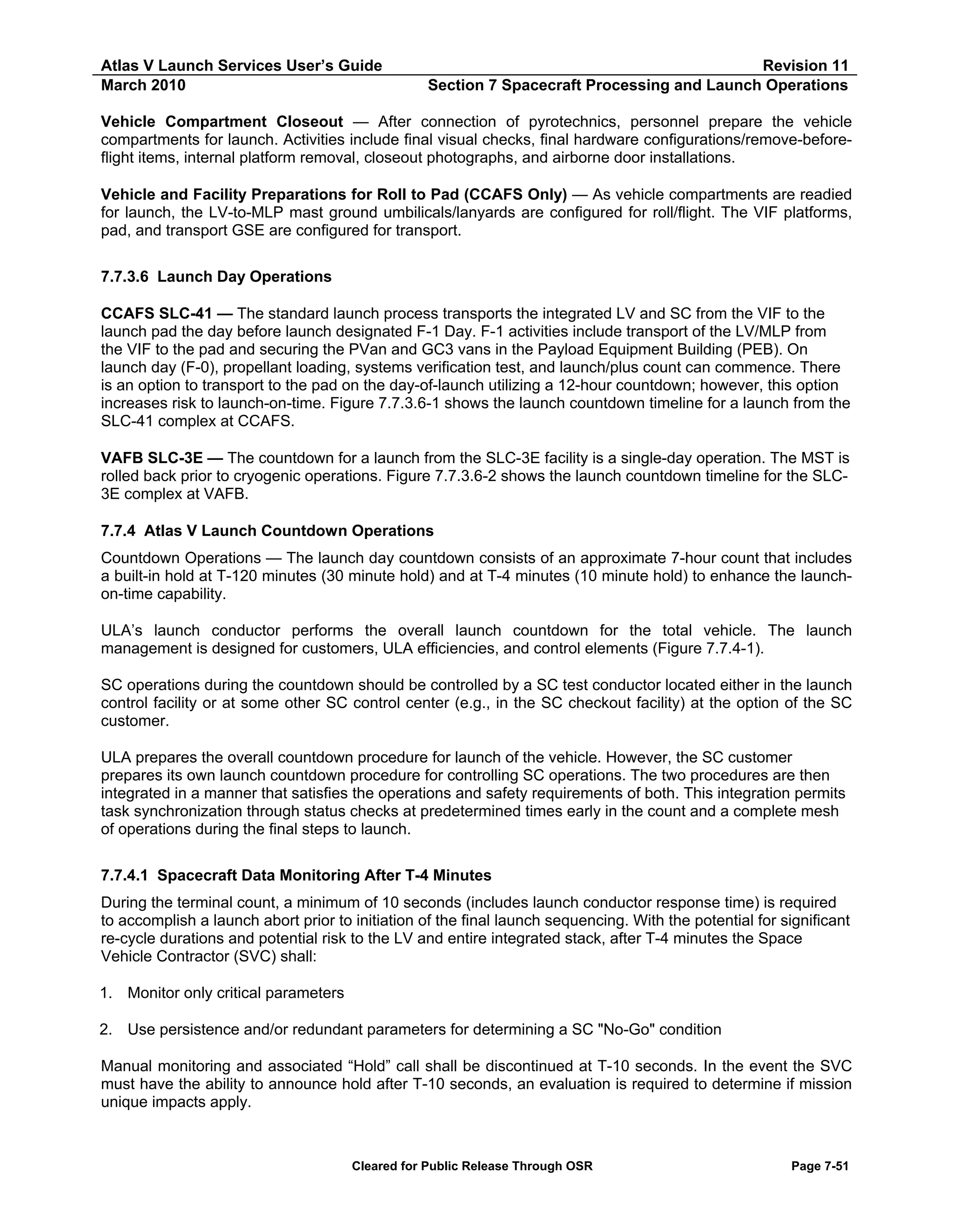 Atlas V Launch Services User’s Guide
March 2010

Revision 11
Section 7 Spacecraft Processing and Launch Operations

Vehicle Compartment Closeout — After connection of pyrotechnics, personnel prepare the vehicle
compartments for launch. Activities include final visual checks, final hardware configurations/remove-beforeflight items, internal platform removal, closeout photographs, and airborne door installations.
Vehicle and Facility Preparations for Roll to Pad (CCAFS Only) — As vehicle compartments are readied
for launch, the LV-to-MLP mast ground umbilicals/lanyards are configured for roll/flight. The VIF platforms,
pad, and transport GSE are configured for transport.
7.7.3.6 Launch Day Operations
CCAFS SLC-41 — The standard launch process transports the integrated LV and SC from the VIF to the
launch pad the day before launch designated F-1 Day. F-1 activities include transport of the LV/MLP from
the VIF to the pad and securing the PVan and GC3 vans in the Payload Equipment Building (PEB). On
launch day (F-0), propellant loading, systems verification test, and launch/plus count can commence. There
is an option to transport to the pad on the day-of-launch utilizing a 12-hour countdown; however, this option
increases risk to launch-on-time. Figure 7.7.3.6-1 shows the launch countdown timeline for a launch from the
SLC-41 complex at CCAFS.
VAFB SLC-3E — The countdown for a launch from the SLC-3E facility is a single-day operation. The MST is
rolled back prior to cryogenic operations. Figure 7.7.3.6-2 shows the launch countdown timeline for the SLC3E complex at VAFB.
7.7.4 Atlas V Launch Countdown Operations
Countdown Operations — The launch day countdown consists of an approximate 7-hour count that includes
a built-in hold at T-120 minutes (30 minute hold) and at T-4 minutes (10 minute hold) to enhance the launchon-time capability.
ULA’s launch conductor performs the overall launch countdown for the total vehicle. The launch
management is designed for customers, ULA efficiencies, and control elements (Figure 7.7.4-1).
SC operations during the countdown should be controlled by a SC test conductor located either in the launch
control facility or at some other SC control center (e.g., in the SC checkout facility) at the option of the SC
customer.
ULA prepares the overall countdown procedure for launch of the vehicle. However, the SC customer
prepares its own launch countdown procedure for controlling SC operations. The two procedures are then
integrated in a manner that satisfies the operations and safety requirements of both. This integration permits
task synchronization through status checks at predetermined times early in the count and a complete mesh
of operations during the final steps to launch.
7.7.4.1 Spacecraft Data Monitoring After T-4 Minutes
During the terminal count, a minimum of 10 seconds (includes launch conductor response time) is required
to accomplish a launch abort prior to initiation of the final launch sequencing. With the potential for significant
re-cycle durations and potential risk to the LV and entire integrated stack, after T-4 minutes the Space
Vehicle Contractor (SVC) shall:
1. Monitor only critical parameters
2. Use persistence and/or redundant parameters for determining a SC "No-Go" condition
Manual monitoring and associated “Hold” call shall be discontinued at T-10 seconds. In the event the SVC
must have the ability to announce hold after T-10 seconds, an evaluation is required to determine if mission
unique impacts apply.

Cleared for Public Release Through OSR

Page 7-51

 