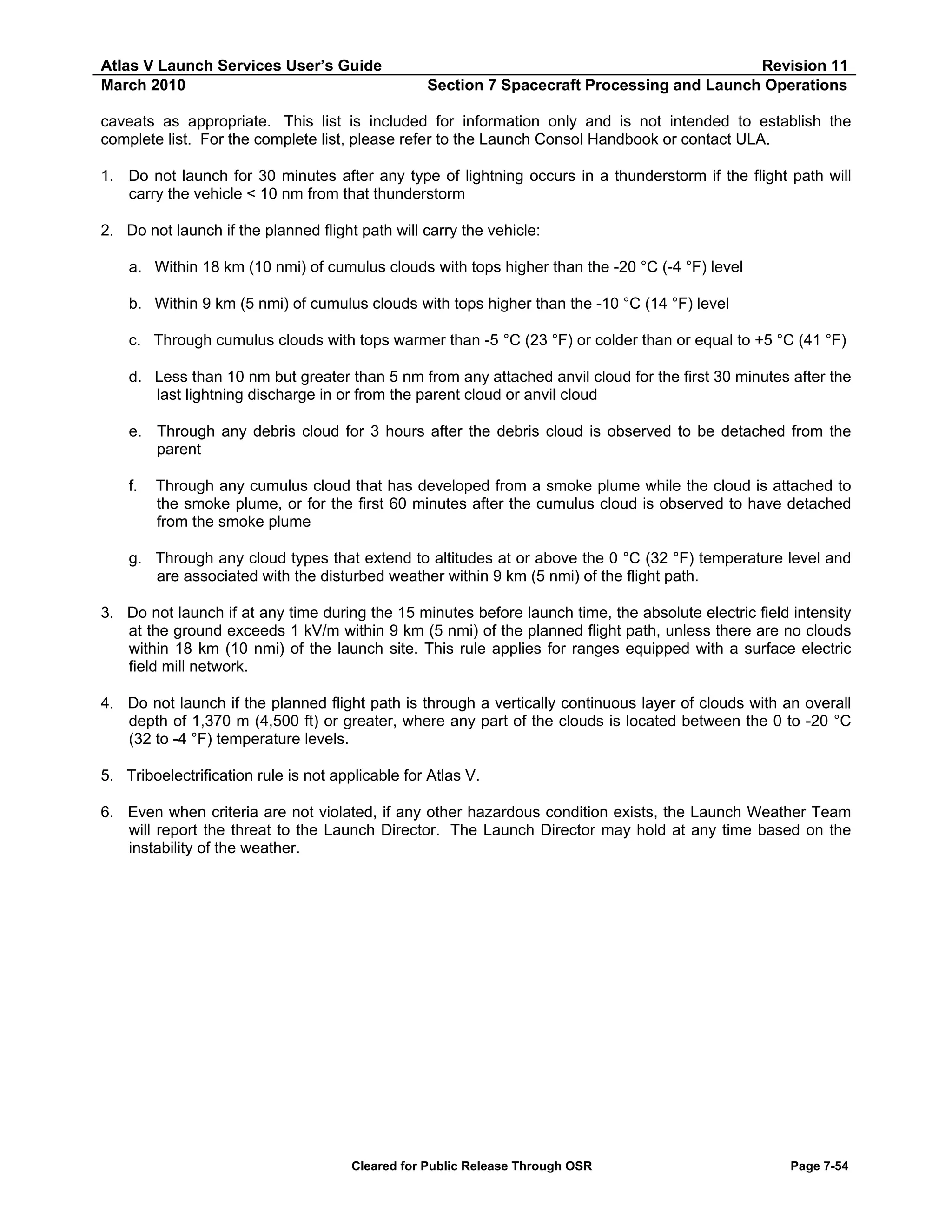 Atlas V Launch Services User’s Guide
March 2010

Revision 11
Section 7 Spacecraft Processing and Launch Operations

caveats as appropriate. This list is included for information only and is not intended to establish the
complete list. For the complete list, please refer to the Launch Consol Handbook or contact ULA.
1. Do not launch for 30 minutes after any type of lightning occurs in a thunderstorm if the flight path will
carry the vehicle < 10 nm from that thunderstorm
2. Do not launch if the planned flight path will carry the vehicle:
a. Within 18 km (10 nmi) of cumulus clouds with tops higher than the -20 °C (-4 °F) level
b. Within 9 km (5 nmi) of cumulus clouds with tops higher than the -10 °C (14 °F) level
c. Through cumulus clouds with tops warmer than -5 °C (23 °F) or colder than or equal to +5 °C (41 °F)
d. Less than 10 nm but greater than 5 nm from any attached anvil cloud for the first 30 minutes after the
last lightning discharge in or from the parent cloud or anvil cloud
e. Through any debris cloud for 3 hours after the debris cloud is observed to be detached from the
parent
f.

Through any cumulus cloud that has developed from a smoke plume while the cloud is attached to
the smoke plume, or for the first 60 minutes after the cumulus cloud is observed to have detached
from the smoke plume

g. Through any cloud types that extend to altitudes at or above the 0 °C (32 °F) temperature level and
are associated with the disturbed weather within 9 km (5 nmi) of the flight path.
3. Do not launch if at any time during the 15 minutes before launch time, the absolute electric field intensity
at the ground exceeds 1 kV/m within 9 km (5 nmi) of the planned flight path, unless there are no clouds
within 18 km (10 nmi) of the launch site. This rule applies for ranges equipped with a surface electric
field mill network.
4. Do not launch if the planned flight path is through a vertically continuous layer of clouds with an overall
depth of 1,370 m (4,500 ft) or greater, where any part of the clouds is located between the 0 to -20 °C
(32 to -4 °F) temperature levels.
5. Triboelectrification rule is not applicable for Atlas V.
6. Even when criteria are not violated, if any other hazardous condition exists, the Launch Weather Team
will report the threat to the Launch Director. The Launch Director may hold at any time based on the
instability of the weather.

Cleared for Public Release Through OSR

Page 7-54

 