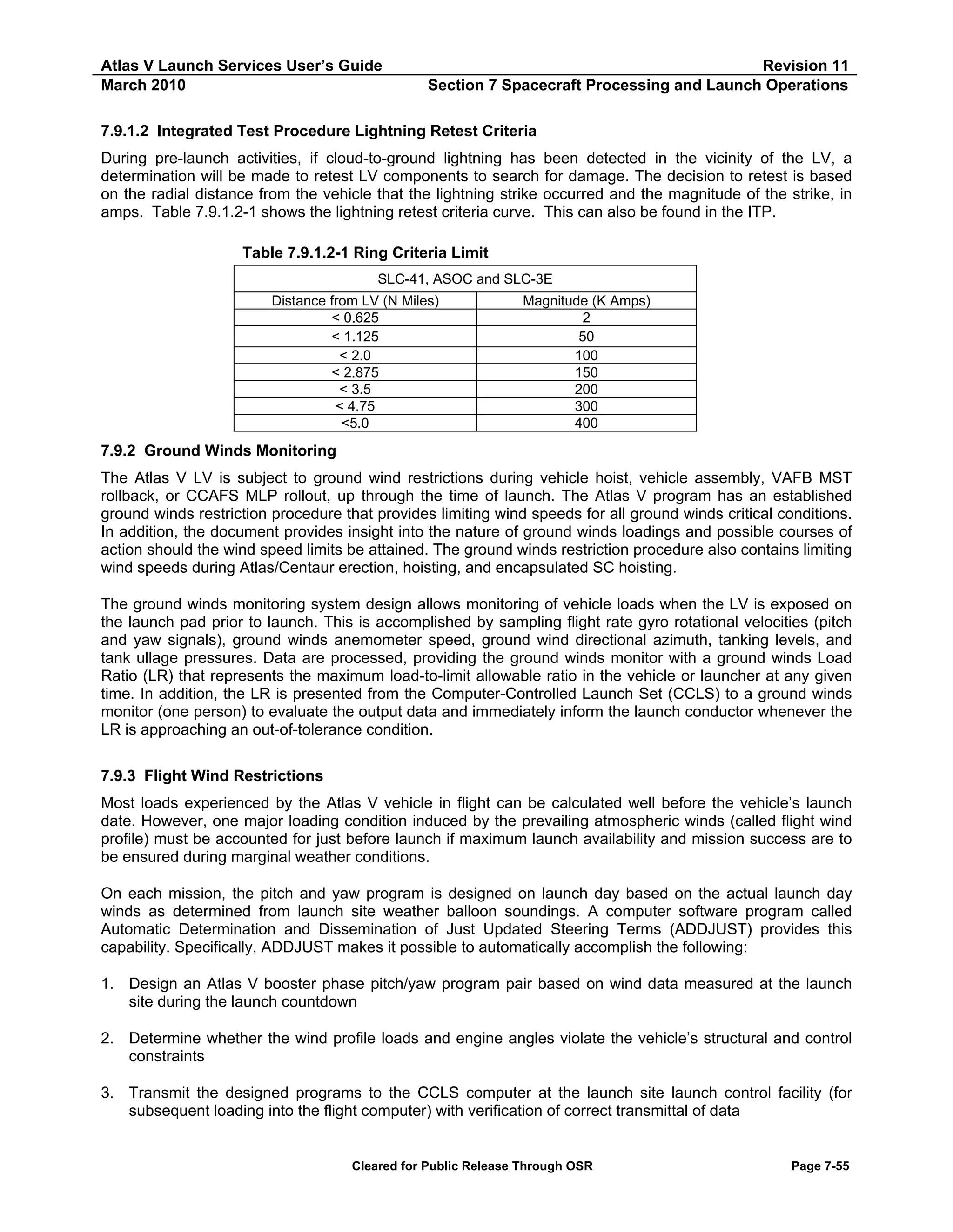 Atlas V Launch Services User’s Guide
March 2010

Revision 11
Section 7 Spacecraft Processing and Launch Operations

7.9.1.2 Integrated Test Procedure Lightning Retest Criteria
During pre-launch activities, if cloud-to-ground lightning has been detected in the vicinity of the LV, a
determination will be made to retest LV components to search for damage. The decision to retest is based
on the radial distance from the vehicle that the lightning strike occurred and the magnitude of the strike, in
amps. Table 7.9.1.2-1 shows the lightning retest criteria curve. This can also be found in the ITP.
Table 7.9.1.2-1 Ring Criteria Limit
SLC-41, ASOC and SLC-3E
Distance from LV (N Miles)
< 0.625
< 1.125
< 2.0
< 2.875
< 3.5
< 4.75
<5.0

Magnitude (K Amps)
2
50
100
150
200
300
400

7.9.2 Ground Winds Monitoring
The Atlas V LV is subject to ground wind restrictions during vehicle hoist, vehicle assembly, VAFB MST
rollback, or CCAFS MLP rollout, up through the time of launch. The Atlas V program has an established
ground winds restriction procedure that provides limiting wind speeds for all ground winds critical conditions.
In addition, the document provides insight into the nature of ground winds loadings and possible courses of
action should the wind speed limits be attained. The ground winds restriction procedure also contains limiting
wind speeds during Atlas/Centaur erection, hoisting, and encapsulated SC hoisting.
The ground winds monitoring system design allows monitoring of vehicle loads when the LV is exposed on
the launch pad prior to launch. This is accomplished by sampling flight rate gyro rotational velocities (pitch
and yaw signals), ground winds anemometer speed, ground wind directional azimuth, tanking levels, and
tank ullage pressures. Data are processed, providing the ground winds monitor with a ground winds Load
Ratio (LR) that represents the maximum load-to-limit allowable ratio in the vehicle or launcher at any given
time. In addition, the LR is presented from the Computer-Controlled Launch Set (CCLS) to a ground winds
monitor (one person) to evaluate the output data and immediately inform the launch conductor whenever the
LR is approaching an out-of-tolerance condition.
7.9.3 Flight Wind Restrictions
Most loads experienced by the Atlas V vehicle in flight can be calculated well before the vehicle’s launch
date. However, one major loading condition induced by the prevailing atmospheric winds (called flight wind
profile) must be accounted for just before launch if maximum launch availability and mission success are to
be ensured during marginal weather conditions.
On each mission, the pitch and yaw program is designed on launch day based on the actual launch day
winds as determined from launch site weather balloon soundings. A computer software program called
Automatic Determination and Dissemination of Just Updated Steering Terms (ADDJUST) provides this
capability. Specifically, ADDJUST makes it possible to automatically accomplish the following:
1. Design an Atlas V booster phase pitch/yaw program pair based on wind data measured at the launch
site during the launch countdown
2. Determine whether the wind profile loads and engine angles violate the vehicle’s structural and control
constraints
3. Transmit the designed programs to the CCLS computer at the launch site launch control facility (for
subsequent loading into the flight computer) with verification of correct transmittal of data

Cleared for Public Release Through OSR

Page 7-55

 
