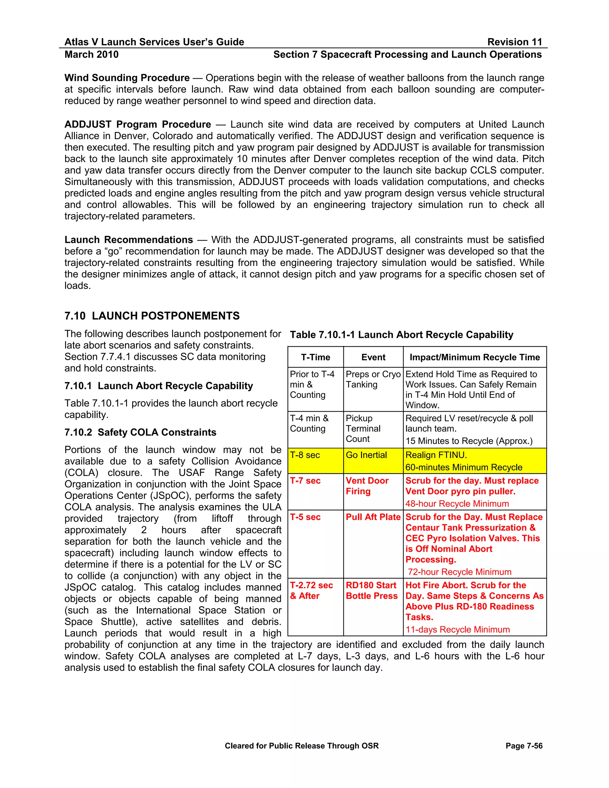 Atlas V Launch Services User’s Guide
March 2010

Revision 11
Section 7 Spacecraft Processing and Launch Operations

Wind Sounding Procedure — Operations begin with the release of weather balloons from the launch range
at specific intervals before launch. Raw wind data obtained from each balloon sounding are computerreduced by range weather personnel to wind speed and direction data.
ADDJUST Program Procedure — Launch site wind data are received by computers at United Launch
Alliance in Denver, Colorado and automatically verified. The ADDJUST design and verification sequence is
then executed. The resulting pitch and yaw program pair designed by ADDJUST is available for transmission
back to the launch site approximately 10 minutes after Denver completes reception of the wind data. Pitch
and yaw data transfer occurs directly from the Denver computer to the launch site backup CCLS computer.
Simultaneously with this transmission, ADDJUST proceeds with loads validation computations, and checks
predicted loads and engine angles resulting from the pitch and yaw program design versus vehicle structural
and control allowables. This will be followed by an engineering trajectory simulation run to check all
trajectory-related parameters.
Launch Recommendations — With the ADDJUST-generated programs, all constraints must be satisfied
before a “go” recommendation for launch may be made. The ADDJUST designer was developed so that the
trajectory-related constraints resulting from the engineering trajectory simulation would be satisfied. While
the designer minimizes angle of attack, it cannot design pitch and yaw programs for a specific chosen set of
loads.

7.10 LAUNCH POSTPONEMENTS
The following describes launch postponement for Table 7.10.1-1 Launch Abort Recycle Capability
late abort scenarios and safety constraints.
Section 7.7.4.1 discusses SC data monitoring
T-Time
Event
Impact/Minimum Recycle Time
and hold constraints.
7.10.1 Launch Abort Recycle Capability
Table 7.10.1-1 provides the launch abort recycle
capability.
7.10.2 Safety COLA Constraints

Prior to T-4
min &
Counting
T-4 min &
Counting

Preps or Cryo Extend Hold Time as Required to
Tanking
Work Issues. Can Safely Remain
in T-4 Min Hold Until End of
Window.
Required LV reset/recycle & poll
Pickup
launch team.
Terminal
Count
15 Minutes to Recycle (Approx.)

Portions of the launch window may not be T-8 sec
Go Inertial
Realign FTINU.
available due to a safety Collision Avoidance
60-minutes Minimum Recycle
(COLA) closure. The USAF Range Safety
T-7 sec
Vent Door
Scrub for the day. Must replace
Organization in conjunction with the Joint Space
Firing
Vent Door pyro pin puller.
Operations Center (JSpOC), performs the safety
48-hour Recycle Minimum
COLA analysis. The analysis examines the ULA
T-5 sec
Pull Aft Plate Scrub for the Day. Must Replace
provided
trajectory
(from liftoff through
Centaur Tank Pressurization &
approximately 2 hours after spacecraft
CEC Pyro Isolation Valves. This
separation for both the launch vehicle and the
is Off Nominal Abort
spacecraft) including launch window effects to
Processing.
determine if there is a potential for the LV or SC
72-hour Recycle Minimum
to collide (a conjunction) with any object in the
T-2.72 sec RD180 Start Hot Fire Abort. Scrub for the
JSpOC catalog. This catalog includes manned
Bottle Press Day. Same Steps & Concerns As
objects or objects capable of being manned & After
Above Plus RD-180 Readiness
(such as the International Space Station or
Tasks.
Space Shuttle), active satellites and debris.
11-days Recycle Minimum
Launch periods that would result in a high
probability of conjunction at any time in the trajectory are identified and excluded from the daily launch
window. Safety COLA analyses are completed at L-7 days, L-3 days, and L-6 hours with the L-6 hour
analysis used to establish the final safety COLA closures for launch day.

Cleared for Public Release Through OSR

Page 7-56

 