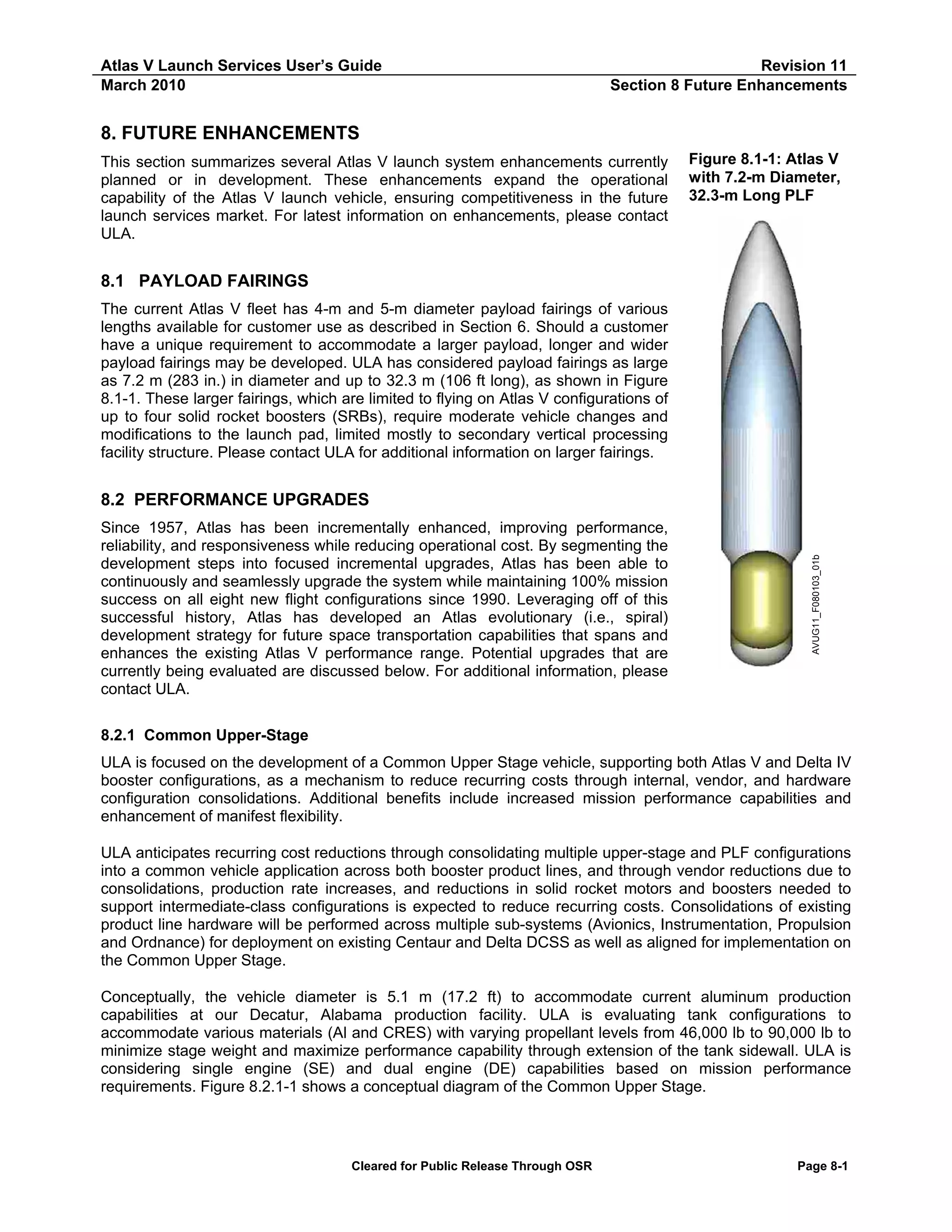 Atlas V Launch Services User’s Guide
March 2010

Revision 11
Section 8 Future Enhancements

8. FUTURE ENHANCEMENTS
This section summarizes several Atlas V launch system enhancements currently
planned or in development. These enhancements expand the operational
capability of the Atlas V launch vehicle, ensuring competitiveness in the future
launch services market. For latest information on enhancements, please contact
ULA.

Figure 8.1-1: Atlas V
with 7.2-m Diameter,
32.3-m Long PLF

8.1 PAYLOAD FAIRINGS
The current Atlas V fleet has 4-m and 5-m diameter payload fairings of various
lengths available for customer use as described in Section 6. Should a customer
have a unique requirement to accommodate a larger payload, longer and wider
payload fairings may be developed. ULA has considered payload fairings as large
as 7.2 m (283 in.) in diameter and up to 32.3 m (106 ft long), as shown in Figure
8.1-1. These larger fairings, which are limited to flying on Atlas V configurations of
up to four solid rocket boosters (SRBs), require moderate vehicle changes and
modifications to the launch pad, limited mostly to secondary vertical processing
facility structure. Please contact ULA for additional information on larger fairings.

Since 1957, Atlas has been incrementally enhanced, improving performance,
reliability, and responsiveness while reducing operational cost. By segmenting the
development steps into focused incremental upgrades, Atlas has been able to
continuously and seamlessly upgrade the system while maintaining 100% mission
success on all eight new flight configurations since 1990. Leveraging off of this
successful history, Atlas has developed an Atlas evolutionary (i.e., spiral)
development strategy for future space transportation capabilities that spans and
enhances the existing Atlas V performance range. Potential upgrades that are
currently being evaluated are discussed below. For additional information, please
contact ULA.

AVUG11_F080103_01b

8.2 PERFORMANCE UPGRADES

8.2.1 Common Upper-Stage
ULA is focused on the development of a Common Upper Stage vehicle, supporting both Atlas V and Delta IV
booster configurations, as a mechanism to reduce recurring costs through internal, vendor, and hardware
configuration consolidations. Additional benefits include increased mission performance capabilities and
enhancement of manifest flexibility.
ULA anticipates recurring cost reductions through consolidating multiple upper-stage and PLF configurations
into a common vehicle application across both booster product lines, and through vendor reductions due to
consolidations, production rate increases, and reductions in solid rocket motors and boosters needed to
support intermediate-class configurations is expected to reduce recurring costs. Consolidations of existing
product line hardware will be performed across multiple sub-systems (Avionics, Instrumentation, Propulsion
and Ordnance) for deployment on existing Centaur and Delta DCSS as well as aligned for implementation on
the Common Upper Stage.
Conceptually, the vehicle diameter is 5.1 m (17.2 ft) to accommodate current aluminum production
capabilities at our Decatur, Alabama production facility. ULA is evaluating tank configurations to
accommodate various materials (Al and CRES) with varying propellant levels from 46,000 lb to 90,000 lb to
minimize stage weight and maximize performance capability through extension of the tank sidewall. ULA is
considering single engine (SE) and dual engine (DE) capabilities based on mission performance
requirements. Figure 8.2.1-1 shows a conceptual diagram of the Common Upper Stage.

Cleared for Public Release Through OSR

Page 8-1

 