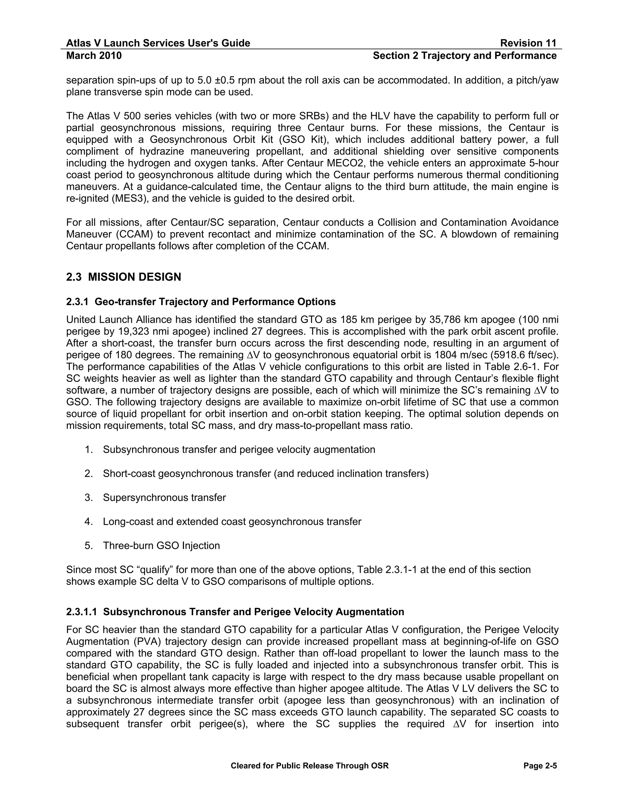 Atlas V Launch Services User's Guide
March 2010

Revision 11
Section 2 Trajectory and Performance

separation spin-ups of up to 5.0 ±0.5 rpm about the roll axis can be accommodated. In addition, a pitch/yaw
plane transverse spin mode can be used.
The Atlas V 500 series vehicles (with two or more SRBs) and the HLV have the capability to perform full or
partial geosynchronous missions, requiring three Centaur burns. For these missions, the Centaur is
equipped with a Geosynchronous Orbit Kit (GSO Kit), which includes additional battery power, a full
compliment of hydrazine maneuvering propellant, and additional shielding over sensitive components
including the hydrogen and oxygen tanks. After Centaur MECO2, the vehicle enters an approximate 5-hour
coast period to geosynchronous altitude during which the Centaur performs numerous thermal conditioning
maneuvers. At a guidance-calculated time, the Centaur aligns to the third burn attitude, the main engine is
re-ignited (MES3), and the vehicle is guided to the desired orbit.
For all missions, after Centaur/SC separation, Centaur conducts a Collision and Contamination Avoidance
Maneuver (CCAM) to prevent recontact and minimize contamination of the SC. A blowdown of remaining
Centaur propellants follows after completion of the CCAM.

2.3 MISSION DESIGN
2.3.1 Geo-transfer Trajectory and Performance Options
United Launch Alliance has identified the standard GTO as 185 km perigee by 35,786 km apogee (100 nmi
perigee by 19,323 nmi apogee) inclined 27 degrees. This is accomplished with the park orbit ascent profile.
After a short-coast, the transfer burn occurs across the first descending node, resulting in an argument of
perigee of 180 degrees. The remaining ∆V to geosynchronous equatorial orbit is 1804 m/sec (5918.6 ft/sec).
The performance capabilities of the Atlas V vehicle configurations to this orbit are listed in Table 2.6-1. For
SC weights heavier as well as lighter than the standard GTO capability and through Centaur’s flexible flight
software, a number of trajectory designs are possible, each of which will minimize the SC’s remaining ∆V to
GSO. The following trajectory designs are available to maximize on-orbit lifetime of SC that use a common
source of liquid propellant for orbit insertion and on-orbit station keeping. The optimal solution depends on
mission requirements, total SC mass, and dry mass-to-propellant mass ratio.
1. Subsynchronous transfer and perigee velocity augmentation
2. Short-coast geosynchronous transfer (and reduced inclination transfers)
3. Supersynchronous transfer
4. Long-coast and extended coast geosynchronous transfer
5. Three-burn GSO Injection
Since most SC “qualify” for more than one of the above options, Table 2.3.1-1 at the end of this section
shows example SC delta V to GSO comparisons of multiple options.
2.3.1.1 Subsynchronous Transfer and Perigee Velocity Augmentation
For SC heavier than the standard GTO capability for a particular Atlas V configuration, the Perigee Velocity
Augmentation (PVA) trajectory design can provide increased propellant mass at beginning-of-life on GSO
compared with the standard GTO design. Rather than off-load propellant to lower the launch mass to the
standard GTO capability, the SC is fully loaded and injected into a subsynchronous transfer orbit. This is
beneficial when propellant tank capacity is large with respect to the dry mass because usable propellant on
board the SC is almost always more effective than higher apogee altitude. The Atlas V LV delivers the SC to
a subsynchronous intermediate transfer orbit (apogee less than geosynchronous) with an inclination of
approximately 27 degrees since the SC mass exceeds GTO launch capability. The separated SC coasts to
subsequent transfer orbit perigee(s), where the SC supplies the required ∆V for insertion into

Cleared for Public Release Through OSR

Page 2-5

 