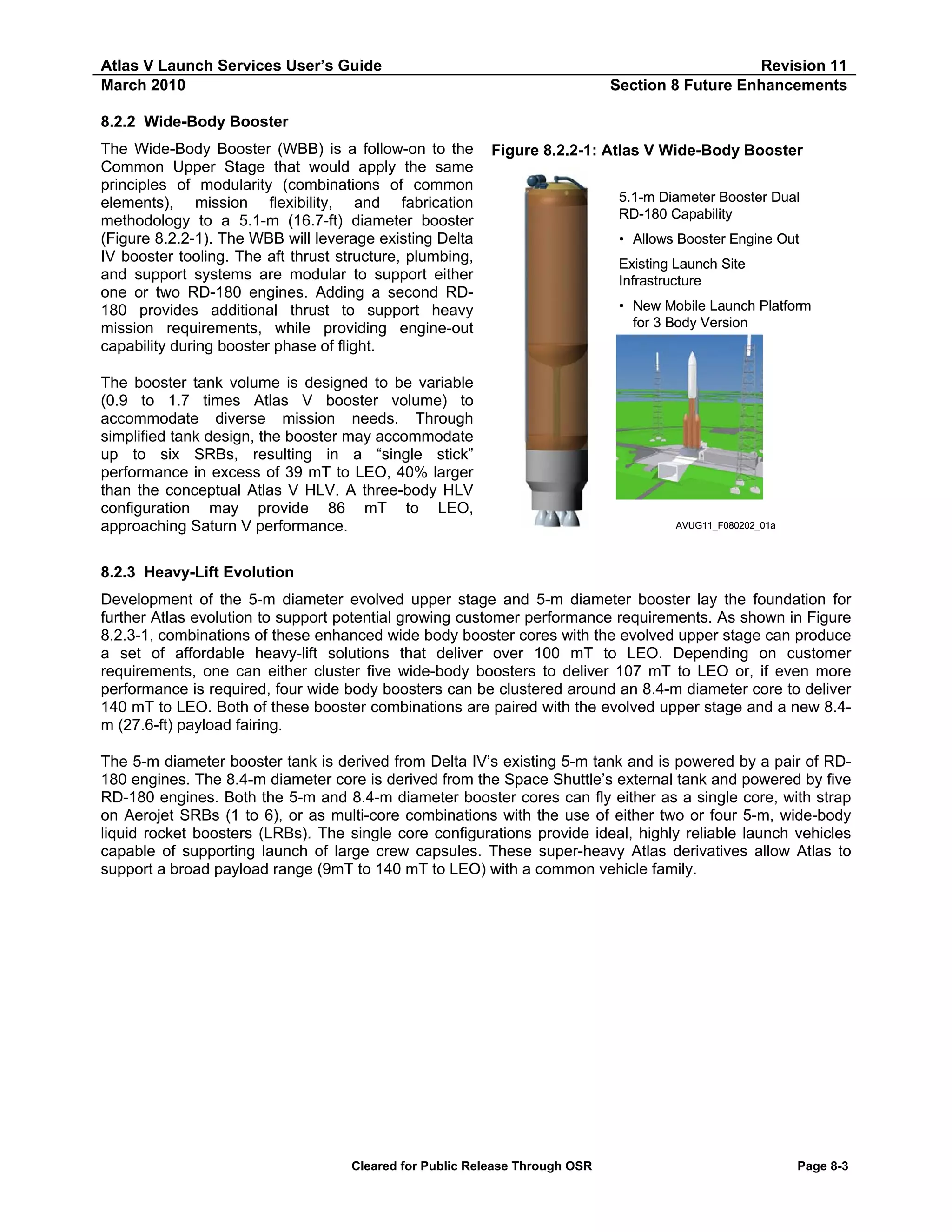 Atlas V Launch Services User’s Guide
March 2010

Revision 11
Section 8 Future Enhancements

8.2.2 Wide-Body Booster
The Wide-Body Booster (WBB) is a follow-on to the
Common Upper Stage that would apply the same
principles of modularity (combinations of common
elements), mission flexibility, and fabrication
methodology to a 5.1-m (16.7-ft) diameter booster
(Figure 8.2.2-1). The WBB will leverage existing Delta
IV booster tooling. The aft thrust structure, plumbing,
and support systems are modular to support either
one or two RD-180 engines. Adding a second RD180 provides additional thrust to support heavy
mission requirements, while providing engine-out
capability during booster phase of flight.

Figure 8.2.2-1: Atlas V Wide-Body Booster

The booster tank volume is designed to be variable
(0.9 to 1.7 times Atlas V booster volume) to
accommodate diverse mission needs. Through
simplified tank design, the booster may accommodate
up to six SRBs, resulting in a “single stick”
performance in excess of 39 mT to LEO, 40% larger
than the conceptual Atlas V HLV. A three-body HLV
configuration may provide 86 mT to LEO,
approaching Saturn V performance.

5.1-m Diameter Booster Dual
RD-180 Capability
• Allows Booster Engine Out
Existing Launch Site
Infrastructure
• New Mobile Launch Platform
for 3 Body Version

AVUG11_F080202_01a

8.2.3 Heavy-Lift Evolution
Development of the 5-m diameter evolved upper stage and 5-m diameter booster lay the foundation for
further Atlas evolution to support potential growing customer performance requirements. As shown in Figure
8.2.3-1, combinations of these enhanced wide body booster cores with the evolved upper stage can produce
a set of affordable heavy-lift solutions that deliver over 100 mT to LEO. Depending on customer
requirements, one can either cluster five wide-body boosters to deliver 107 mT to LEO or, if even more
performance is required, four wide body boosters can be clustered around an 8.4-m diameter core to deliver
140 mT to LEO. Both of these booster combinations are paired with the evolved upper stage and a new 8.4m (27.6-ft) payload fairing.
The 5-m diameter booster tank is derived from Delta IV’s existing 5-m tank and is powered by a pair of RD180 engines. The 8.4-m diameter core is derived from the Space Shuttle’s external tank and powered by five
RD-180 engines. Both the 5-m and 8.4-m diameter booster cores can fly either as a single core, with strap
on Aerojet SRBs (1 to 6), or as multi-core combinations with the use of either two or four 5-m, wide-body
liquid rocket boosters (LRBs). The single core configurations provide ideal, highly reliable launch vehicles
capable of supporting launch of large crew capsules. These super-heavy Atlas derivatives allow Atlas to
support a broad payload range (9mT to 140 mT to LEO) with a common vehicle family.

Cleared for Public Release Through OSR

Page 8-3

 