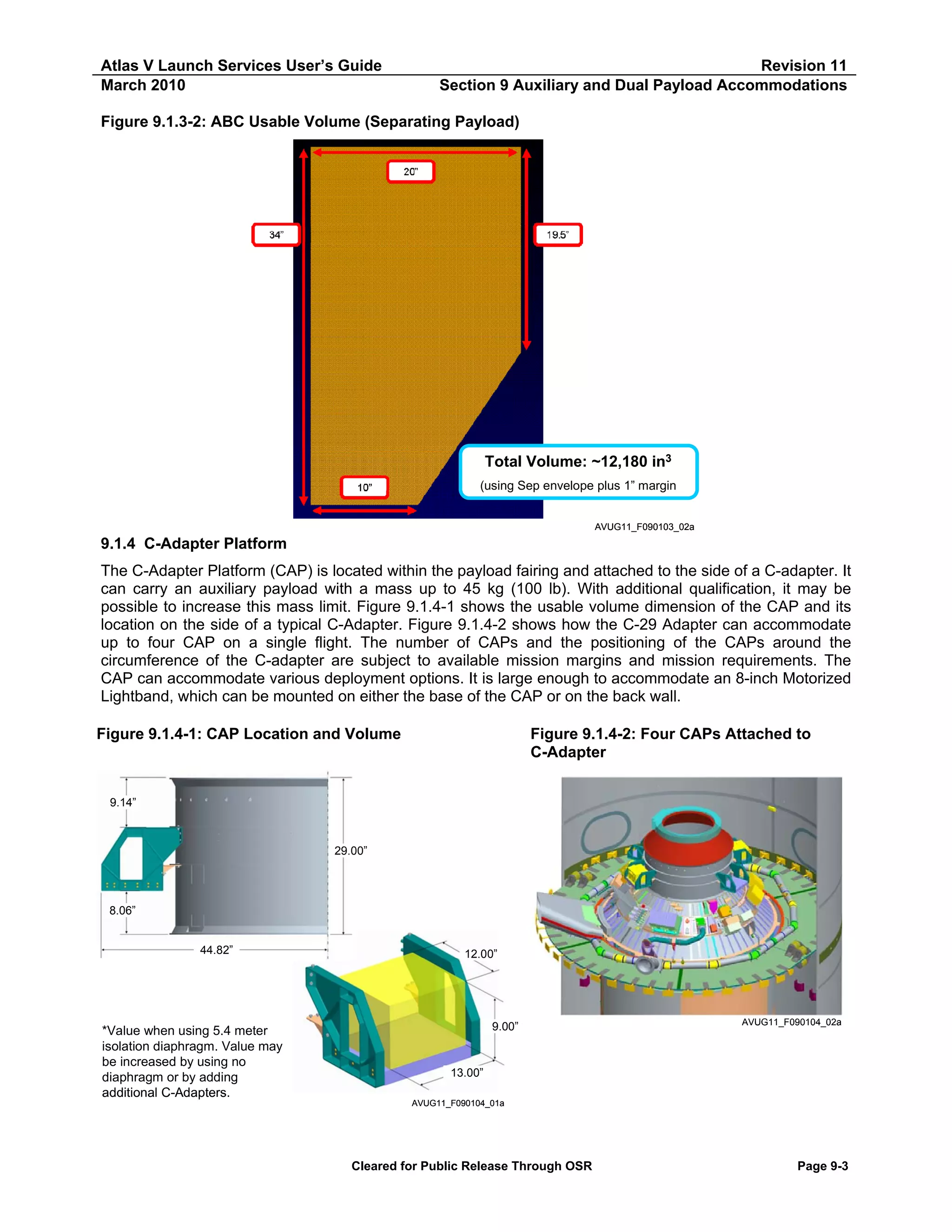 Atlas V Launch Services User’s Guide
March 2010

Revision 11
Section 9 Auxiliary and Dual Payload Accommodations

Figure 9.1.3-2: ABC Usable Volume (Separating Payload)

Total Volume: ~12,180 in3
(using Sep envelope plus 1” margin
AVUG11_F090103_02a

9.1.4 C-Adapter Platform
The C-Adapter Platform (CAP) is located within the payload fairing and attached to the side of a C-adapter. It
can carry an auxiliary payload with a mass up to 45 kg (100 lb). With additional qualification, it may be
possible to increase this mass limit. Figure 9.1.4-1 shows the usable volume dimension of the CAP and its
location on the side of a typical C-Adapter. Figure 9.1.4-2 shows how the C-29 Adapter can accommodate
up to four CAP on a single flight. The number of CAPs and the positioning of the CAPs around the
circumference of the C-adapter are subject to available mission margins and mission requirements. The
CAP can accommodate various deployment options. It is large enough to accommodate an 8-inch Motorized
Lightband, which can be mounted on either the base of the CAP or on the back wall.
Figure 9.1.4-1: CAP Location and Volume

Figure 9.1.4-2: Four CAPs Attached to
C-Adapter

9.14”

29.00”

8.06”
44.82”

*Value when using 5.4 meter
isolation diaphragm. Value may
be increased by using no
diaphragm or by adding
additional C-Adapters.

12.00”

9.00” *

AVUG11_F090104_02a

13.00”
AVUG11_F090104_01a

Cleared for Public Release Through OSR

Page 9-3

 