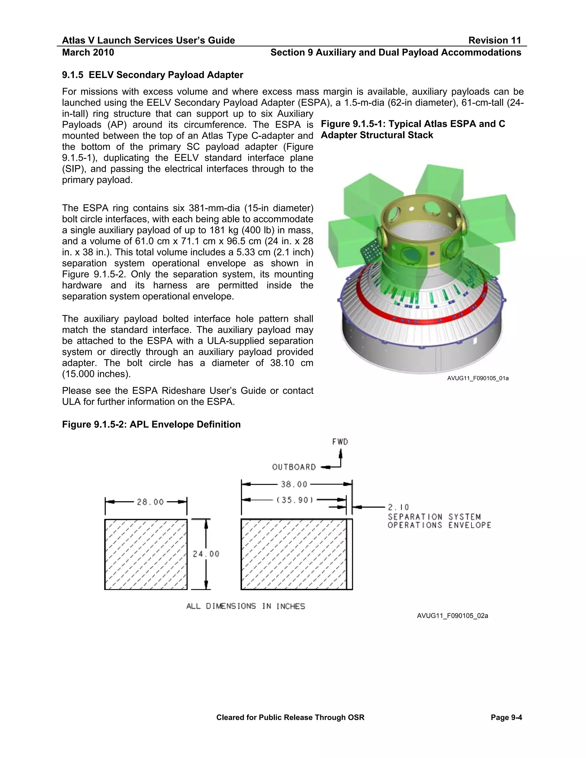 Atlas V Launch Services User’s Guide
March 2010

Revision 11
Section 9 Auxiliary and Dual Payload Accommodations

9.1.5 EELV Secondary Payload Adapter
For missions with excess volume and where excess mass margin is available, auxiliary payloads can be
launched using the EELV Secondary Payload Adapter (ESPA), a 1.5-m-dia (62-in diameter), 61-cm-tall (24in-tall) ring structure that can support up to six Auxiliary
Payloads (AP) around its circumference. The ESPA is Figure 9.1.5-1: Typical Atlas ESPA and C
mounted between the top of an Atlas Type C-adapter and Adapter Structural Stack
the bottom of the primary SC payload adapter (Figure
9.1.5-1), duplicating the EELV standard interface plane
(SIP), and passing the electrical interfaces through to the
primary payload.
The ESPA ring contains six 381-mm-dia (15-in diameter)
bolt circle interfaces, with each being able to accommodate
a single auxiliary payload of up to 181 kg (400 lb) in mass,
and a volume of 61.0 cm x 71.1 cm x 96.5 cm (24 in. x 28
in. x 38 in.). This total volume includes a 5.33 cm (2.1 inch)
separation system operational envelope as shown in
Figure 9.1.5-2. Only the separation system, its mounting
hardware and its harness are permitted inside the
separation system operational envelope.
The auxiliary payload bolted interface hole pattern shall
match the standard interface. The auxiliary payload may
be attached to the ESPA with a ULA-supplied separation
system or directly through an auxiliary payload provided
adapter. The bolt circle has a diameter of 38.10 cm
(15.000 inches).

AVUG11_F090105_01a

Please see the ESPA Rideshare User’s Guide or contact
ULA for further information on the ESPA.
Figure 9.1.5-2: APL Envelope Definition

AVUG11_F090105_02a

Cleared for Public Release Through OSR

Page 9-4

 
