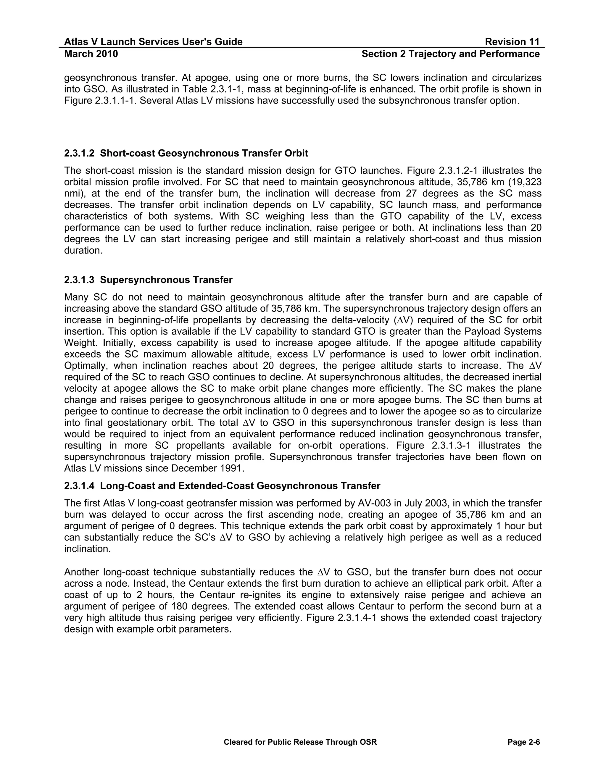 Atlas V Launch Services User's Guide
March 2010

Revision 11
Section 2 Trajectory and Performance

geosynchronous transfer. At apogee, using one or more burns, the SC lowers inclination and circularizes
into GSO. As illustrated in Table 2.3.1-1, mass at beginning-of-life is enhanced. The orbit profile is shown in
Figure 2.3.1.1-1. Several Atlas LV missions have successfully used the subsynchronous transfer option.

2.3.1.2 Short-coast Geosynchronous Transfer Orbit
The short-coast mission is the standard mission design for GTO launches. Figure 2.3.1.2-1 illustrates the
orbital mission profile involved. For SC that need to maintain geosynchronous altitude, 35,786 km (19,323
nmi), at the end of the transfer burn, the inclination will decrease from 27 degrees as the SC mass
decreases. The transfer orbit inclination depends on LV capability, SC launch mass, and performance
characteristics of both systems. With SC weighing less than the GTO capability of the LV, excess
performance can be used to further reduce inclination, raise perigee or both. At inclinations less than 20
degrees the LV can start increasing perigee and still maintain a relatively short-coast and thus mission
duration.
2.3.1.3 Supersynchronous Transfer
Many SC do not need to maintain geosynchronous altitude after the transfer burn and are capable of
increasing above the standard GSO altitude of 35,786 km. The supersynchronous trajectory design offers an
increase in beginning-of-life propellants by decreasing the delta-velocity (∆V) required of the SC for orbit
insertion. This option is available if the LV capability to standard GTO is greater than the Payload Systems
Weight. Initially, excess capability is used to increase apogee altitude. If the apogee altitude capability
exceeds the SC maximum allowable altitude, excess LV performance is used to lower orbit inclination.
Optimally, when inclination reaches about 20 degrees, the perigee altitude starts to increase. The ∆V
required of the SC to reach GSO continues to decline. At supersynchronous altitudes, the decreased inertial
velocity at apogee allows the SC to make orbit plane changes more efficiently. The SC makes the plane
change and raises perigee to geosynchronous altitude in one or more apogee burns. The SC then burns at
perigee to continue to decrease the orbit inclination to 0 degrees and to lower the apogee so as to circularize
into final geostationary orbit. The total ∆V to GSO in this supersynchronous transfer design is less than
would be required to inject from an equivalent performance reduced inclination geosynchronous transfer,
resulting in more SC propellants available for on-orbit operations. Figure 2.3.1.3-1 illustrates the
supersynchronous trajectory mission profile. Supersynchronous transfer trajectories have been flown on
Atlas LV missions since December 1991.
2.3.1.4 Long-Coast and Extended-Coast Geosynchronous Transfer
The first Atlas V long-coast geotransfer mission was performed by AV-003 in July 2003, in which the transfer
burn was delayed to occur across the first ascending node, creating an apogee of 35,786 km and an
argument of perigee of 0 degrees. This technique extends the park orbit coast by approximately 1 hour but
can substantially reduce the SC’s ∆V to GSO by achieving a relatively high perigee as well as a reduced
inclination.
Another long-coast technique substantially reduces the ∆V to GSO, but the transfer burn does not occur
across a node. Instead, the Centaur extends the first burn duration to achieve an elliptical park orbit. After a
coast of up to 2 hours, the Centaur re-ignites its engine to extensively raise perigee and achieve an
argument of perigee of 180 degrees. The extended coast allows Centaur to perform the second burn at a
very high altitude thus raising perigee very efficiently. Figure 2.3.1.4-1 shows the extended coast trajectory
design with example orbit parameters.

Cleared for Public Release Through OSR

Page 2-6

 