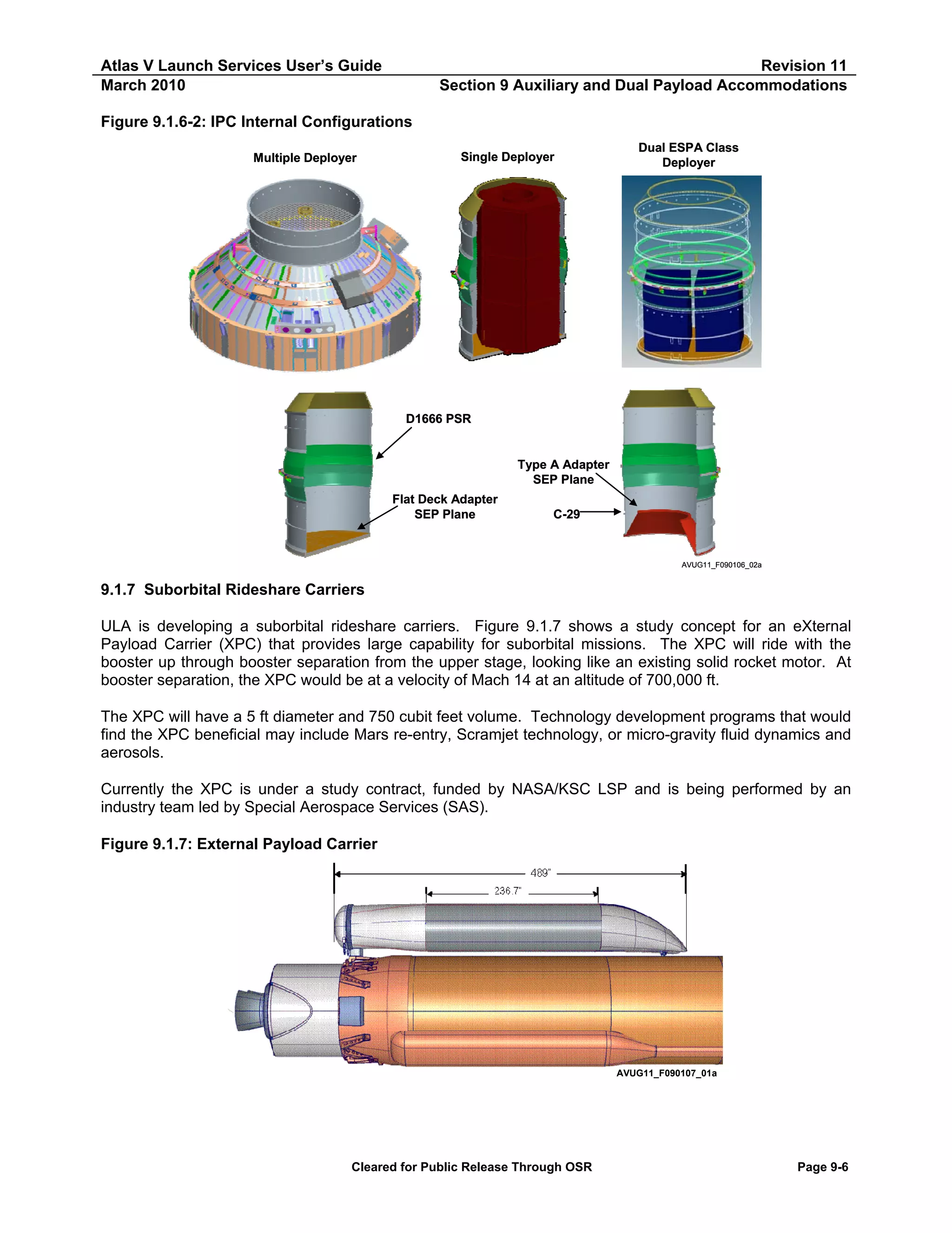 Atlas V Launch Services User’s Guide
March 2010

Revision 11
Section 9 Auxiliary and Dual Payload Accommodations

Figure 9.1.6-2: IPC Internal Configurations
Multiple Deployer

Single Deployer

Dual ESPA Class
Deployer

D1666 PSR

Type A Adapter
SEP Plane
Flat Deck Adapter
SEP Plane

C-29

AVUG11_F090106_02a

9.1.7 Suborbital Rideshare Carriers
ULA is developing a suborbital rideshare carriers. Figure 9.1.7 shows a study concept for an eXternal
Payload Carrier (XPC) that provides large capability for suborbital missions. The XPC will ride with the
booster up through booster separation from the upper stage, looking like an existing solid rocket motor. At
booster separation, the XPC would be at a velocity of Mach 14 at an altitude of 700,000 ft.
The XPC will have a 5 ft diameter and 750 cubit feet volume. Technology development programs that would
find the XPC beneficial may include Mars re-entry, Scramjet technology, or micro-gravity fluid dynamics and
aerosols.
Currently the XPC is under a study contract, funded by NASA/KSC LSP and is being performed by an
industry team led by Special Aerospace Services (SAS).
Figure 9.1.7: External Payload Carrier

AVUG11_F090107_01a

Cleared for Public Release Through OSR

Page 9-6

 