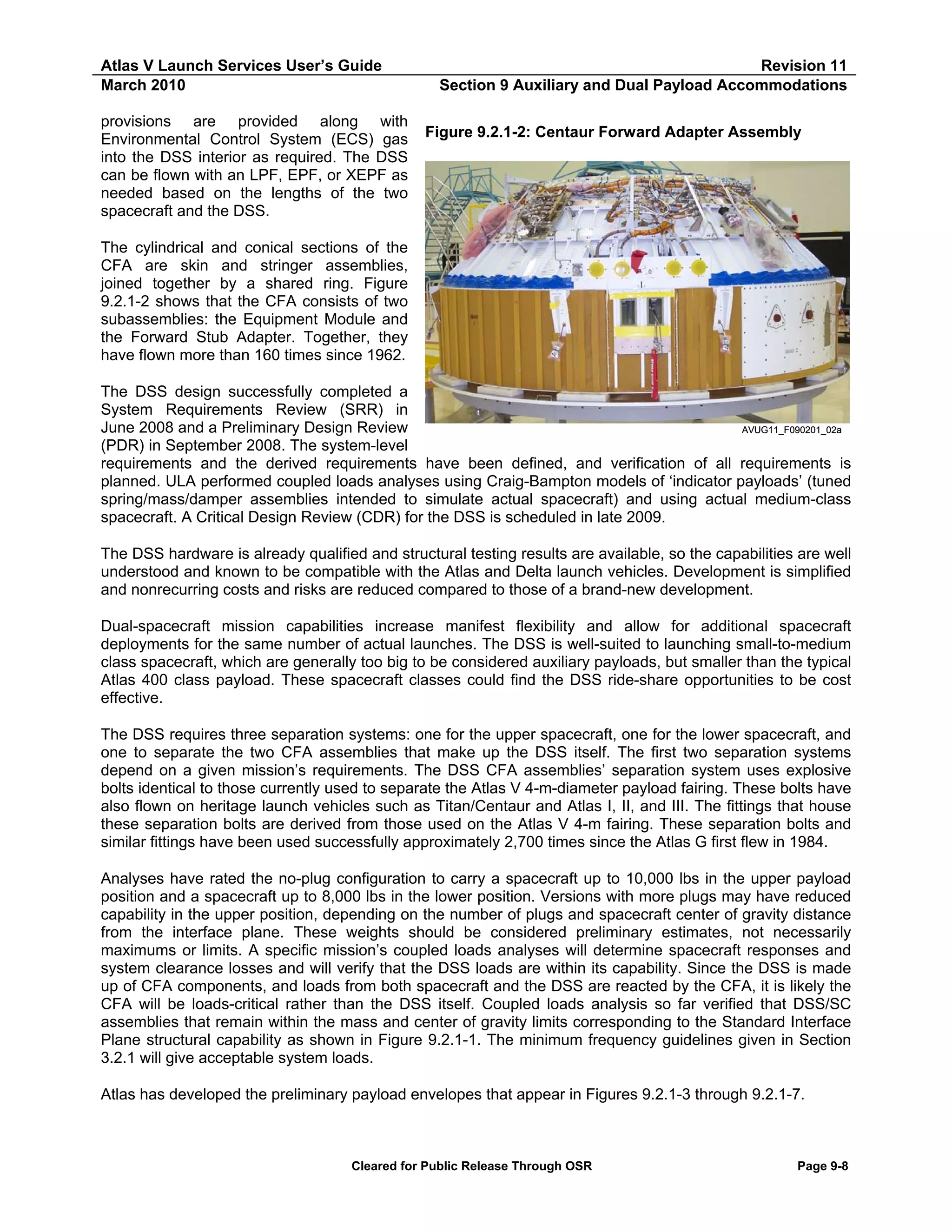 Atlas V Launch Services User’s Guide
March 2010
provisions are provided along with
Environmental Control System (ECS) gas
into the DSS interior as required. The DSS
can be flown with an LPF, EPF, or XEPF as
needed based on the lengths of the two
spacecraft and the DSS.

Revision 11
Section 9 Auxiliary and Dual Payload Accommodations
Figure 9.2.1-2: Centaur Forward Adapter Assembly

The cylindrical and conical sections of the
CFA are skin and stringer assemblies,
joined together by a shared ring. Figure
9.2.1-2 shows that the CFA consists of two
subassemblies: the Equipment Module and
the Forward Stub Adapter. Together, they
have flown more than 160 times since 1962.
The DSS design successfully completed a
System Requirements Review (SRR) in
June 2008 and a Preliminary Design Review
AVUG11_F090201_02a
(PDR) in September 2008. The system-level
requirements and the derived requirements have been defined, and verification of all requirements is
planned. ULA performed coupled loads analyses using Craig-Bampton models of ‘indicator payloads’ (tuned
spring/mass/damper assemblies intended to simulate actual spacecraft) and using actual medium-class
spacecraft. A Critical Design Review (CDR) for the DSS is scheduled in late 2009.
The DSS hardware is already qualified and structural testing results are available, so the capabilities are well
understood and known to be compatible with the Atlas and Delta launch vehicles. Development is simplified
and nonrecurring costs and risks are reduced compared to those of a brand-new development.
Dual-spacecraft mission capabilities increase manifest flexibility and allow for additional spacecraft
deployments for the same number of actual launches. The DSS is well-suited to launching small-to-medium
class spacecraft, which are generally too big to be considered auxiliary payloads, but smaller than the typical
Atlas 400 class payload. These spacecraft classes could find the DSS ride-share opportunities to be cost
effective.
The DSS requires three separation systems: one for the upper spacecraft, one for the lower spacecraft, and
one to separate the two CFA assemblies that make up the DSS itself. The first two separation systems
depend on a given mission’s requirements. The DSS CFA assemblies’ separation system uses explosive
bolts identical to those currently used to separate the Atlas V 4-m-diameter payload fairing. These bolts have
also flown on heritage launch vehicles such as Titan/Centaur and Atlas I, II, and III. The fittings that house
these separation bolts are derived from those used on the Atlas V 4-m fairing. These separation bolts and
similar fittings have been used successfully approximately 2,700 times since the Atlas G first flew in 1984.
Analyses have rated the no-plug configuration to carry a spacecraft up to 10,000 lbs in the upper payload
position and a spacecraft up to 8,000 lbs in the lower position. Versions with more plugs may have reduced
capability in the upper position, depending on the number of plugs and spacecraft center of gravity distance
from the interface plane. These weights should be considered preliminary estimates, not necessarily
maximums or limits. A specific mission’s coupled loads analyses will determine spacecraft responses and
system clearance losses and will verify that the DSS loads are within its capability. Since the DSS is made
up of CFA components, and loads from both spacecraft and the DSS are reacted by the CFA, it is likely the
CFA will be loads-critical rather than the DSS itself. Coupled loads analysis so far verified that DSS/SC
assemblies that remain within the mass and center of gravity limits corresponding to the Standard Interface
Plane structural capability as shown in Figure 9.2.1-1. The minimum frequency guidelines given in Section
3.2.1 will give acceptable system loads.
Atlas has developed the preliminary payload envelopes that appear in Figures 9.2.1-3 through 9.2.1-7.

Cleared for Public Release Through OSR

Page 9-8

 