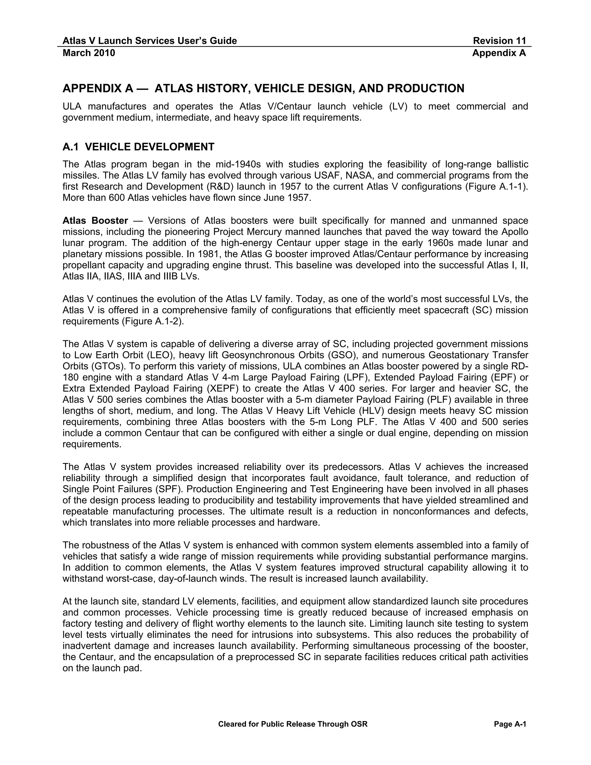 Atlas V Launch Services User’s Guide
March 2010

Revision 11
Appendix A

APPENDIX A — ATLAS HISTORY, VEHICLE DESIGN, AND PRODUCTION
ULA manufactures and operates the Atlas V/Centaur launch vehicle (LV) to meet commercial and
government medium, intermediate, and heavy space lift requirements.

A.1 VEHICLE DEVELOPMENT
The Atlas program began in the mid-1940s with studies exploring the feasibility of long-range ballistic
missiles. The Atlas LV family has evolved through various USAF, NASA, and commercial programs from the
first Research and Development (R&D) launch in 1957 to the current Atlas V configurations (Figure A.1-1).
More than 600 Atlas vehicles have flown since June 1957.
Atlas Booster — Versions of Atlas boosters were built specifically for manned and unmanned space
missions, including the pioneering Project Mercury manned launches that paved the way toward the Apollo
lunar program. The addition of the high-energy Centaur upper stage in the early 1960s made lunar and
planetary missions possible. In 1981, the Atlas G booster improved Atlas/Centaur performance by increasing
propellant capacity and upgrading engine thrust. This baseline was developed into the successful Atlas I, II,
Atlas IIA, IIAS, IIIA and IIIB LVs.
Atlas V continues the evolution of the Atlas LV family. Today, as one of the world’s most successful LVs, the
Atlas V is offered in a comprehensive family of configurations that efficiently meet spacecraft (SC) mission
requirements (Figure A.1-2).
The Atlas V system is capable of delivering a diverse array of SC, including projected government missions
to Low Earth Orbit (LEO), heavy lift Geosynchronous Orbits (GSO), and numerous Geostationary Transfer
Orbits (GTOs). To perform this variety of missions, ULA combines an Atlas booster powered by a single RD180 engine with a standard Atlas V 4-m Large Payload Fairing (LPF), Extended Payload Fairing (EPF) or
Extra Extended Payload Fairing (XEPF) to create the Atlas V 400 series. For larger and heavier SC, the
Atlas V 500 series combines the Atlas booster with a 5-m diameter Payload Fairing (PLF) available in three
lengths of short, medium, and long. The Atlas V Heavy Lift Vehicle (HLV) design meets heavy SC mission
requirements, combining three Atlas boosters with the 5-m Long PLF. The Atlas V 400 and 500 series
include a common Centaur that can be configured with either a single or dual engine, depending on mission
requirements.
The Atlas V system provides increased reliability over its predecessors. Atlas V achieves the increased
reliability through a simplified design that incorporates fault avoidance, fault tolerance, and reduction of
Single Point Failures (SPF). Production Engineering and Test Engineering have been involved in all phases
of the design process leading to producibility and testability improvements that have yielded streamlined and
repeatable manufacturing processes. The ultimate result is a reduction in nonconformances and defects,
which translates into more reliable processes and hardware.
The robustness of the Atlas V system is enhanced with common system elements assembled into a family of
vehicles that satisfy a wide range of mission requirements while providing substantial performance margins.
In addition to common elements, the Atlas V system features improved structural capability allowing it to
withstand worst-case, day-of-launch winds. The result is increased launch availability.
At the launch site, standard LV elements, facilities, and equipment allow standardized launch site procedures
and common processes. Vehicle processing time is greatly reduced because of increased emphasis on
factory testing and delivery of flight worthy elements to the launch site. Limiting launch site testing to system
level tests virtually eliminates the need for intrusions into subsystems. This also reduces the probability of
inadvertent damage and increases launch availability. Performing simultaneous processing of the booster,
the Centaur, and the encapsulation of a preprocessed SC in separate facilities reduces critical path activities
on the launch pad.

Cleared for Public Release Through OSR

Page A-1

 