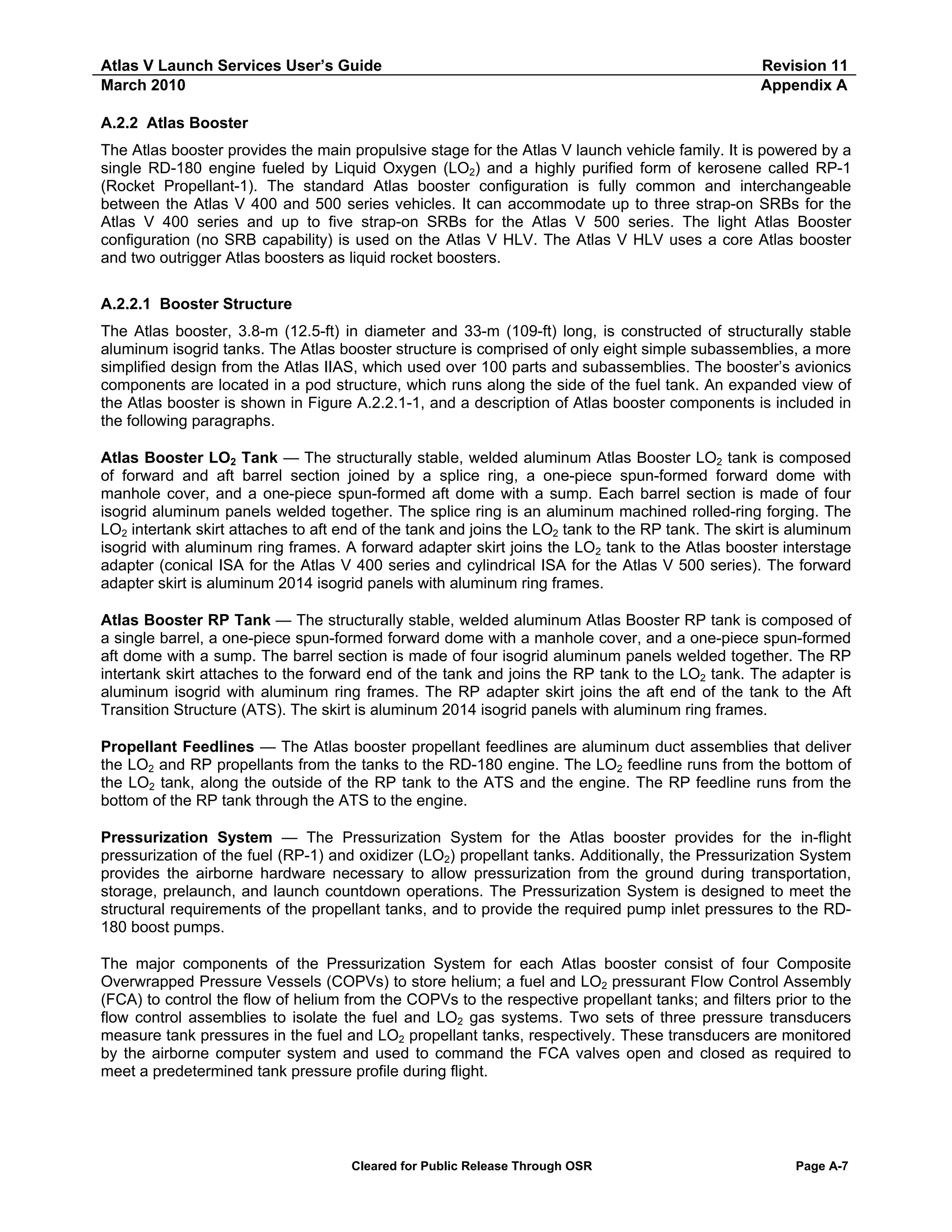 Atlas V Launch Services User’s Guide
March 2010

Revision 11
Appendix A

A.2.2 Atlas Booster
The Atlas booster provides the main propulsive stage for the Atlas V launch vehicle family. It is powered by a
single RD-180 engine fueled by Liquid Oxygen (LO2) and a highly purified form of kerosene called RP-1
(Rocket Propellant-1). The standard Atlas booster configuration is fully common and interchangeable
between the Atlas V 400 and 500 series vehicles. It can accommodate up to three strap-on SRBs for the
Atlas V 400 series and up to five strap-on SRBs for the Atlas V 500 series. The light Atlas Booster
configuration (no SRB capability) is used on the Atlas V HLV. The Atlas V HLV uses a core Atlas booster
and two outrigger Atlas boosters as liquid rocket boosters.
A.2.2.1 Booster Structure
The Atlas booster, 3.8-m (12.5-ft) in diameter and 33-m (109-ft) long, is constructed of structurally stable
aluminum isogrid tanks. The Atlas booster structure is comprised of only eight simple subassemblies, a more
simplified design from the Atlas IIAS, which used over 100 parts and subassemblies. The booster’s avionics
components are located in a pod structure, which runs along the side of the fuel tank. An expanded view of
the Atlas booster is shown in Figure A.2.2.1-1, and a description of Atlas booster components is included in
the following paragraphs.
Atlas Booster LO2 Tank — The structurally stable, welded aluminum Atlas Booster LO2 tank is composed
of forward and aft barrel section joined by a splice ring, a one-piece spun-formed forward dome with
manhole cover, and a one-piece spun-formed aft dome with a sump. Each barrel section is made of four
isogrid aluminum panels welded together. The splice ring is an aluminum machined rolled-ring forging. The
LO2 intertank skirt attaches to aft end of the tank and joins the LO2 tank to the RP tank. The skirt is aluminum
isogrid with aluminum ring frames. A forward adapter skirt joins the LO2 tank to the Atlas booster interstage
adapter (conical ISA for the Atlas V 400 series and cylindrical ISA for the Atlas V 500 series). The forward
adapter skirt is aluminum 2014 isogrid panels with aluminum ring frames.
Atlas Booster RP Tank — The structurally stable, welded aluminum Atlas Booster RP tank is composed of
a single barrel, a one-piece spun-formed forward dome with a manhole cover, and a one-piece spun-formed
aft dome with a sump. The barrel section is made of four isogrid aluminum panels welded together. The RP
intertank skirt attaches to the forward end of the tank and joins the RP tank to the LO2 tank. The adapter is
aluminum isogrid with aluminum ring frames. The RP adapter skirt joins the aft end of the tank to the Aft
Transition Structure (ATS). The skirt is aluminum 2014 isogrid panels with aluminum ring frames.
Propellant Feedlines — The Atlas booster propellant feedlines are aluminum duct assemblies that deliver
the LO2 and RP propellants from the tanks to the RD-180 engine. The LO2 feedline runs from the bottom of
the LO2 tank, along the outside of the RP tank to the ATS and the engine. The RP feedline runs from the
bottom of the RP tank through the ATS to the engine.
Pressurization System — The Pressurization System for the Atlas booster provides for the in-flight
pressurization of the fuel (RP-1) and oxidizer (LO2) propellant tanks. Additionally, the Pressurization System
provides the airborne hardware necessary to allow pressurization from the ground during transportation,
storage, prelaunch, and launch countdown operations. The Pressurization System is designed to meet the
structural requirements of the propellant tanks, and to provide the required pump inlet pressures to the RD180 boost pumps.
The major components of the Pressurization System for each Atlas booster consist of four Composite
Overwrapped Pressure Vessels (COPVs) to store helium; a fuel and LO2 pressurant Flow Control Assembly
(FCA) to control the flow of helium from the COPVs to the respective propellant tanks; and filters prior to the
flow control assemblies to isolate the fuel and LO2 gas systems. Two sets of three pressure transducers
measure tank pressures in the fuel and LO2 propellant tanks, respectively. These transducers are monitored
by the airborne computer system and used to command the FCA valves open and closed as required to
meet a predetermined tank pressure profile during flight.

Cleared for Public Release Through OSR

Page A-7

 