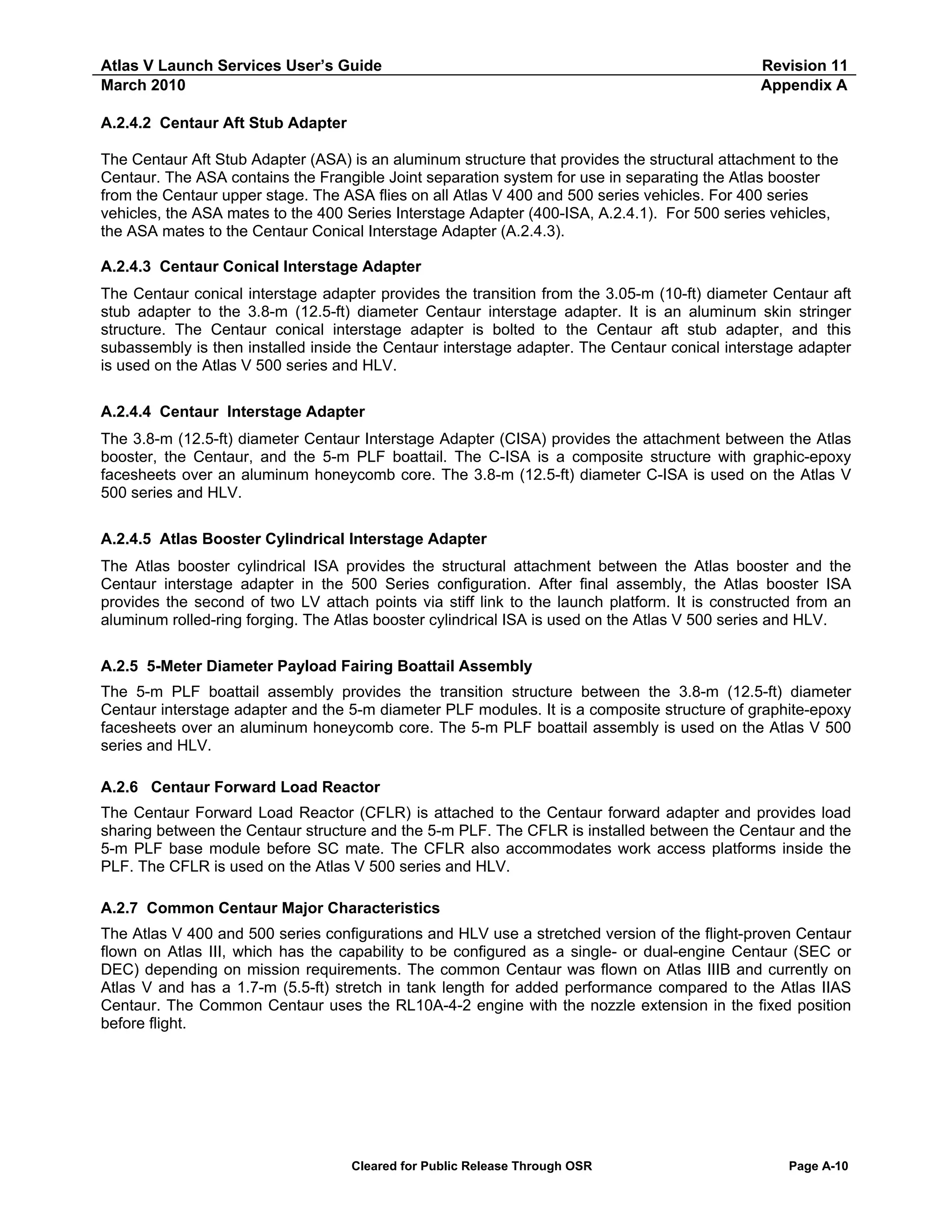 Atlas V Launch Services User’s Guide
March 2010

Revision 11
Appendix A

A.2.4.2 Centaur Aft Stub Adapter
The Centaur Aft Stub Adapter (ASA) is an aluminum structure that provides the structural attachment to the
Centaur. The ASA contains the Frangible Joint separation system for use in separating the Atlas booster
from the Centaur upper stage. The ASA flies on all Atlas V 400 and 500 series vehicles. For 400 series
vehicles, the ASA mates to the 400 Series Interstage Adapter (400-ISA, A.2.4.1). For 500 series vehicles,
the ASA mates to the Centaur Conical Interstage Adapter (A.2.4.3).
A.2.4.3 Centaur Conical Interstage Adapter
The Centaur conical interstage adapter provides the transition from the 3.05-m (10-ft) diameter Centaur aft
stub adapter to the 3.8-m (12.5-ft) diameter Centaur interstage adapter. It is an aluminum skin stringer
structure. The Centaur conical interstage adapter is bolted to the Centaur aft stub adapter, and this
subassembly is then installed inside the Centaur interstage adapter. The Centaur conical interstage adapter
is used on the Atlas V 500 series and HLV.
A.2.4.4 Centaur Interstage Adapter
The 3.8-m (12.5-ft) diameter Centaur Interstage Adapter (CISA) provides the attachment between the Atlas
booster, the Centaur, and the 5-m PLF boattail. The C-ISA is a composite structure with graphic-epoxy
facesheets over an aluminum honeycomb core. The 3.8-m (12.5-ft) diameter C-ISA is used on the Atlas V
500 series and HLV.
A.2.4.5 Atlas Booster Cylindrical Interstage Adapter
The Atlas booster cylindrical ISA provides the structural attachment between the Atlas booster and the
Centaur interstage adapter in the 500 Series configuration. After final assembly, the Atlas booster ISA
provides the second of two LV attach points via stiff link to the launch platform. It is constructed from an
aluminum rolled-ring forging. The Atlas booster cylindrical ISA is used on the Atlas V 500 series and HLV.
A.2.5 5-Meter Diameter Payload Fairing Boattail Assembly
The 5-m PLF boattail assembly provides the transition structure between the 3.8-m (12.5-ft) diameter
Centaur interstage adapter and the 5-m diameter PLF modules. It is a composite structure of graphite-epoxy
facesheets over an aluminum honeycomb core. The 5-m PLF boattail assembly is used on the Atlas V 500
series and HLV.
A.2.6 Centaur Forward Load Reactor
The Centaur Forward Load Reactor (CFLR) is attached to the Centaur forward adapter and provides load
sharing between the Centaur structure and the 5-m PLF. The CFLR is installed between the Centaur and the
5-m PLF base module before SC mate. The CFLR also accommodates work access platforms inside the
PLF. The CFLR is used on the Atlas V 500 series and HLV.
A.2.7 Common Centaur Major Characteristics
The Atlas V 400 and 500 series configurations and HLV use a stretched version of the flight-proven Centaur
flown on Atlas III, which has the capability to be configured as a single- or dual-engine Centaur (SEC or
DEC) depending on mission requirements. The common Centaur was flown on Atlas IIIB and currently on
Atlas V and has a 1.7-m (5.5-ft) stretch in tank length for added performance compared to the Atlas IIAS
Centaur. The Common Centaur uses the RL10A-4-2 engine with the nozzle extension in the fixed position
before flight.

Cleared for Public Release Through OSR

Page A-10

 