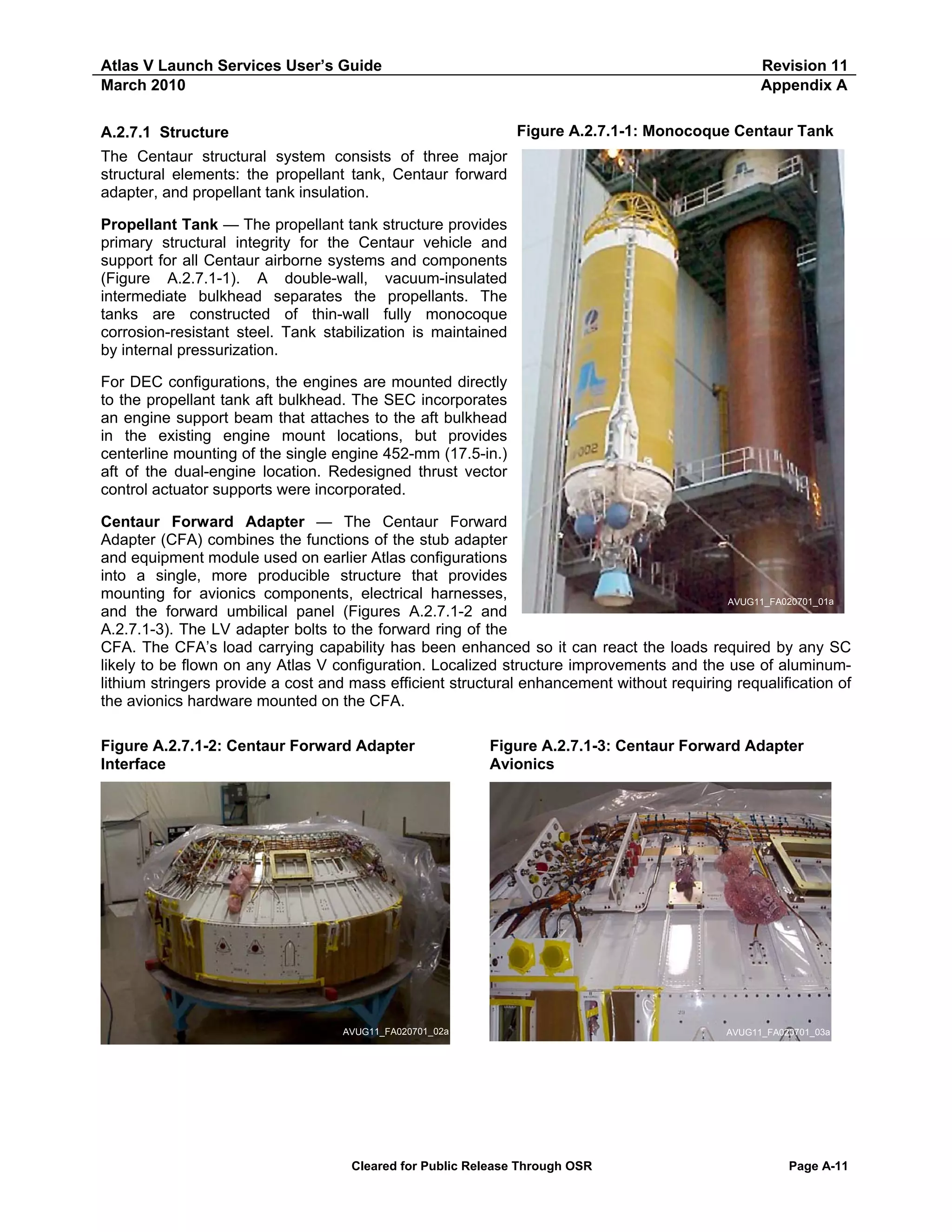 Atlas V Launch Services User’s Guide
March 2010

Revision 11
Appendix A
Figure A.2.7.1-1: Monocoque Centaur Tank

A.2.7.1 Structure
The Centaur structural system consists of three major
structural elements: the propellant tank, Centaur forward
adapter, and propellant tank insulation.
Propellant Tank — The propellant tank structure provides
primary structural integrity for the Centaur vehicle and
support for all Centaur airborne systems and components
(Figure A.2.7.1-1). A double-wall, vacuum-insulated
intermediate bulkhead separates the propellants. The
tanks are constructed of thin-wall fully monocoque
corrosion-resistant steel. Tank stabilization is maintained
by internal pressurization.
For DEC configurations, the engines are mounted directly
to the propellant tank aft bulkhead. The SEC incorporates
an engine support beam that attaches to the aft bulkhead
in the existing engine mount locations, but provides
centerline mounting of the single engine 452-mm (17.5-in.)
aft of the dual-engine location. Redesigned thrust vector
control actuator supports were incorporated.

Centaur Forward Adapter — The Centaur Forward
Adapter (CFA) combines the functions of the stub adapter
and equipment module used on earlier Atlas configurations
into a single, more producible structure that provides
mounting for avionics components, electrical harnesses,
AVUG11_FA020701_01a
and the forward umbilical panel (Figures A.2.7.1-2 and
A.2.7.1-3). The LV adapter bolts to the forward ring of the
CFA. The CFA’s load carrying capability has been enhanced so it can react the loads required by any SC
likely to be flown on any Atlas V configuration. Localized structure improvements and the use of aluminumlithium stringers provide a cost and mass efficient structural enhancement without requiring requalification of
the avionics hardware mounted on the CFA.
Figure A.2.7.1-2: Centaur Forward Adapter
Interface

Figure A.2.7.1-3: Centaur Forward Adapter
Avionics

AVUG11_FA020701_02a

Cleared for Public Release Through OSR

AVUG11_FA020701_03a

Page A-11

 