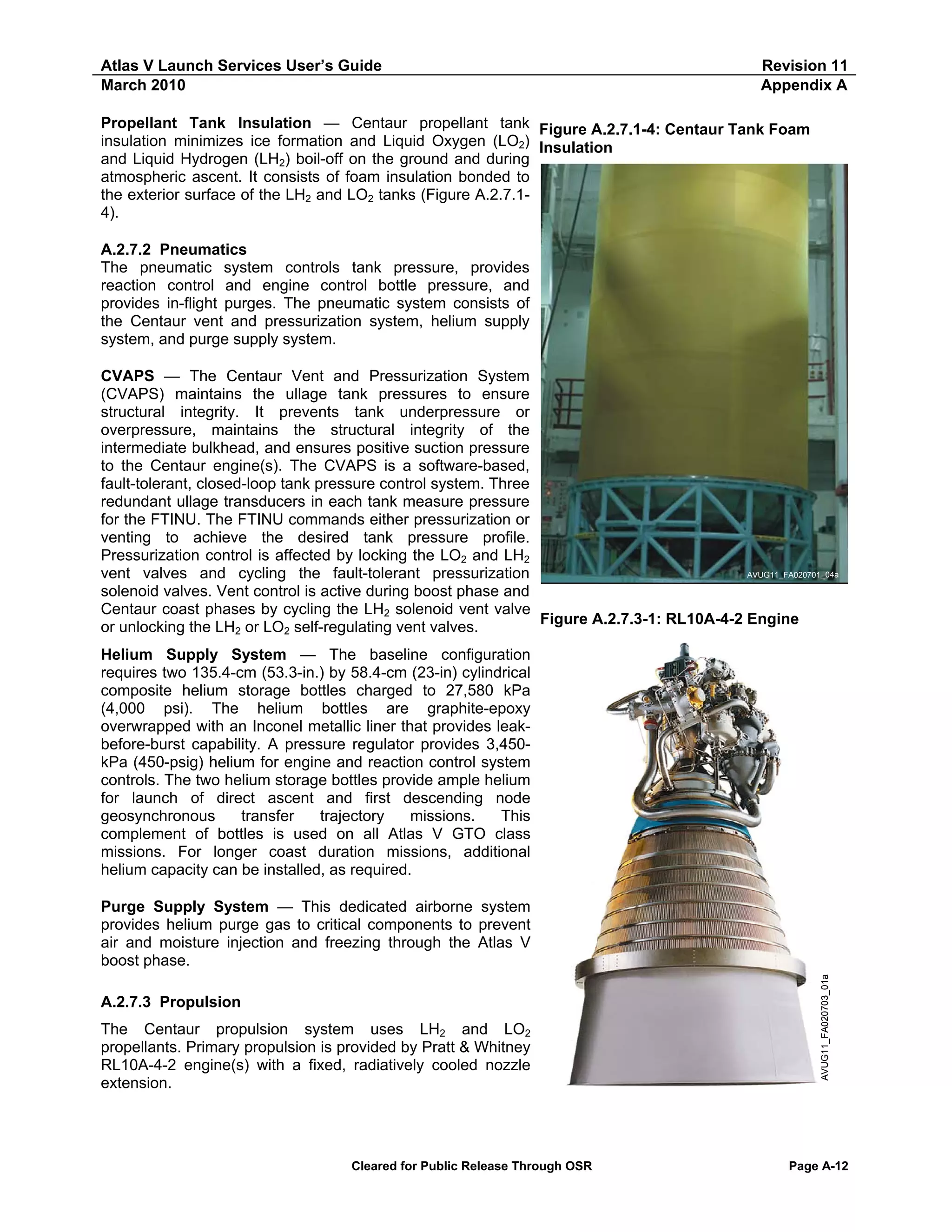 Atlas V Launch Services User’s Guide
March 2010

Revision 11
Appendix A

Propellant Tank Insulation — Centaur propellant tank Figure A.2.7.1-4: Centaur Tank Foam
insulation minimizes ice formation and Liquid Oxygen (LO2) Insulation
and Liquid Hydrogen (LH2) boil-off on the ground and during
atmospheric ascent. It consists of foam insulation bonded to
the exterior surface of the LH2 and LO2 tanks (Figure A.2.7.14).
A.2.7.2 Pneumatics
The pneumatic system controls tank pressure, provides
reaction control and engine control bottle pressure, and
provides in-flight purges. The pneumatic system consists of
the Centaur vent and pressurization system, helium supply
system, and purge supply system.
CVAPS — The Centaur Vent and Pressurization System
(CVAPS) maintains the ullage tank pressures to ensure
structural integrity. It prevents tank underpressure or
overpressure, maintains the structural integrity of the
intermediate bulkhead, and ensures positive suction pressure
to the Centaur engine(s). The CVAPS is a software-based,
fault-tolerant, closed-loop tank pressure control system. Three
redundant ullage transducers in each tank measure pressure
for the FTINU. The FTINU commands either pressurization or
venting to achieve the desired tank pressure profile.
Pressurization control is affected by locking the LO2 and LH2
AVUG11_FA020701_04a
vent valves and cycling the fault-tolerant pressurization
solenoid valves. Vent control is active during boost phase and
Centaur coast phases by cycling the LH2 solenoid vent valve
Figure A.2.7.3-1: RL10A-4-2 Engine
or unlocking the LH2 or LO2 self-regulating vent valves.
Helium Supply System — The baseline configuration
requires two 135.4-cm (53.3-in.) by 58.4-cm (23-in) cylindrical
composite helium storage bottles charged to 27,580 kPa
(4,000 psi). The helium bottles are graphite-epoxy
overwrapped with an Inconel metallic liner that provides leakbefore-burst capability. A pressure regulator provides 3,450kPa (450-psig) helium for engine and reaction control system
controls. The two helium storage bottles provide ample helium
for launch of direct ascent and first descending node
geosynchronous
transfer
trajectory
missions.
This
complement of bottles is used on all Atlas V GTO class
missions. For longer coast duration missions, additional
helium capacity can be installed, as required.

A.2.7.3 Propulsion
The Centaur propulsion system uses LH2 and LO2
propellants. Primary propulsion is provided by Pratt & Whitney
RL10A-4-2 engine(s) with a fixed, radiatively cooled nozzle
extension.

Cleared for Public Release Through OSR

AVUG11_FA020703_01a

Purge Supply System — This dedicated airborne system
provides helium purge gas to critical components to prevent
air and moisture injection and freezing through the Atlas V
boost phase.

Page A-12

 