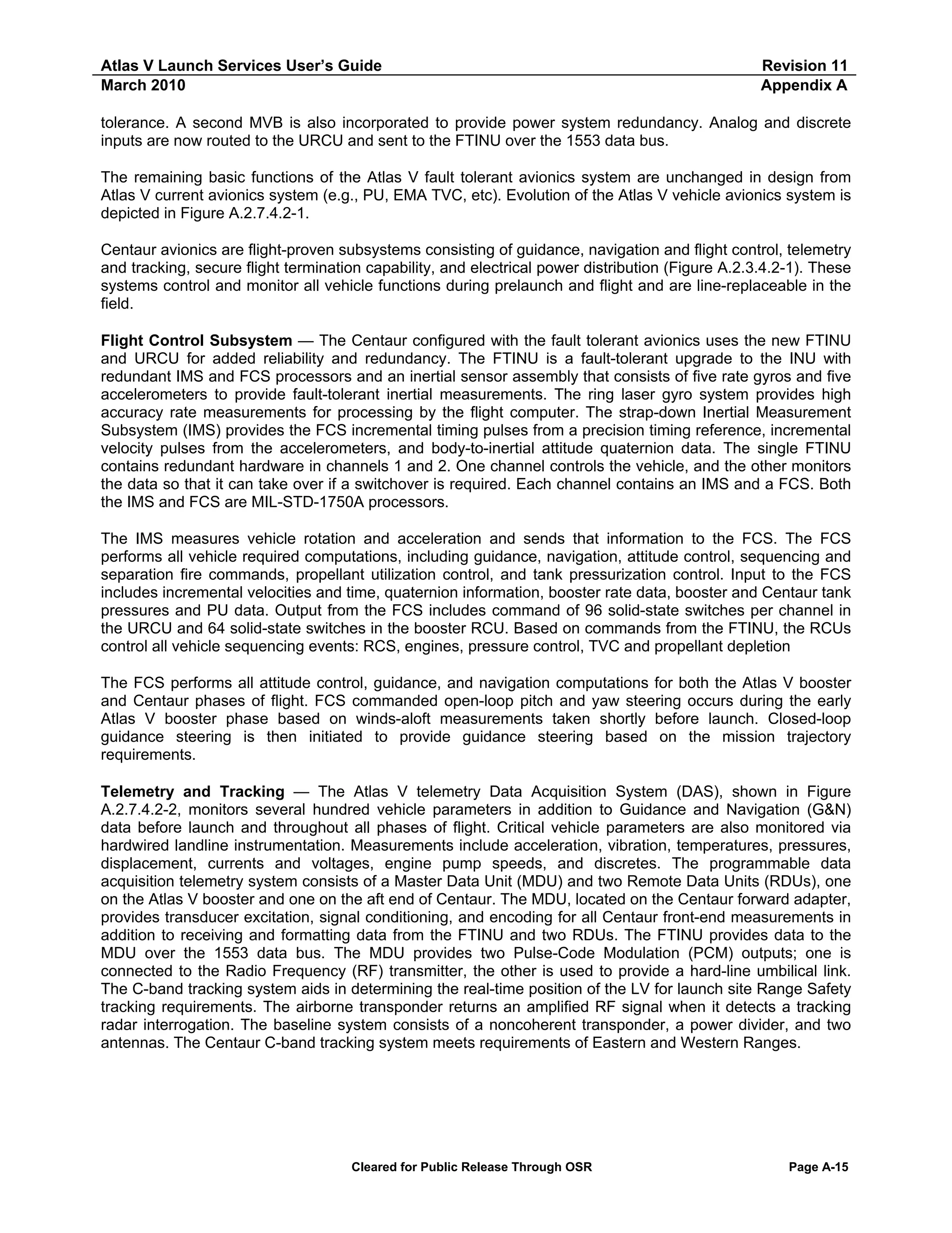 Atlas V Launch Services User’s Guide
March 2010

Revision 11
Appendix A

tolerance. A second MVB is also incorporated to provide power system redundancy. Analog and discrete
inputs are now routed to the URCU and sent to the FTINU over the 1553 data bus.
The remaining basic functions of the Atlas V fault tolerant avionics system are unchanged in design from
Atlas V current avionics system (e.g., PU, EMA TVC, etc). Evolution of the Atlas V vehicle avionics system is
depicted in Figure A.2.7.4.2-1.
Centaur avionics are flight-proven subsystems consisting of guidance, navigation and flight control, telemetry
and tracking, secure flight termination capability, and electrical power distribution (Figure A.2.3.4.2-1). These
systems control and monitor all vehicle functions during prelaunch and flight and are line-replaceable in the
field.
Flight Control Subsystem — The Centaur configured with the fault tolerant avionics uses the new FTINU
and URCU for added reliability and redundancy. The FTINU is a fault-tolerant upgrade to the INU with
redundant IMS and FCS processors and an inertial sensor assembly that consists of five rate gyros and five
accelerometers to provide fault-tolerant inertial measurements. The ring laser gyro system provides high
accuracy rate measurements for processing by the flight computer. The strap-down Inertial Measurement
Subsystem (IMS) provides the FCS incremental timing pulses from a precision timing reference, incremental
velocity pulses from the accelerometers, and body-to-inertial attitude quaternion data. The single FTINU
contains redundant hardware in channels 1 and 2. One channel controls the vehicle, and the other monitors
the data so that it can take over if a switchover is required. Each channel contains an IMS and a FCS. Both
the IMS and FCS are MIL-STD-1750A processors.
The IMS measures vehicle rotation and acceleration and sends that information to the FCS. The FCS
performs all vehicle required computations, including guidance, navigation, attitude control, sequencing and
separation fire commands, propellant utilization control, and tank pressurization control. Input to the FCS
includes incremental velocities and time, quaternion information, booster rate data, booster and Centaur tank
pressures and PU data. Output from the FCS includes command of 96 solid-state switches per channel in
the URCU and 64 solid-state switches in the booster RCU. Based on commands from the FTINU, the RCUs
control all vehicle sequencing events: RCS, engines, pressure control, TVC and propellant depletion
The FCS performs all attitude control, guidance, and navigation computations for both the Atlas V booster
and Centaur phases of flight. FCS commanded open-loop pitch and yaw steering occurs during the early
Atlas V booster phase based on winds-aloft measurements taken shortly before launch. Closed-loop
guidance steering is then initiated to provide guidance steering based on the mission trajectory
requirements.
Telemetry and Tracking — The Atlas V telemetry Data Acquisition System (DAS), shown in Figure
A.2.7.4.2-2, monitors several hundred vehicle parameters in addition to Guidance and Navigation (G&N)
data before launch and throughout all phases of flight. Critical vehicle parameters are also monitored via
hardwired landline instrumentation. Measurements include acceleration, vibration, temperatures, pressures,
displacement, currents and voltages, engine pump speeds, and discretes. The programmable data
acquisition telemetry system consists of a Master Data Unit (MDU) and two Remote Data Units (RDUs), one
on the Atlas V booster and one on the aft end of Centaur. The MDU, located on the Centaur forward adapter,
provides transducer excitation, signal conditioning, and encoding for all Centaur front-end measurements in
addition to receiving and formatting data from the FTINU and two RDUs. The FTINU provides data to the
MDU over the 1553 data bus. The MDU provides two Pulse-Code Modulation (PCM) outputs; one is
connected to the Radio Frequency (RF) transmitter, the other is used to provide a hard-line umbilical link.
The C-band tracking system aids in determining the real-time position of the LV for launch site Range Safety
tracking requirements. The airborne transponder returns an amplified RF signal when it detects a tracking
radar interrogation. The baseline system consists of a noncoherent transponder, a power divider, and two
antennas. The Centaur C-band tracking system meets requirements of Eastern and Western Ranges.

Cleared for Public Release Through OSR

Page A-15

 