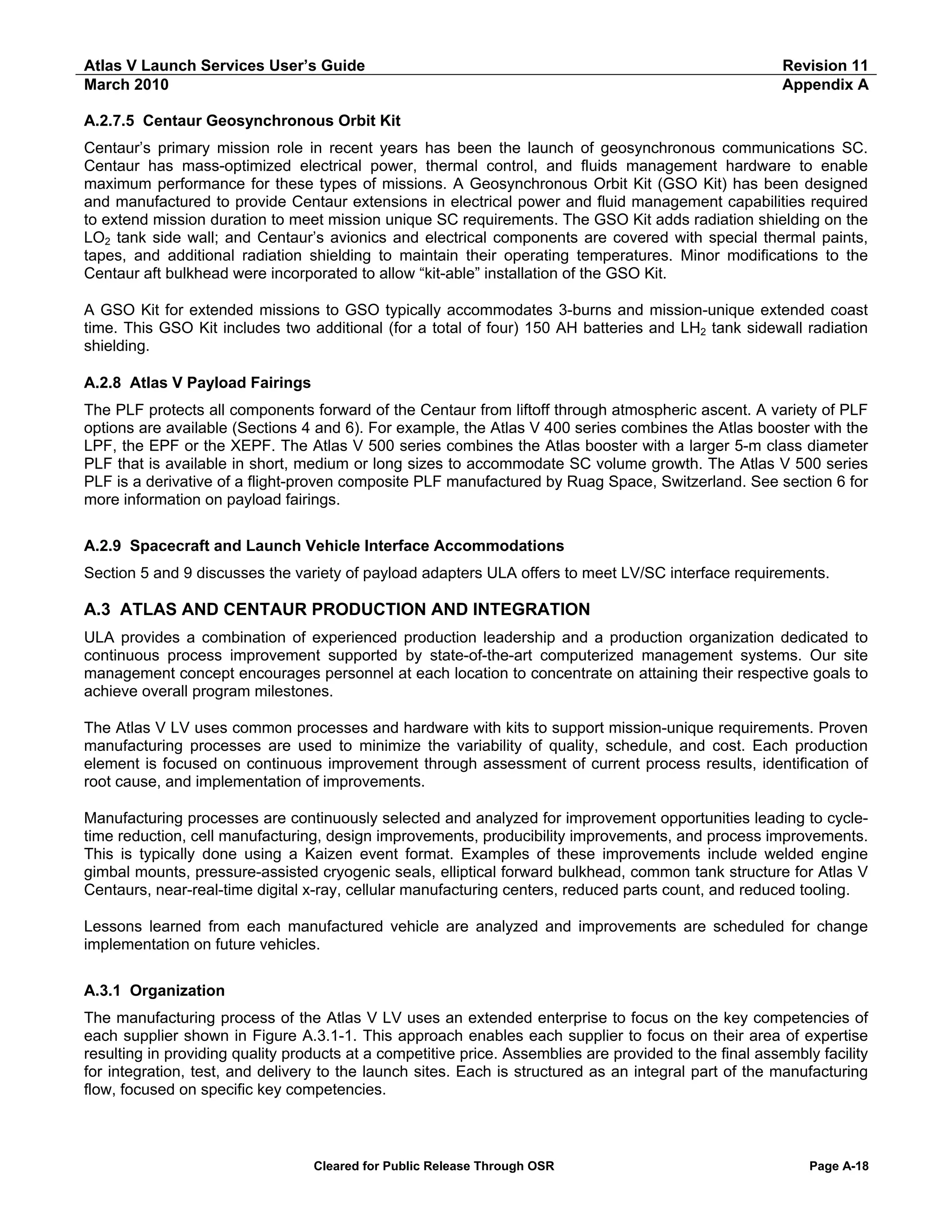 Atlas V Launch Services User’s Guide
March 2010

Revision 11
Appendix A

A.2.7.5 Centaur Geosynchronous Orbit Kit
Centaur’s primary mission role in recent years has been the launch of geosynchronous communications SC.
Centaur has mass-optimized electrical power, thermal control, and fluids management hardware to enable
maximum performance for these types of missions. A Geosynchronous Orbit Kit (GSO Kit) has been designed
and manufactured to provide Centaur extensions in electrical power and fluid management capabilities required
to extend mission duration to meet mission unique SC requirements. The GSO Kit adds radiation shielding on the
LO2 tank side wall; and Centaur’s avionics and electrical components are covered with special thermal paints,
tapes, and additional radiation shielding to maintain their operating temperatures. Minor modifications to the
Centaur aft bulkhead were incorporated to allow “kit-able” installation of the GSO Kit.
A GSO Kit for extended missions to GSO typically accommodates 3-burns and mission-unique extended coast
time. This GSO Kit includes two additional (for a total of four) 150 AH batteries and LH2 tank sidewall radiation
shielding.
A.2.8 Atlas V Payload Fairings
The PLF protects all components forward of the Centaur from liftoff through atmospheric ascent. A variety of PLF
options are available (Sections 4 and 6). For example, the Atlas V 400 series combines the Atlas booster with the
LPF, the EPF or the XEPF. The Atlas V 500 series combines the Atlas booster with a larger 5-m class diameter
PLF that is available in short, medium or long sizes to accommodate SC volume growth. The Atlas V 500 series
PLF is a derivative of a flight-proven composite PLF manufactured by Ruag Space, Switzerland. See section 6 for
more information on payload fairings.
A.2.9 Spacecraft and Launch Vehicle Interface Accommodations
Section 5 and 9 discusses the variety of payload adapters ULA offers to meet LV/SC interface requirements.

A.3 ATLAS AND CENTAUR PRODUCTION AND INTEGRATION
ULA provides a combination of experienced production leadership and a production organization dedicated to
continuous process improvement supported by state-of-the-art computerized management systems. Our site
management concept encourages personnel at each location to concentrate on attaining their respective goals to
achieve overall program milestones.
The Atlas V LV uses common processes and hardware with kits to support mission-unique requirements. Proven
manufacturing processes are used to minimize the variability of quality, schedule, and cost. Each production
element is focused on continuous improvement through assessment of current process results, identification of
root cause, and implementation of improvements.
Manufacturing processes are continuously selected and analyzed for improvement opportunities leading to cycletime reduction, cell manufacturing, design improvements, producibility improvements, and process improvements.
This is typically done using a Kaizen event format. Examples of these improvements include welded engine
gimbal mounts, pressure-assisted cryogenic seals, elliptical forward bulkhead, common tank structure for Atlas V
Centaurs, near-real-time digital x-ray, cellular manufacturing centers, reduced parts count, and reduced tooling.
Lessons learned from each manufactured vehicle are analyzed and improvements are scheduled for change
implementation on future vehicles.
A.3.1 Organization
The manufacturing process of the Atlas V LV uses an extended enterprise to focus on the key competencies of
each supplier shown in Figure A.3.1-1. This approach enables each supplier to focus on their area of expertise
resulting in providing quality products at a competitive price. Assemblies are provided to the final assembly facility
for integration, test, and delivery to the launch sites. Each is structured as an integral part of the manufacturing
flow, focused on specific key competencies.

Cleared for Public Release Through OSR

Page A-18

 