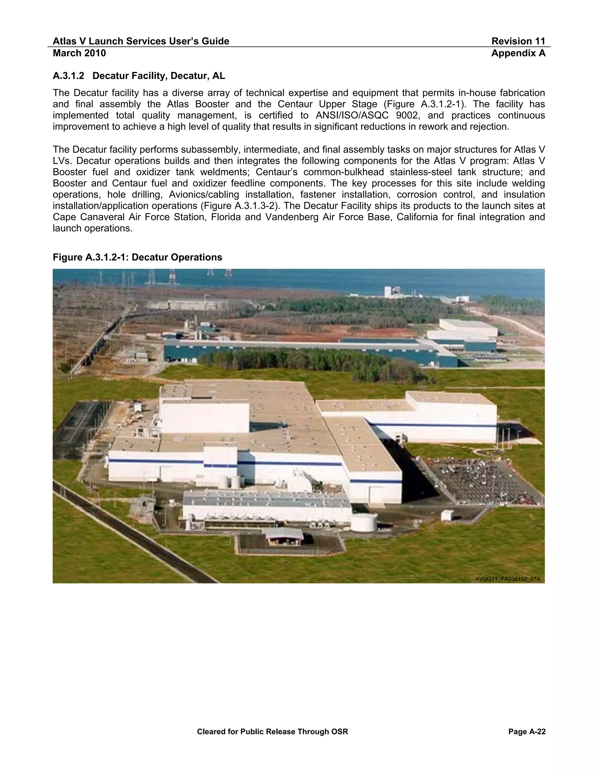 Atlas V Launch Services User’s Guide
March 2010

Revision 11
Appendix A

A.3.1.2 Decatur Facility, Decatur, AL
The Decatur facility has a diverse array of technical expertise and equipment that permits in-house fabrication
and final assembly the Atlas Booster and the Centaur Upper Stage (Figure A.3.1.2-1). The facility has
implemented total quality management, is certified to ANSI/ISO/ASQC 9002, and practices continuous
improvement to achieve a high level of quality that results in significant reductions in rework and rejection.
The Decatur facility performs subassembly, intermediate, and final assembly tasks on major structures for Atlas V
LVs. Decatur operations builds and then integrates the following components for the Atlas V program: Atlas V
Booster fuel and oxidizer tank weldments; Centaur’s common-bulkhead stainless-steel tank structure; and
Booster and Centaur fuel and oxidizer feedline components. The key processes for this site include welding
operations, hole drilling, Avionics/cabling installation, fastener installation, corrosion control, and insulation
installation/application operations (Figure A.3.1.3-2). The Decatur Facility ships its products to the launch sites at
Cape Canaveral Air Force Station, Florida and Vandenberg Air Force Base, California for final integration and
launch operations.
Figure A.3.1.2-1: Decatur Operations

AVUG11_FA030102_01a

Cleared for Public Release Through OSR

Page A-22

 