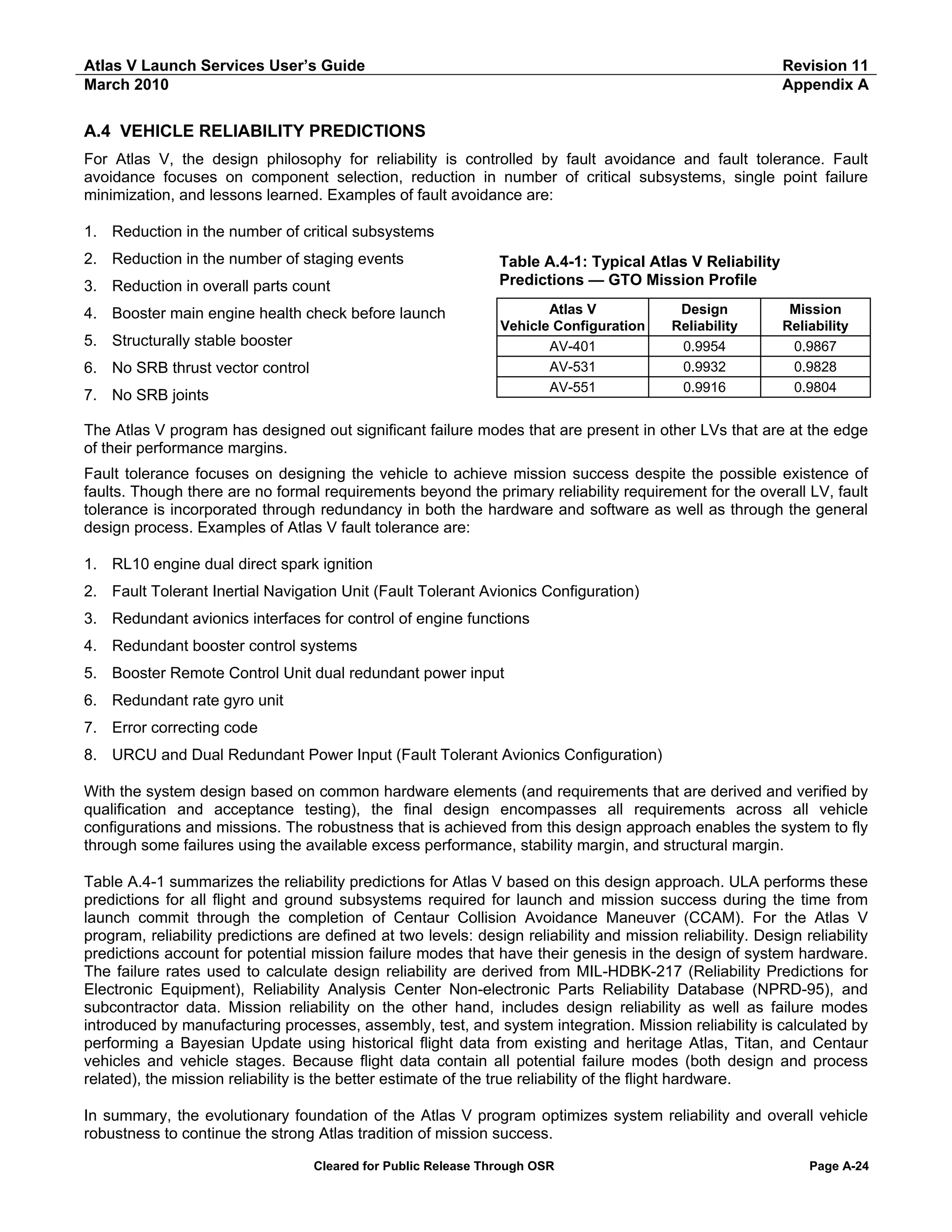 Atlas V Launch Services User’s Guide
March 2010

Revision 11
Appendix A

A.4 VEHICLE RELIABILITY PREDICTIONS
For Atlas V, the design philosophy for reliability is controlled by fault avoidance and fault tolerance. Fault
avoidance focuses on component selection, reduction in number of critical subsystems, single point failure
minimization, and lessons learned. Examples of fault avoidance are:
1. Reduction in the number of critical subsystems
2. Reduction in the number of staging events
3. Reduction in overall parts count
4. Booster main engine health check before launch
5. Structurally stable booster
6. No SRB thrust vector control
7. No SRB joints

Table A.4-1: Typical Atlas V Reliability
Predictions — GTO Mission Profile
Atlas V
Vehicle Configuration
AV-401
AV-531
AV-551

Design
Reliability
0.9954
0.9932
0.9916

Mission
Reliability
0.9867
0.9828
0.9804

The Atlas V program has designed out significant failure modes that are present in other LVs that are at the edge
of their performance margins.
Fault tolerance focuses on designing the vehicle to achieve mission success despite the possible existence of
faults. Though there are no formal requirements beyond the primary reliability requirement for the overall LV, fault
tolerance is incorporated through redundancy in both the hardware and software as well as through the general
design process. Examples of Atlas V fault tolerance are:
1. RL10 engine dual direct spark ignition
2. Fault Tolerant Inertial Navigation Unit (Fault Tolerant Avionics Configuration)
3. Redundant avionics interfaces for control of engine functions
4. Redundant booster control systems
5. Booster Remote Control Unit dual redundant power input
6. Redundant rate gyro unit
7. Error correcting code
8. URCU and Dual Redundant Power Input (Fault Tolerant Avionics Configuration)
With the system design based on common hardware elements (and requirements that are derived and verified by
qualification and acceptance testing), the final design encompasses all requirements across all vehicle
configurations and missions. The robustness that is achieved from this design approach enables the system to fly
through some failures using the available excess performance, stability margin, and structural margin.
Table A.4-1 summarizes the reliability predictions for Atlas V based on this design approach. ULA performs these
predictions for all flight and ground subsystems required for launch and mission success during the time from
launch commit through the completion of Centaur Collision Avoidance Maneuver (CCAM). For the Atlas V
program, reliability predictions are defined at two levels: design reliability and mission reliability. Design reliability
predictions account for potential mission failure modes that have their genesis in the design of system hardware.
The failure rates used to calculate design reliability are derived from MIL-HDBK-217 (Reliability Predictions for
Electronic Equipment), Reliability Analysis Center Non-electronic Parts Reliability Database (NPRD-95), and
subcontractor data. Mission reliability on the other hand, includes design reliability as well as failure modes
introduced by manufacturing processes, assembly, test, and system integration. Mission reliability is calculated by
performing a Bayesian Update using historical flight data from existing and heritage Atlas, Titan, and Centaur
vehicles and vehicle stages. Because flight data contain all potential failure modes (both design and process
related), the mission reliability is the better estimate of the true reliability of the flight hardware.
In summary, the evolutionary foundation of the Atlas V program optimizes system reliability and overall vehicle
robustness to continue the strong Atlas tradition of mission success.
Cleared for Public Release Through OSR

Page A-24

 