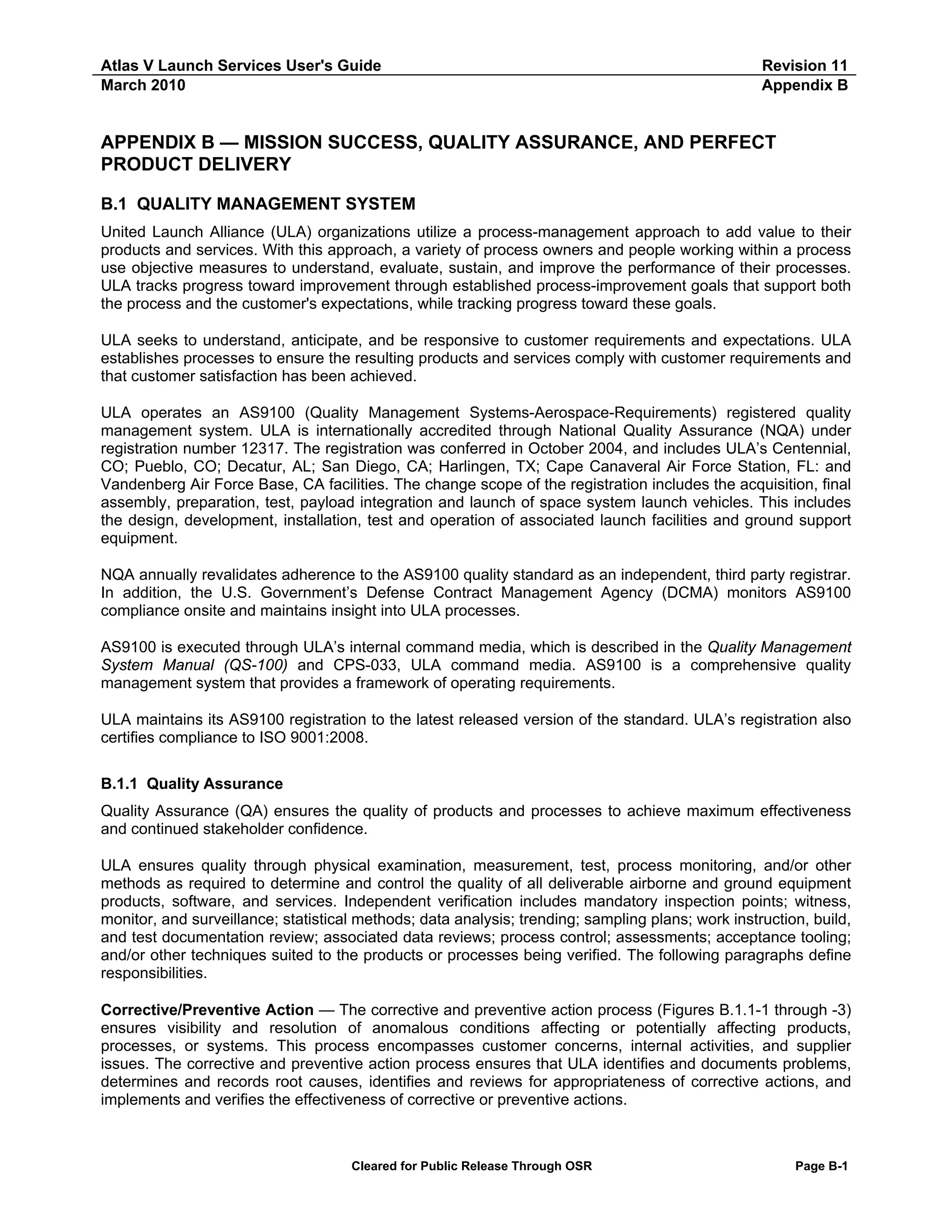 Atlas V Launch Services User's Guide
March 2010

Revision 11
Appendix B

APPENDIX B — MISSION SUCCESS, QUALITY ASSURANCE, AND PERFECT
PRODUCT DELIVERY
B.1 QUALITY MANAGEMENT SYSTEM
United Launch Alliance (ULA) organizations utilize a process-management approach to add value to their
products and services. With this approach, a variety of process owners and people working within a process
use objective measures to understand, evaluate, sustain, and improve the performance of their processes.
ULA tracks progress toward improvement through established process-improvement goals that support both
the process and the customer's expectations, while tracking progress toward these goals.
ULA seeks to understand, anticipate, and be responsive to customer requirements and expectations. ULA
establishes processes to ensure the resulting products and services comply with customer requirements and
that customer satisfaction has been achieved.
ULA operates an AS9100 (Quality Management Systems-Aerospace-Requirements) registered quality
management system. ULA is internationally accredited through National Quality Assurance (NQA) under
registration number 12317. The registration was conferred in October 2004, and includes ULA’s Centennial,
CO; Pueblo, CO; Decatur, AL; San Diego, CA; Harlingen, TX; Cape Canaveral Air Force Station, FL: and
Vandenberg Air Force Base, CA facilities. The change scope of the registration includes the acquisition, final
assembly, preparation, test, payload integration and launch of space system launch vehicles. This includes
the design, development, installation, test and operation of associated launch facilities and ground support
equipment.
NQA annually revalidates adherence to the AS9100 quality standard as an independent, third party registrar.
In addition, the U.S. Government’s Defense Contract Management Agency (DCMA) monitors AS9100
compliance onsite and maintains insight into ULA processes.
AS9100 is executed through ULA’s internal command media, which is described in the Quality Management
System Manual (QS-100) and CPS-033, ULA command media. AS9100 is a comprehensive quality
management system that provides a framework of operating requirements.
ULA maintains its AS9100 registration to the latest released version of the standard. ULA’s registration also
certifies compliance to ISO 9001:2008.
B.1.1 Quality Assurance
Quality Assurance (QA) ensures the quality of products and processes to achieve maximum effectiveness
and continued stakeholder confidence.
ULA ensures quality through physical examination, measurement, test, process monitoring, and/or other
methods as required to determine and control the quality of all deliverable airborne and ground equipment
products, software, and services. Independent verification includes mandatory inspection points; witness,
monitor, and surveillance; statistical methods; data analysis; trending; sampling plans; work instruction, build,
and test documentation review; associated data reviews; process control; assessments; acceptance tooling;
and/or other techniques suited to the products or processes being verified. The following paragraphs define
responsibilities.
Corrective/Preventive Action — The corrective and preventive action process (Figures B.1.1-1 through -3)
ensures visibility and resolution of anomalous conditions affecting or potentially affecting products,
processes, or systems. This process encompasses customer concerns, internal activities, and supplier
issues. The corrective and preventive action process ensures that ULA identifies and documents problems,
determines and records root causes, identifies and reviews for appropriateness of corrective actions, and
implements and verifies the effectiveness of corrective or preventive actions.

Cleared for Public Release Through OSR

Page B-1

 