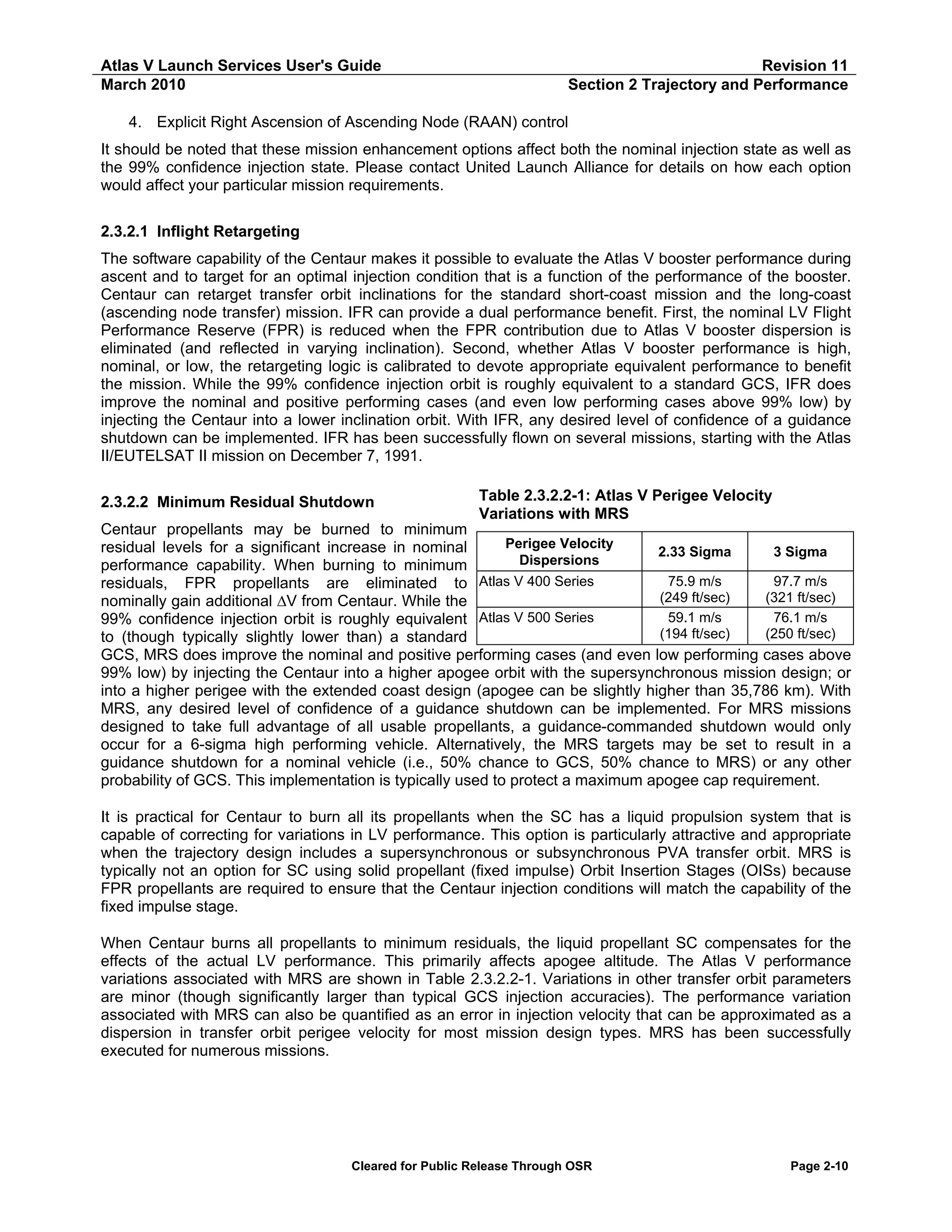 Atlas V Launch Services User's Guide
March 2010

Revision 11
Section 2 Trajectory and Performance

4. Explicit Right Ascension of Ascending Node (RAAN) control
It should be noted that these mission enhancement options affect both the nominal injection state as well as
the 99% confidence injection state. Please contact United Launch Alliance for details on how each option
would affect your particular mission requirements.
2.3.2.1 Inflight Retargeting
The software capability of the Centaur makes it possible to evaluate the Atlas V booster performance during
ascent and to target for an optimal injection condition that is a function of the performance of the booster.
Centaur can retarget transfer orbit inclinations for the standard short-coast mission and the long-coast
(ascending node transfer) mission. IFR can provide a dual performance benefit. First, the nominal LV Flight
Performance Reserve (FPR) is reduced when the FPR contribution due to Atlas V booster dispersion is
eliminated (and reflected in varying inclination). Second, whether Atlas V booster performance is high,
nominal, or low, the retargeting logic is calibrated to devote appropriate equivalent performance to benefit
the mission. While the 99% confidence injection orbit is roughly equivalent to a standard GCS, IFR does
improve the nominal and positive performing cases (and even low performing cases above 99% low) by
injecting the Centaur into a lower inclination orbit. With IFR, any desired level of confidence of a guidance
shutdown can be implemented. IFR has been successfully flown on several missions, starting with the Atlas
II/EUTELSAT II mission on December 7, 1991.
2.3.2.2 Minimum Residual Shutdown

Table 2.3.2.2-1: Atlas V Perigee Velocity
Variations with MRS

Centaur propellants may be burned to minimum
Perigee Velocity
residual levels for a significant increase in nominal
2.33 Sigma
3 Sigma
Dispersions
performance capability. When burning to minimum
75.9 m/s
97.7 m/s
residuals, FPR propellants are eliminated to Atlas V 400 Series
(249 ft/sec)
(321 ft/sec)
nominally gain additional ∆V from Centaur. While the
59.1 m/s
76.1 m/s
99% confidence injection orbit is roughly equivalent Atlas V 500 Series
(194 ft/sec)
(250 ft/sec)
to (though typically slightly lower than) a standard
GCS, MRS does improve the nominal and positive performing cases (and even low performing cases above
99% low) by injecting the Centaur into a higher apogee orbit with the supersynchronous mission design; or
into a higher perigee with the extended coast design (apogee can be slightly higher than 35,786 km). With
MRS, any desired level of confidence of a guidance shutdown can be implemented. For MRS missions
designed to take full advantage of all usable propellants, a guidance-commanded shutdown would only
occur for a 6-sigma high performing vehicle. Alternatively, the MRS targets may be set to result in a
guidance shutdown for a nominal vehicle (i.e., 50% chance to GCS, 50% chance to MRS) or any other
probability of GCS. This implementation is typically used to protect a maximum apogee cap requirement.
It is practical for Centaur to burn all its propellants when the SC has a liquid propulsion system that is
capable of correcting for variations in LV performance. This option is particularly attractive and appropriate
when the trajectory design includes a supersynchronous or subsynchronous PVA transfer orbit. MRS is
typically not an option for SC using solid propellant (fixed impulse) Orbit Insertion Stages (OISs) because
FPR propellants are required to ensure that the Centaur injection conditions will match the capability of the
fixed impulse stage.
When Centaur burns all propellants to minimum residuals, the liquid propellant SC compensates for the
effects of the actual LV performance. This primarily affects apogee altitude. The Atlas V performance
variations associated with MRS are shown in Table 2.3.2.2-1. Variations in other transfer orbit parameters
are minor (though significantly larger than typical GCS injection accuracies). The performance variation
associated with MRS can also be quantified as an error in injection velocity that can be approximated as a
dispersion in transfer orbit perigee velocity for most mission design types. MRS has been successfully
executed for numerous missions.

Cleared for Public Release Through OSR

Page 2-10

 