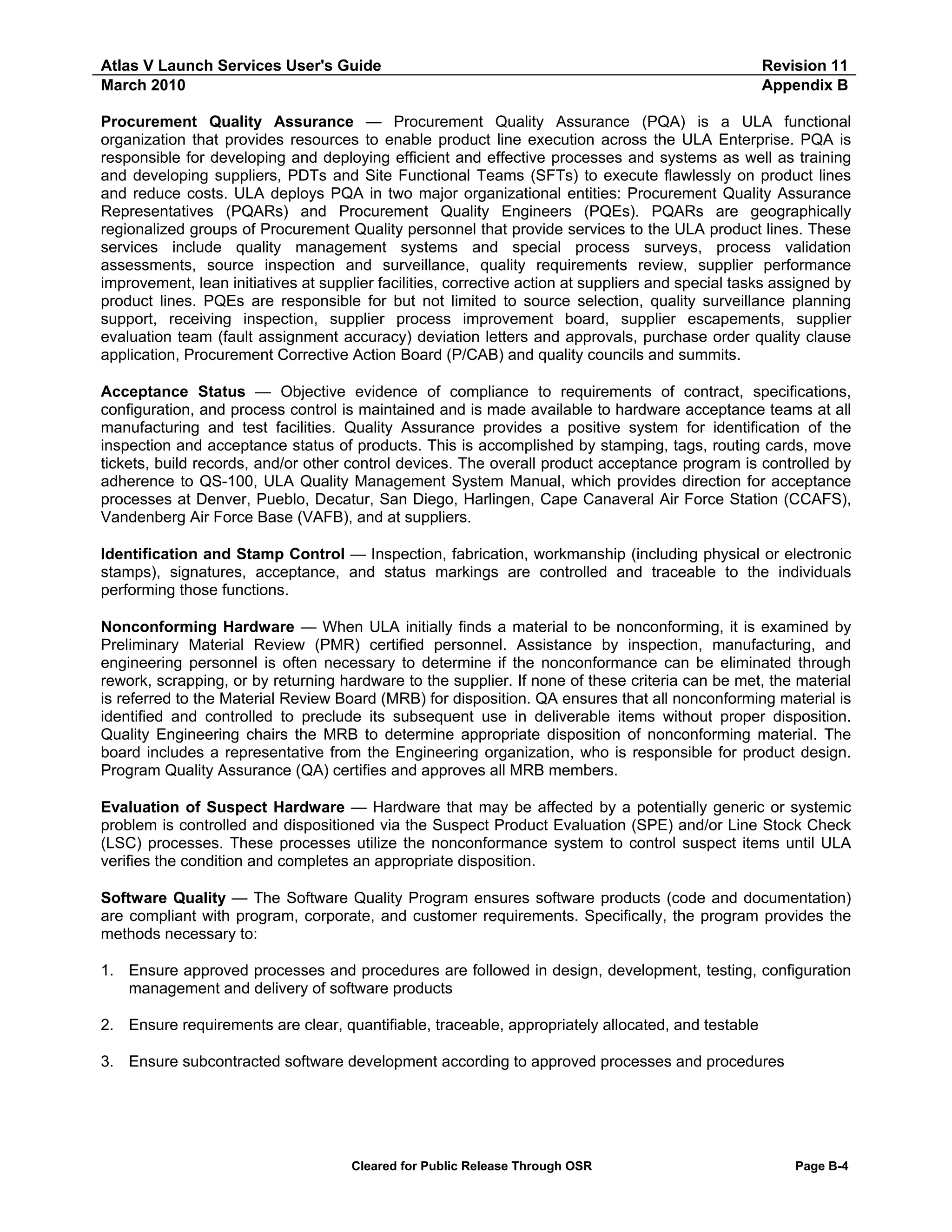 Atlas V Launch Services User's Guide
March 2010

Revision 11
Appendix B

Procurement Quality Assurance — Procurement Quality Assurance (PQA) is a ULA functional
organization that provides resources to enable product line execution across the ULA Enterprise. PQA is
responsible for developing and deploying efficient and effective processes and systems as well as training
and developing suppliers, PDTs and Site Functional Teams (SFTs) to execute flawlessly on product lines
and reduce costs. ULA deploys PQA in two major organizational entities: Procurement Quality Assurance
Representatives (PQARs) and Procurement Quality Engineers (PQEs). PQARs are geographically
regionalized groups of Procurement Quality personnel that provide services to the ULA product lines. These
services include quality management systems and special process surveys, process validation
assessments, source inspection and surveillance, quality requirements review, supplier performance
improvement, lean initiatives at supplier facilities, corrective action at suppliers and special tasks assigned by
product lines. PQEs are responsible for but not limited to source selection, quality surveillance planning
support, receiving inspection, supplier process improvement board, supplier escapements, supplier
evaluation team (fault assignment accuracy) deviation letters and approvals, purchase order quality clause
application, Procurement Corrective Action Board (P/CAB) and quality councils and summits.
Acceptance Status — Objective evidence of compliance to requirements of contract, specifications,
configuration, and process control is maintained and is made available to hardware acceptance teams at all
manufacturing and test facilities. Quality Assurance provides a positive system for identification of the
inspection and acceptance status of products. This is accomplished by stamping, tags, routing cards, move
tickets, build records, and/or other control devices. The overall product acceptance program is controlled by
adherence to QS-100, ULA Quality Management System Manual, which provides direction for acceptance
processes at Denver, Pueblo, Decatur, San Diego, Harlingen, Cape Canaveral Air Force Station (CCAFS),
Vandenberg Air Force Base (VAFB), and at suppliers.
Identification and Stamp Control — Inspection, fabrication, workmanship (including physical or electronic
stamps), signatures, acceptance, and status markings are controlled and traceable to the individuals
performing those functions.
Nonconforming Hardware — When ULA initially finds a material to be nonconforming, it is examined by
Preliminary Material Review (PMR) certified personnel. Assistance by inspection, manufacturing, and
engineering personnel is often necessary to determine if the nonconformance can be eliminated through
rework, scrapping, or by returning hardware to the supplier. If none of these criteria can be met, the material
is referred to the Material Review Board (MRB) for disposition. QA ensures that all nonconforming material is
identified and controlled to preclude its subsequent use in deliverable items without proper disposition.
Quality Engineering chairs the MRB to determine appropriate disposition of nonconforming material. The
board includes a representative from the Engineering organization, who is responsible for product design.
Program Quality Assurance (QA) certifies and approves all MRB members.
Evaluation of Suspect Hardware — Hardware that may be affected by a potentially generic or systemic
problem is controlled and dispositioned via the Suspect Product Evaluation (SPE) and/or Line Stock Check
(LSC) processes. These processes utilize the nonconformance system to control suspect items until ULA
verifies the condition and completes an appropriate disposition.
Software Quality — The Software Quality Program ensures software products (code and documentation)
are compliant with program, corporate, and customer requirements. Specifically, the program provides the
methods necessary to:
1. Ensure approved processes and procedures are followed in design, development, testing, configuration
management and delivery of software products
2. Ensure requirements are clear, quantifiable, traceable, appropriately allocated, and testable
3. Ensure subcontracted software development according to approved processes and procedures

Cleared for Public Release Through OSR

Page B-4

 