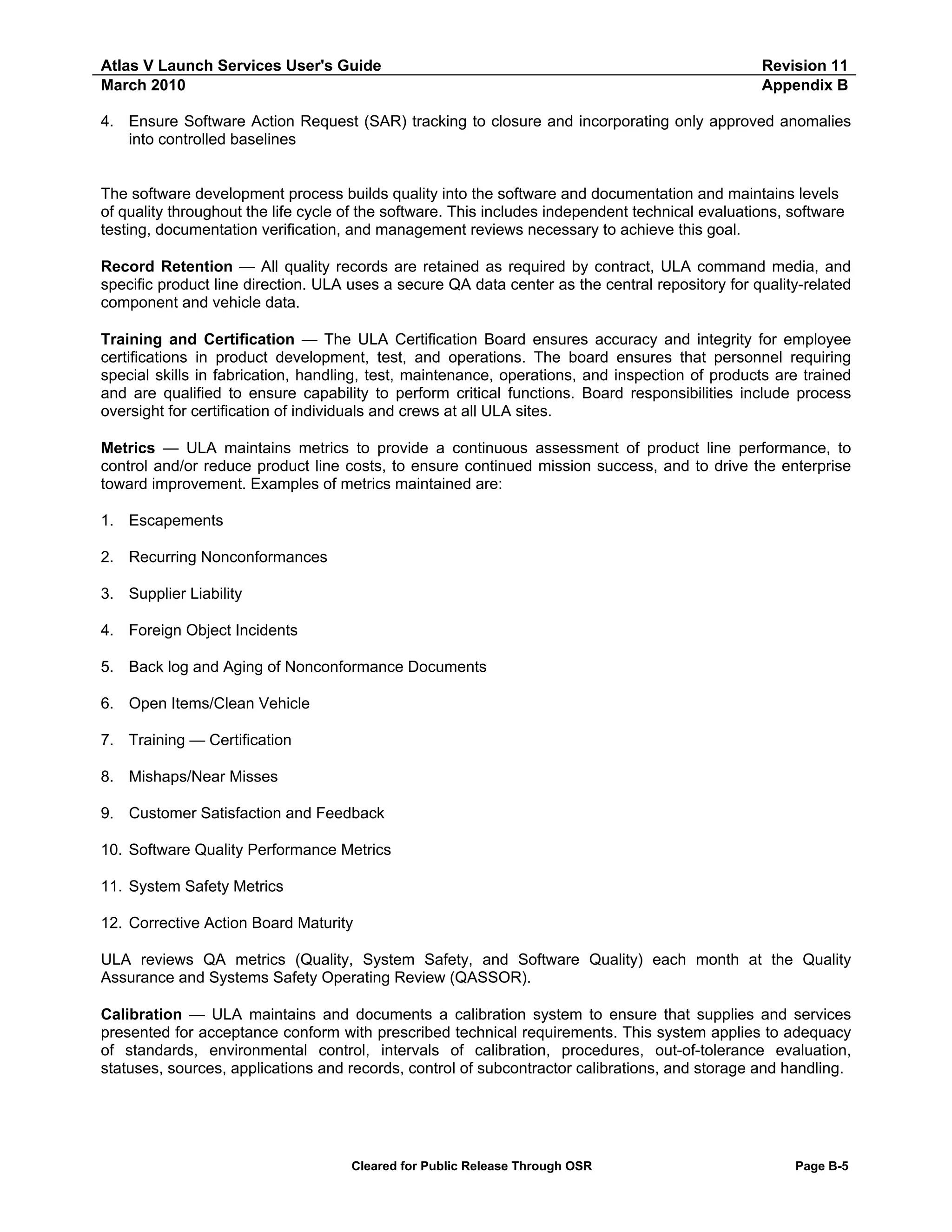 Atlas V Launch Services User's Guide
March 2010

Revision 11
Appendix B

4. Ensure Software Action Request (SAR) tracking to closure and incorporating only approved anomalies
into controlled baselines

The software development process builds quality into the software and documentation and maintains levels
of quality throughout the life cycle of the software. This includes independent technical evaluations, software
testing, documentation verification, and management reviews necessary to achieve this goal.
Record Retention — All quality records are retained as required by contract, ULA command media, and
specific product line direction. ULA uses a secure QA data center as the central repository for quality-related
component and vehicle data.
Training and Certification — The ULA Certification Board ensures accuracy and integrity for employee
certifications in product development, test, and operations. The board ensures that personnel requiring
special skills in fabrication, handling, test, maintenance, operations, and inspection of products are trained
and are qualified to ensure capability to perform critical functions. Board responsibilities include process
oversight for certification of individuals and crews at all ULA sites.
Metrics — ULA maintains metrics to provide a continuous assessment of product line performance, to
control and/or reduce product line costs, to ensure continued mission success, and to drive the enterprise
toward improvement. Examples of metrics maintained are:
1. Escapements
2. Recurring Nonconformances
3. Supplier Liability
4. Foreign Object Incidents
5. Back log and Aging of Nonconformance Documents
6. Open Items/Clean Vehicle
7. Training — Certification
8. Mishaps/Near Misses
9. Customer Satisfaction and Feedback
10. Software Quality Performance Metrics
11. System Safety Metrics
12. Corrective Action Board Maturity
ULA reviews QA metrics (Quality, System Safety, and Software Quality) each month at the Quality
Assurance and Systems Safety Operating Review (QASSOR).
Calibration — ULA maintains and documents a calibration system to ensure that supplies and services
presented for acceptance conform with prescribed technical requirements. This system applies to adequacy
of standards, environmental control, intervals of calibration, procedures, out-of-tolerance evaluation,
statuses, sources, applications and records, control of subcontractor calibrations, and storage and handling.

Cleared for Public Release Through OSR

Page B-5

 