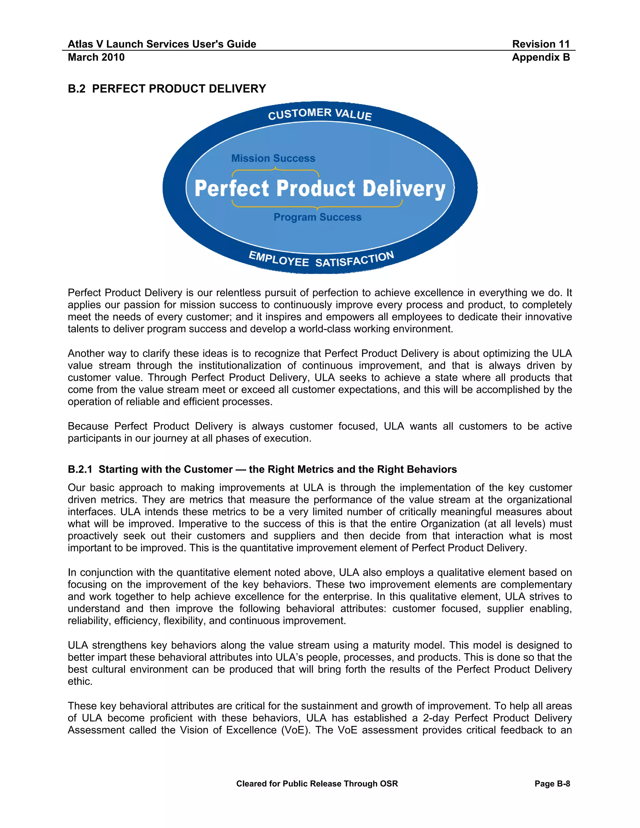 Atlas V Launch Services User's Guide
March 2010

Revision 11
Appendix B

B.2 PERFECT PRODUCT DELIVERY

Perfect Product Delivery is our relentless pursuit of perfection to achieve excellence in everything we do. It
applies our passion for mission success to continuously improve every process and product, to completely
meet the needs of every customer; and it inspires and empowers all employees to dedicate their innovative
talents to deliver program success and develop a world-class working environment.
Another way to clarify these ideas is to recognize that Perfect Product Delivery is about optimizing the ULA
value stream through the institutionalization of continuous improvement, and that is always driven by
customer value. Through Perfect Product Delivery, ULA seeks to achieve a state where all products that
come from the value stream meet or exceed all customer expectations, and this will be accomplished by the
operation of reliable and efficient processes.
Because Perfect Product Delivery is always customer focused, ULA wants all customers to be active
participants in our journey at all phases of execution.
B.2.1 Starting with the Customer — the Right Metrics and the Right Behaviors
Our basic approach to making improvements at ULA is through the implementation of the key customer
driven metrics. They are metrics that measure the performance of the value stream at the organizational
interfaces. ULA intends these metrics to be a very limited number of critically meaningful measures about
what will be improved. Imperative to the success of this is that the entire Organization (at all levels) must
proactively seek out their customers and suppliers and then decide from that interaction what is most
important to be improved. This is the quantitative improvement element of Perfect Product Delivery.
In conjunction with the quantitative element noted above, ULA also employs a qualitative element based on
focusing on the improvement of the key behaviors. These two improvement elements are complementary
and work together to help achieve excellence for the enterprise. In this qualitative element, ULA strives to
understand and then improve the following behavioral attributes: customer focused, supplier enabling,
reliability, efficiency, flexibility, and continuous improvement.
ULA strengthens key behaviors along the value stream using a maturity model. This model is designed to
better impart these behavioral attributes into ULA’s people, processes, and products. This is done so that the
best cultural environment can be produced that will bring forth the results of the Perfect Product Delivery
ethic.
These key behavioral attributes are critical for the sustainment and growth of improvement. To help all areas
of ULA become proficient with these behaviors, ULA has established a 2-day Perfect Product Delivery
Assessment called the Vision of Excellence (VoE). The VoE assessment provides critical feedback to an

Cleared for Public Release Through OSR

Page B-8

 