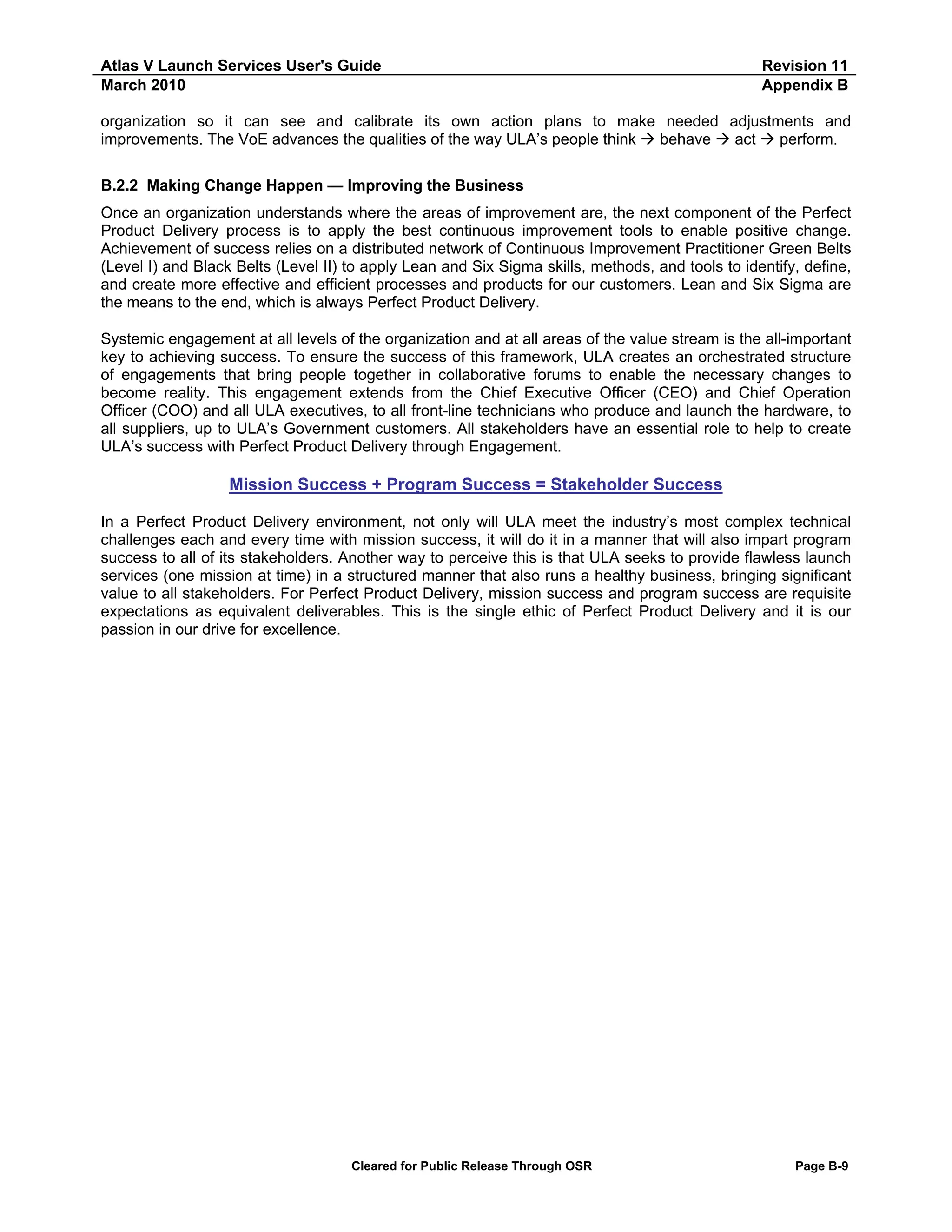 Atlas V Launch Services User's Guide
March 2010

Revision 11
Appendix B

organization so it can see and calibrate its own action plans to make needed adjustments and
improvements. The VoE advances the qualities of the way ULA’s people think
behave
act
perform.
B.2.2 Making Change Happen — Improving the Business
Once an organization understands where the areas of improvement are, the next component of the Perfect
Product Delivery process is to apply the best continuous improvement tools to enable positive change.
Achievement of success relies on a distributed network of Continuous Improvement Practitioner Green Belts
(Level I) and Black Belts (Level II) to apply Lean and Six Sigma skills, methods, and tools to identify, define,
and create more effective and efficient processes and products for our customers. Lean and Six Sigma are
the means to the end, which is always Perfect Product Delivery.
Systemic engagement at all levels of the organization and at all areas of the value stream is the all-important
key to achieving success. To ensure the success of this framework, ULA creates an orchestrated structure
of engagements that bring people together in collaborative forums to enable the necessary changes to
become reality. This engagement extends from the Chief Executive Officer (CEO) and Chief Operation
Officer (COO) and all ULA executives, to all front-line technicians who produce and launch the hardware, to
all suppliers, up to ULA’s Government customers. All stakeholders have an essential role to help to create
ULA’s success with Perfect Product Delivery through Engagement.

Mission Success + Program Success = Stakeholder Success
In a Perfect Product Delivery environment, not only will ULA meet the industry’s most complex technical
challenges each and every time with mission success, it will do it in a manner that will also impart program
success to all of its stakeholders. Another way to perceive this is that ULA seeks to provide flawless launch
services (one mission at time) in a structured manner that also runs a healthy business, bringing significant
value to all stakeholders. For Perfect Product Delivery, mission success and program success are requisite
expectations as equivalent deliverables. This is the single ethic of Perfect Product Delivery and it is our
passion in our drive for excellence.

Cleared for Public Release Through OSR

Page B-9

 