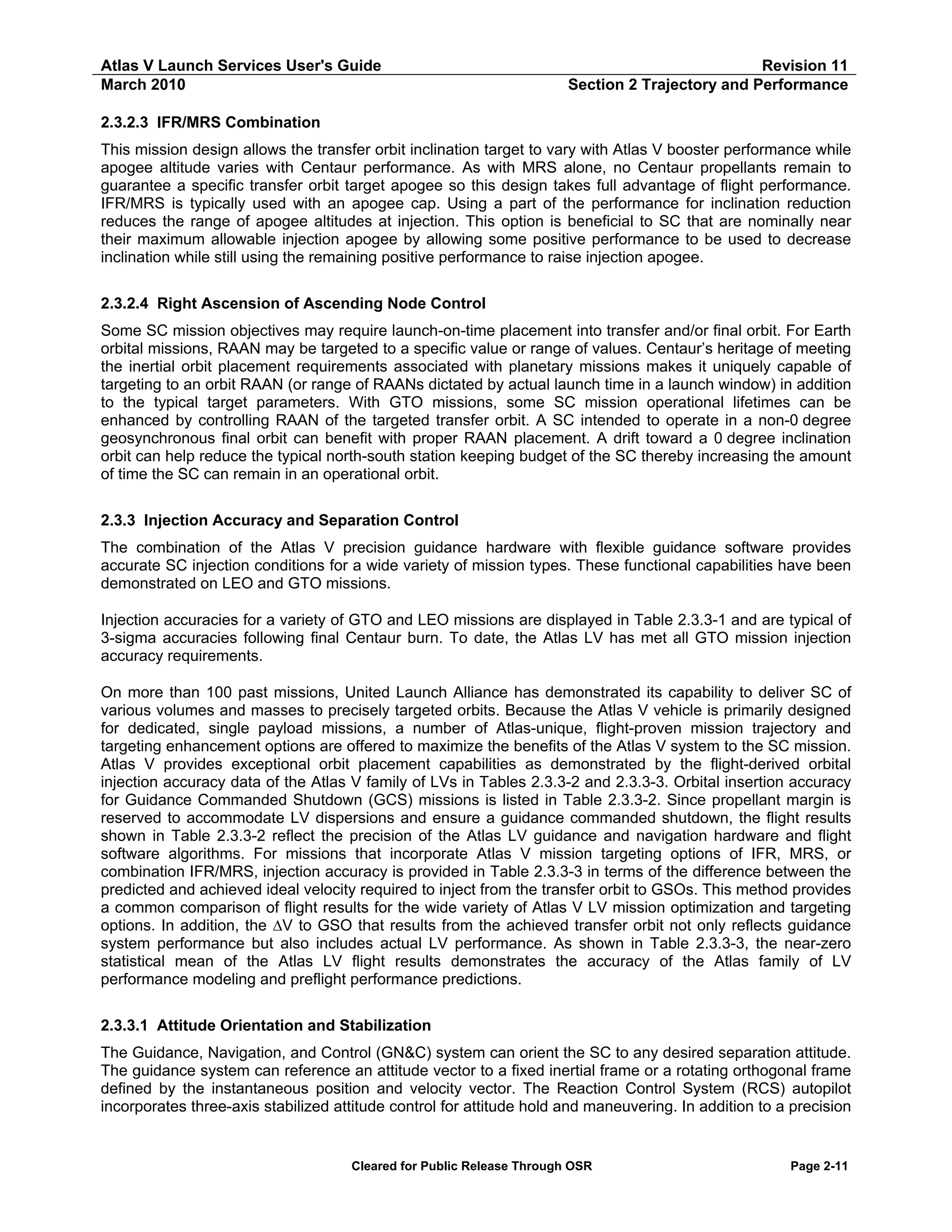 Atlas V Launch Services User's Guide
March 2010

Revision 11
Section 2 Trajectory and Performance

2.3.2.3 IFR/MRS Combination
This mission design allows the transfer orbit inclination target to vary with Atlas V booster performance while
apogee altitude varies with Centaur performance. As with MRS alone, no Centaur propellants remain to
guarantee a specific transfer orbit target apogee so this design takes full advantage of flight performance.
IFR/MRS is typically used with an apogee cap. Using a part of the performance for inclination reduction
reduces the range of apogee altitudes at injection. This option is beneficial to SC that are nominally near
their maximum allowable injection apogee by allowing some positive performance to be used to decrease
inclination while still using the remaining positive performance to raise injection apogee.
2.3.2.4 Right Ascension of Ascending Node Control
Some SC mission objectives may require launch-on-time placement into transfer and/or final orbit. For Earth
orbital missions, RAAN may be targeted to a specific value or range of values. Centaur’s heritage of meeting
the inertial orbit placement requirements associated with planetary missions makes it uniquely capable of
targeting to an orbit RAAN (or range of RAANs dictated by actual launch time in a launch window) in addition
to the typical target parameters. With GTO missions, some SC mission operational lifetimes can be
enhanced by controlling RAAN of the targeted transfer orbit. A SC intended to operate in a non-0 degree
geosynchronous final orbit can benefit with proper RAAN placement. A drift toward a 0 degree inclination
orbit can help reduce the typical north-south station keeping budget of the SC thereby increasing the amount
of time the SC can remain in an operational orbit.
2.3.3 Injection Accuracy and Separation Control
The combination of the Atlas V precision guidance hardware with flexible guidance software provides
accurate SC injection conditions for a wide variety of mission types. These functional capabilities have been
demonstrated on LEO and GTO missions.
Injection accuracies for a variety of GTO and LEO missions are displayed in Table 2.3.3-1 and are typical of
3-sigma accuracies following final Centaur burn. To date, the Atlas LV has met all GTO mission injection
accuracy requirements.
On more than 100 past missions, United Launch Alliance has demonstrated its capability to deliver SC of
various volumes and masses to precisely targeted orbits. Because the Atlas V vehicle is primarily designed
for dedicated, single payload missions, a number of Atlas-unique, flight-proven mission trajectory and
targeting enhancement options are offered to maximize the benefits of the Atlas V system to the SC mission.
Atlas V provides exceptional orbit placement capabilities as demonstrated by the flight-derived orbital
injection accuracy data of the Atlas V family of LVs in Tables 2.3.3-2 and 2.3.3-3. Orbital insertion accuracy
for Guidance Commanded Shutdown (GCS) missions is listed in Table 2.3.3-2. Since propellant margin is
reserved to accommodate LV dispersions and ensure a guidance commanded shutdown, the flight results
shown in Table 2.3.3-2 reflect the precision of the Atlas LV guidance and navigation hardware and flight
software algorithms. For missions that incorporate Atlas V mission targeting options of IFR, MRS, or
combination IFR/MRS, injection accuracy is provided in Table 2.3.3-3 in terms of the difference between the
predicted and achieved ideal velocity required to inject from the transfer orbit to GSOs. This method provides
a common comparison of flight results for the wide variety of Atlas V LV mission optimization and targeting
options. In addition, the ∆V to GSO that results from the achieved transfer orbit not only reflects guidance
system performance but also includes actual LV performance. As shown in Table 2.3.3-3, the near-zero
statistical mean of the Atlas LV flight results demonstrates the accuracy of the Atlas family of LV
performance modeling and preflight performance predictions.
2.3.3.1 Attitude Orientation and Stabilization
The Guidance, Navigation, and Control (GN&C) system can orient the SC to any desired separation attitude.
The guidance system can reference an attitude vector to a fixed inertial frame or a rotating orthogonal frame
defined by the instantaneous position and velocity vector. The Reaction Control System (RCS) autopilot
incorporates three-axis stabilized attitude control for attitude hold and maneuvering. In addition to a precision

Cleared for Public Release Through OSR

Page 2-11

 